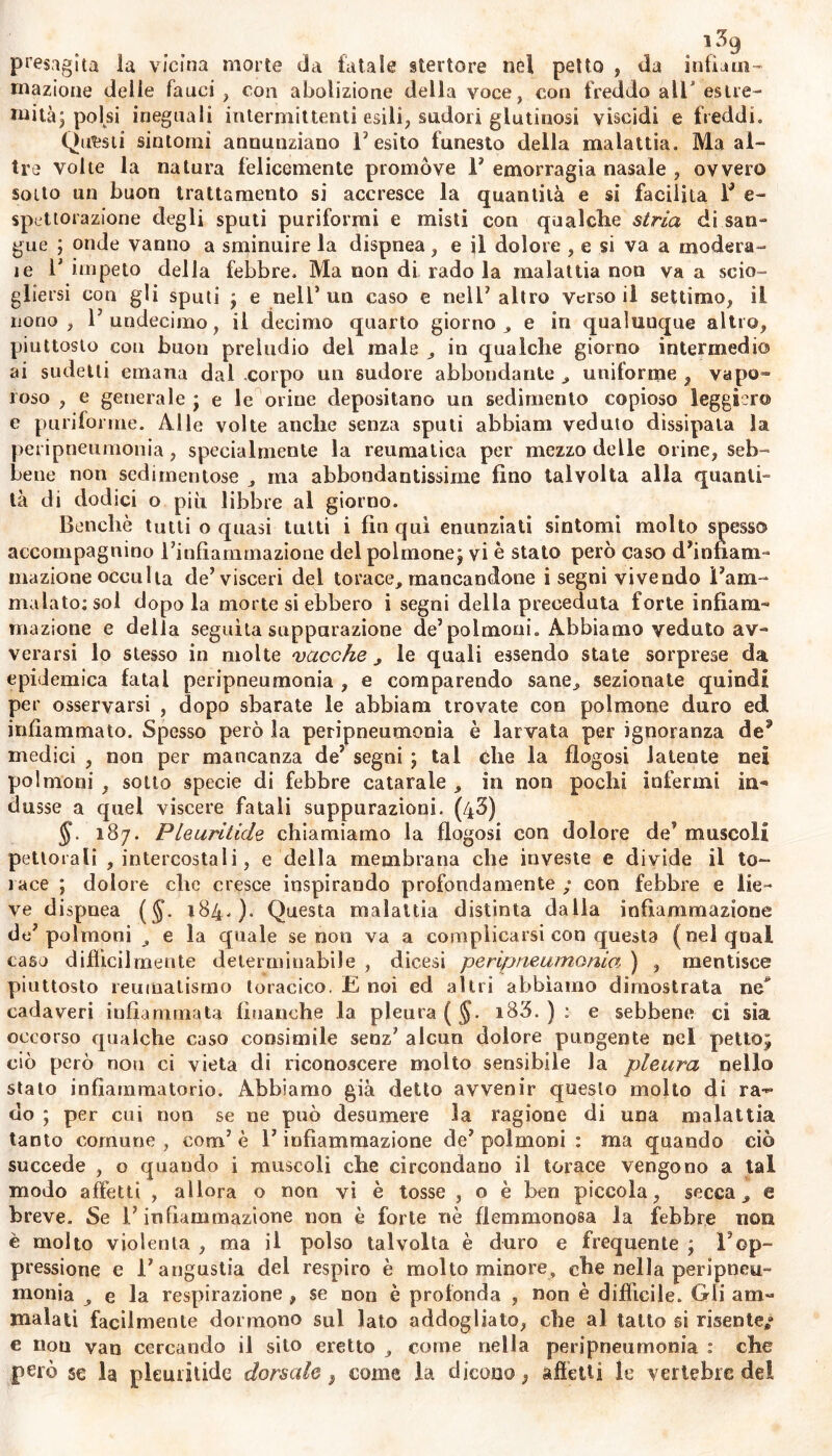 presagita la vicina morte da fatale sterto re nel petto , da infiam- mazione delle fauci , con abolizione della voce, con freddo all* estre- mità; polsi ineguali intermittenti esili, sudori glutinosi viscidi e freddi. Questi sintomi annunziano l'esito funesto della malattia. Ma al- tre volte la natura felicemente promove 1’ emorragia nasale , ovvero sotto un buon trattamento si accresce la quantità e si facilita F e- spettorazione degli sputi puriformi e misti con qualche stria di san- gue ; onde vanno a sminuire la dispnea, e il dolore , e si va a modera- le 1' impeto della febbre. Ma non di rado la malattia non va a scio- gliersi con gli sputi j e nell* un caso e nell7 altro verso il settimo, il nono , F undecimo, il decimo quarto giorno, e in qualunque altro, piuttosto con buon preludio del male , in qualche giorno intermedio ai sudelli emana dal corpo un sudore abbondante , uniforme , vapo- roso , e generale j e le orine depositano un sedimento copioso leggiero e puriforme. Alle volte anche senza sputi abbiam veduto dissipala la peripneumonia, specialmente la reumatica per mezzo delle orine, seb- bene non sedimentose , ma abbondantissime fino talvolta alla quanti- tà di dodici o più libbre al giorno. Benché tutti o quasi tutti i fin qui enunziati sintomi molto spesso accompagnino Finfiammazione del polmone j vi è stato però caso d’infiam- mazione occulta de’visceri del torace, mancandone i segni vivendo l’am- malato: sol dopo la morte si ebbero i segni delia preceduta forte infiam- mazione e della seguita supparazione de’polmoni. Abbiamo veduto av- verarsi lo stesso in molte vacche , le quali essendo state sorprese da epidemica fatai peripneumonia , e comparendo sane, sezionate quindi per osservarsi , dopo sbarate le abbiam trovate con polmone duro ed infiammato. Spesso però la peripneumonia è larvata per ignoranza de3 medici , non per mancanza de’ segni ; tal che la flogosi latente nei polmoni , sotto specie di febbre catarale , in non pochi infermi in*» dusse a quel viscere fatali suppurazioni. (43) §. 187. PLeuritide chiamiamo la flogosi con dolore de’ muscoli pettorali , intercostali, e della membrana che investe e divide il to- race ; dolore che cresce inspirando profondamente ; con febbre e lie- ve dispnea ($. 184.). Questa malattia distinta dalla infiammazione de’polmoni e la quale se non va a complicarsi con questa (nei qual caso diffìcilmente determinabile , dicesi peripneumonia ) , mentisce piuttosto reumatismo toracico. E noi ed altri abbiamo dimostrata ne* cadaveri infiammata finanche la pleura ( $. i83. ) : e sebbene ci sìa occorso qualche caso consimile senz’ alcun dolore pungente nel petto; ciò però non ci vieta di riconoscere molto sensibile la pleura nello stato infiammatorio. Abbiamo già detto avvenir questo molto di ra~ do ; per cui non se ne può desumere la ragione di una malattia tanto comune , coni5 è F infiammazione de’ polmoni : ma quando ciò succede , o quando i muscoli che circondano il torace vengono a tal modo affetti , allora o non vi è tosse , o è ben piccola, secca, e breve. Se F infiammazione non è forte nè flemmonosa la febbre non è molto violenta , ma il polso talvolta è duro e frequente ; l'op- pressione e l’angustia del respiro è molto minore, che nella peripneu- monia , e la respirazione , se non è profonda , non è difficile. Gli am- malati facilmente dormono sul lato addogliato, che al tatto si risente»» e non van cercando il sito eretto , come nella peripneumonia : che però §e la pleuritide dorsale } come la dicono ; affetti le vertebre del