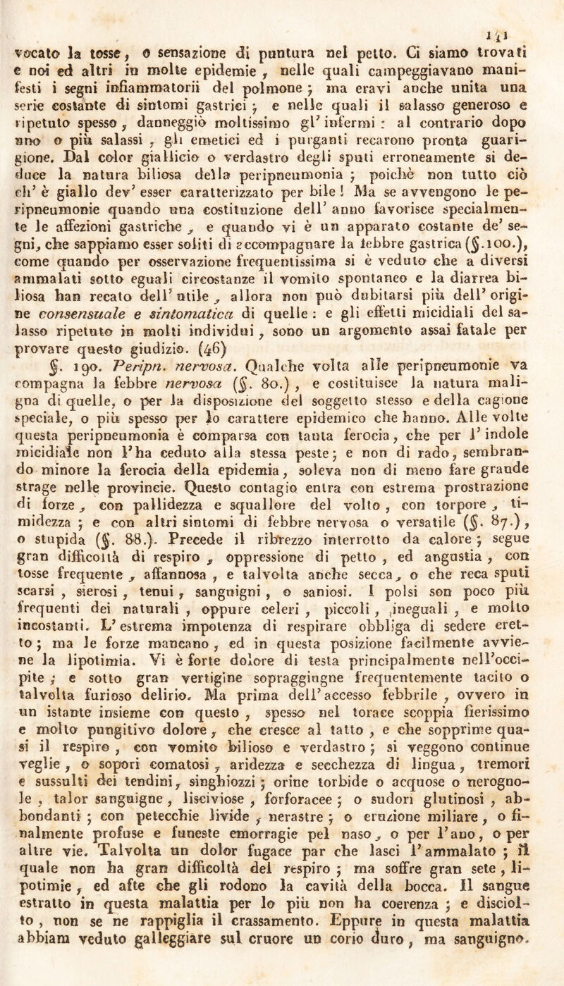 vocato la tosse, 0 sensazione di puntura nel petto. Ci siamo trovati e noi ed altri in molte epidemie , nelle quali campeggiavano mani- festi i segni inflammatorii del polmone } ina eravi anche unita una serie costante di sintomi gastrici -f e nelle quali il salasso generoso e ripetuto spesso , danneggiò moltissimo gl’infermi: al contrario dopo uno o più salassi , gli emetici ed i purganti recarono pronta guari- gione. Dal color giallici© o verdastro degli sputi erroneamente si de- duce la natura biliosa della peripneumonia j poiché non tutto ciò eh’ è giallo dev’ esser caratterizzato per bile ! Ma se avvengono le pe- ri pneumonie quando una costituzione dell’ anno favorisce specialmen- te le affezioni gastriche ^ e quando vi è un apparato costante de7 se- gni, che sappiamo esser soliti di accompagnare la lebbre gastrica ($.100.), come quando per osservazione frequentissima si è veduto che a diversi ammalati sotto eguali circostanze il vomito spontaneo e la diarrea bi- liosa hao recato dell5 utile allora non può dubitarsi più dell7 origi- ne consensuale e sintomatica di quelle : e gli effetti micidiali dei sa- lasso ripetuto in molti individui, sono un argomento assai fatale per provare questo giudizio. (46) ìqo. Peripn. nervosa. Qualche volta alle peripneumonie va compagna la febbre nervosa (§. 80.) , e costituisce la natura mali- gna di quelle, o per la disposizione del soggetto stesso e della cagione speciale, o più spesso per lo carattere epidemico che hanno. Alle volte questa peripneumonia è comparsa con tanta ferocia, che per l’indole micidiale non ì’ha ceduto alla stessa peste j e non di rado, sembran- do minore la ferocia della epidemia, soleva non di meno fare grande strage nelle provineie. Questo contagio entra con estrema prostrazione di forze, con pallidezza e squallore del volto, con torpore., ti- midezza } e con altri sintomi di febbre nervosa o versatile (§. 87.), o stupida ($. 8-8.). Precede il ribrezzo interrotto da calore j segue gran difficoltà di respiro y oppressione di petto , ed angustia , con tosse frequente , affannosa , e talvolta anche secca, o che reca sputi scarsi , sierosi , tenui , sanguigni , o saniosi. 1 polsi son poco più frequenti dei naturali , oppure celeri , piccoli , ,ineguali , e molto incostanti. L’estrema impotenza di respirare obbliga di sedere eret- to ; ma le forze mancano , ed in questa posizione facilmente avvie- ne la lipotimia. Vi è forte dolore di testa principalmente nell’occi- pite ; e sotto gran vertigine sopraggiugne frequentemente tacito o talvolta furioso delirio. Ma prima dell’accesso febbrile , ovvero in un istante insieme con questo , spessa nel torace scoppia fierissimo e molto pungitivo dolore, che cresce al tatto , e che sopprìme qua- si il respiro , con vomito bilioso e verdastro ) si veggono continue veglie , © sopori comatosi , aridezza e secchezza di lingua, tremori e sussulti dei tendini, singhiozzi ; orine torbide o acquose o nerogno- le , talor sanguigne , lisciviose , forforacee ; o sudori glutinosi , ab- bondanti ; con petecchie livide , nerastre j o eruzione miliare, o fi- nalmente profuse e funeste emorragie pel naso, o per l’ano, o per altre vie. Talvolta un dolor fugace par che lasci l’ammalato ; il quale non ha gran difficoltà del respiro ; ma soffre gran sete , li- potimie, ed afte che gli rodono la cavità della bocca. 11 sangue estratto in questa malattia per lo più non ha coerenza \ e disciol- to , non se ne rappiglia il crassamento. Eppure in questa malattia abbiam veduto galleggiare sul cruore un corio duro, ma sanguigno.