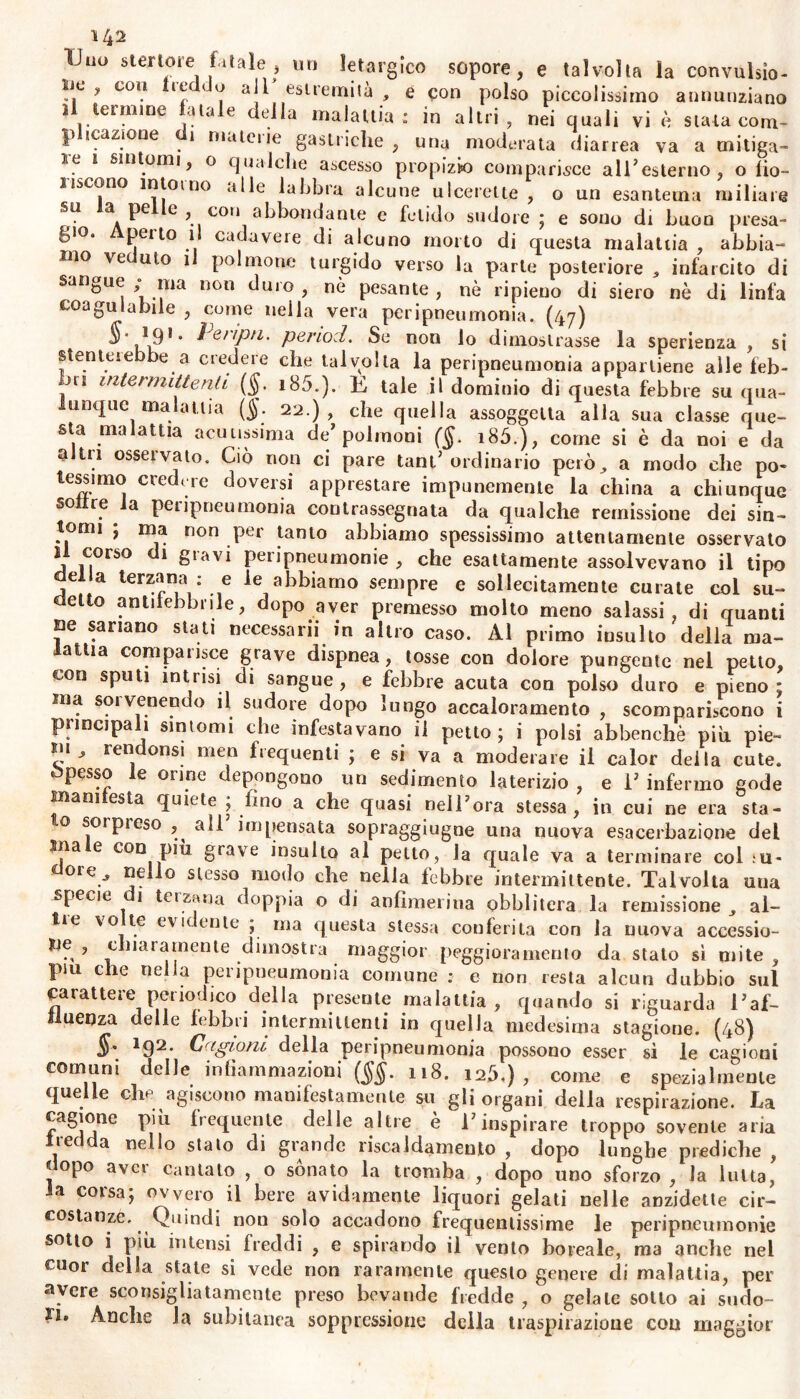 Vno stenore filale, un letargico sopore, e talvolta la convulsio- ne, cou ic^ < o all estremità , e con polso piccolissimo annunziano il termine fatale della malattia: in altri, nei quali vi è stata com- |> icazione 1 mateiie gastriche , una moderata diarrea va a mitiga- re i sintomi, o qualche ascesso propizio comparisce all1 esterno, o fio- uscono intorno alle labbra alcune ulcerette , o un esantema miliare su la pelle, con abbondante e fetido sudore ; e sono di buon presa- gio. Aperto il cadavere di alcuno morto di questa malattia , abbia- mo ve ulo i polmone turgido verso la parte posteriore * infarcito di sangue ma non duio , nò pesante , nè ripieno di siero nè di linfa coagulabile , come nella vera peripneumonia. (47) §' ,19* * ìQ,iptl' period. Se non lo dimostrasse la sperienza , si sten lei ebbe a credere che talvolta la peripneumonia appartiene alle feb- bri intermittenti (§. i85.). E tale il dominio di questa febbre su qua- unque malattia (§. 22.), che quella assoggetta alla sua classe que- sta malattia acutissima de’polmoni ($. i85.), come si è da noi e da altii osservato. Ciò non ci pare tant’ ordinario però, a modo che po- tessono credere doversi apprestare impunemente la china a chiunque so re a peripneumonia contrassegnata da qualche remissione dei sin- tomi ; ma non per tanto abbiamo spessissimo attentamente osservato li corso di gravi peripneumonie , che esattamente assolvevano il tipo e a terzana : e le abbiamo sempre e sollecitamente curate col su- eletto antifebbrile, dopo aver premesso molto meno salassi, di quanti He sanano stati necessarii in altro caso. Al primo insulto della ma- lattia comparisce grave dispnea, tosse con dolore pungente nel petto, con sputi intrisi di sangue, e febbre acuta con polso duro e pieno; ina soivenendo il sudore dopo lungo accaloramene , scompariscono i principali sintomi che infestavano il petto; i polsi abbenchè più pie- ni, rendonsi men frequenti ; e si va a moderare il calor deila cute. Spesso le orine depongono un sedimento laterizio , e 1’ infermo gode manifesta quiete ; fino a che quasi nell’ora stessa, in cui ne era sta- o sorpieso , all impensata sopraggiugne una nuova esacerbaziene del ma e con più grave insulto al petto, la quale va a terminare col ;u- dorcV “?lio slesso motìo che nella febbre intermittente. Talvolta una specit 1 tei zana doppia o di anflmerina obblitera la remissione , al- ile vo te evidente ; ma questa stessa conferita con la nuova accessio- He , chiaramente dimostra maggior peggioramento da stato sì mite, piu e ie nella pei ipneumonia comune : e non resta alcun dubbio sul carattere periodico della presente malattia, quando si riguarda l’af- fluenza delle febbri intermittenti in quella medesima stagione. (48) §* 192. Cagioni della peripneumonia possono esser sì le cagioni comuni delle infiammazioni (§§. 118. 12Ò.) , come e spezialmente quelle elio agiscono manifestamente su gli organi della respirazione. La cagione più frequente delle altre è l’inspirare troppo sovente aria iec a nello stalo di grande riscaldamento , dopo lunghe prediche , dopo aver cantato , o sonato la tromba , dopo uno sforzo , la lulta, la corsa; ovvero il bere avidamente liquori gelati nelle anzidette cir- costanze. Quindi non solo accadono frequentissime le peripneumonie sotto i più intensi freddi , e spirando il vento boreale, ma anche nel cuor della state si vede non raramente questo genere di malattia, per avere sconsigliatamente preso bevaude fredde, o gelale sotto ai sudo- ri. Anche la subitanea soppressione della traspirazione con maggior