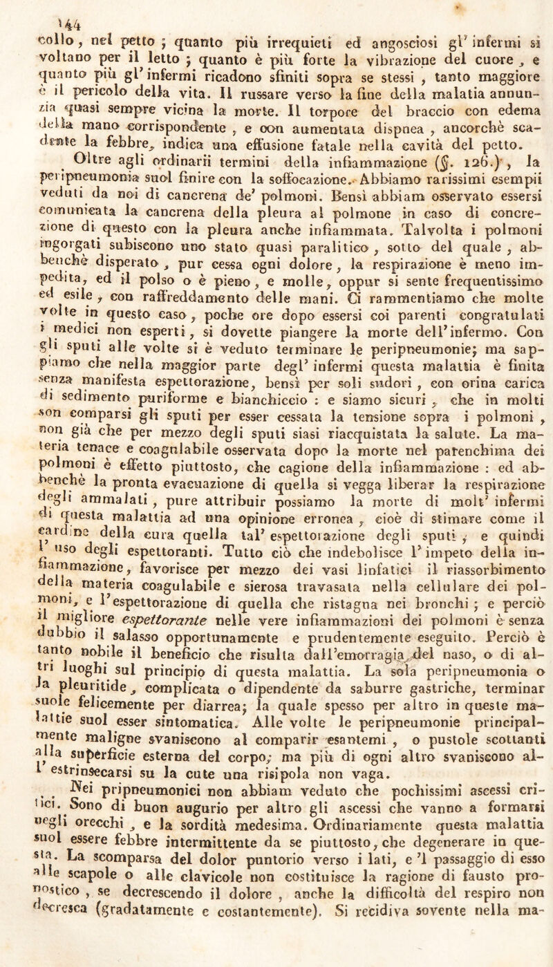 €ol!o , nel petto j quanto più irrequieti ed angosciosi gl7 infermi si voltano per il letto j quanto è più forte la vibrazione del cuore „ e quanto più gl* infermi ricadono sfiniti sopra se stessi , tanto maggiore è il pericolo della vita. Il russare verso la fine della malatia annun- zia quasi sempre vicina la morte. Il torpore del braccio con edema •Itila mano corrispondente , e con aumentata dispnea , ancorché sca- drete la febbre,, indica una effusione fatale nella cavità del petto. Oltre agli ordinarii termini della infiammazione ($. 126.) , la pei ipneumonia suol finire con la soffocazione.- Abbiamo rarissimi esempii veduti da noi di cancrena de' polmoni. Bensì abbi am osservato essersi comunicata la cancrena della pleura al polmone in caso di concre- zione di questo con la pleura anche infiammata. Talvolta i polmoni ingorgati subiscono uno stato quasi paralitico , sotto del quale , ab- benché disperato , pur cessa ogni dolore , la respirazione è meno im- pedita, ed il polso o è pieno, e molle, oppur si sente frequentissimo ed esile f con raffreddamento delle mani. Ci rammentiamo che molte volte in questo caso, poche ore dopo essersi coi parenti congratulati * medici, non esperti , si dovette piangere la morte dell*infermo. Con gli sputi alle volte si è veduto terminare le peripneumonie^ ma sap- piamo che nella maggior parte degl5 infermi questa malattia è finita senza manifesta espettorazione, bensì per soli sudori , con orina carica di sedimento puriforme e bianchiccio ; e siamo sicuri , che in molti son comparsi gli sputi per esser cessata la tensione sopra i polmoni , ^ori già che per mezzo degli sputi siasi riacquistata la salute. La ma- teria tenace e coagulabile osservata dopo la morte nel parenchima dei polmoni è effetto piuttosto, che cagione della infiammazione : ed ab- benchè la pronta evacuazione di quella si vegga liberar la respirazione degli ammalali , pure attribuir possiamo la morte di moli7 infermi ■ 1 ffuesta malattia ad una opinione erronea , cioè di stimare come il caldine della cura quella tal5 espettorazione degli sputi , e quindi 1 uso degli espettoranti. Tutto ciò cbe indebolisce V impeto della in- fiammazione, favorisce per mezzo dei vasi linfatici il riassorbimento della materia coagulabile e sierosa travasata nella cellulare dei pol- moni, e 15espettorazione di quella che ristagna nei bronchi ; e perciò d migliore espettorante nelle vere infiammazioni dei polmoni è senza tJubbio il salasso opportunamente e prudentemente eseguito. Perciò è tanto nobile il benefìcio che risulta dall’emorragia,del naso, o di al- *n ^uoghi sul principio di questa malattia. La soia peripneumonia o Ja pleuritide, complicata o dipendente da saburre gastriche, terminar suole felicemente per diarrea* la quale spesso per altro in queste ma- lattie suol esser sintomatica. Alte volte le peripneumonie principal- mente maligne svaniscono al comparir esantemi , o pustole scottanti alla superficie esterna del corpo; ma più di ogni altro svaniscono al- 1 estrinsecarsi su la cute una risipola non vaga. Nei pripneumonici non abbiam veduto che pochissimi ascessi cri- tici.. Sono di buon augurio per altro gli ascessi che vanno a formarsi «egli orecchi e Ja sordità medesima. Ordinariamente questa malattia suoi essere febbre intermittente da se piuttosto, che degenerare in que- sia* La scomparsa del dolor puntorio verso i lati, e M passaggio di esso alle scapole o alle clavicole non costituisce la ragione di fausto pro- nostico , se decrescendo il dolore , anche la difficoltà del respiro non decresca (gradatamente e costantemente). Si rebidiva sovente nella ma-