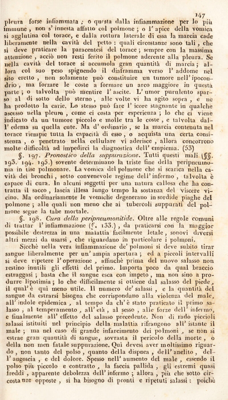 immune , non s’ innesta affatto col polmone ; o T apice della vomica si agglutina col torace, e dalla rottura laterale di essa la marcia cade liberamente nella cavità del petto ; quali circostanze sono tali , che si deve praticare la paracentesi del torace; sempre con la massima attenzione , acciò non resti ferito il polmone aderente alla pleura. Se nella cavità del torace si accumola gran quantità di marcia ; al- lora col suo peso spignendo il diaframma verso 1’ addome nel sito eretto , non solamente può conslituire un tumore nell7 ipocon- drio , ma forzare le coste a formare un arco maggiore in questa parte ; o talvolta può mentire T ascite. L’ umor purulento spar- so al di sotto dello sterno , alle volle vi ha agito sopra , e ne lia prodotto la carie. Lo stesso può fare 1’ icore stagnante in qualche ascesso nella pleura , come ci costa per esperienza ; lo che ci viene indicato da un tumore piccolo e molle tra le coste , e talvolta dal- 1’ edema su quella cute. Ma d’ ordinario , se la marcia contenuta nel torace riempie tutta la capacità di esso , o acquista una certa consi- stenza , o penetrato nella cellulare vi aderisce , allora concorrono molte difficoltà ad impedirci la diagnostica deli* empiema. (53) 197. Pronostico della suppurazione. Tutti questi mali [§§. ig3. 194. ig5.) sovente determinano la triste fine della peripneumo- ma in tise polmonare. La vomica del polmone che si scarica nella ca- vità dei bronchi, sotto convenevole regime dell’infermo, talvolta è capace di cura. In alcuni soggetti per una natura callosa che ha con- tratta il sacco 9 lascia illesa lungo tempo la sostanza del viscere vi- cino. Ma ordinariamente le vomiche degenerano in sordide piaghe del polmone ; alle quali non meno che ai tubercoli suppurati del pol- mone segue la tabe mortale. $. 198. Cura della peripneumonitide. Oltre alle regole comuni di trattar i’ infiammazione (f. i33.) , da praticarsi con la maggior possibile destrezza in una malattia facilmente letale , sonovi diversi altri mezzi da usarsi , che riguardano in particolare i polmoni. Sicché nella vera infiammazione de’ polmoni si deve subito tirar sangue liberalmente per un’ampia apertura; ed a piccoli intervalli si deve ripetere l’operazione , affinchè prima del nuovo salasso non restino inutili gli effetti del primo. Importa poco da qual braccio estraggasi ; basta che il sangue esca con impeto , ma non sino a pro- durre lipotimia ; lo che difficilmente si ottiene dal salasso del piede., il qual’ è qui meno utile. Il numero de’ salassi , e la quantità del sangue da estrarsi bisogna che corrispondano alla violenza del male^ all' indole epidemica ^ al tempo da ciré stato praticato il primo sa- lasso , al temperamento all’età , al sesso , alle forze dell* infermo, e filialmente all’ effetto del salasso precedente. Non di rado piccioli salassi istituiti nel principio della malattia rifrangono all’ istante il male ; ma nel caso di grande infarcimento dei polmoni , se non sì estrae gran quantità di sangue, sovrasta il pericolo della morte , o della non men fatale suppurazione. Qui devesi aver moltissimo riguar- do , non tanto del polso , quanto della dispnea , dell’ anelito , del- F angoscia , e del dolore. Spesso nell’ aumento del male , essendo il polso più piccolo e contratto la faccia pallida , gii estremi quasi freddi , apparente debolezza dell’ infermo ; allora , più che sotto cir- costa nze opposte , si ha bisogno di pronti e ripetuti salassi : poiché