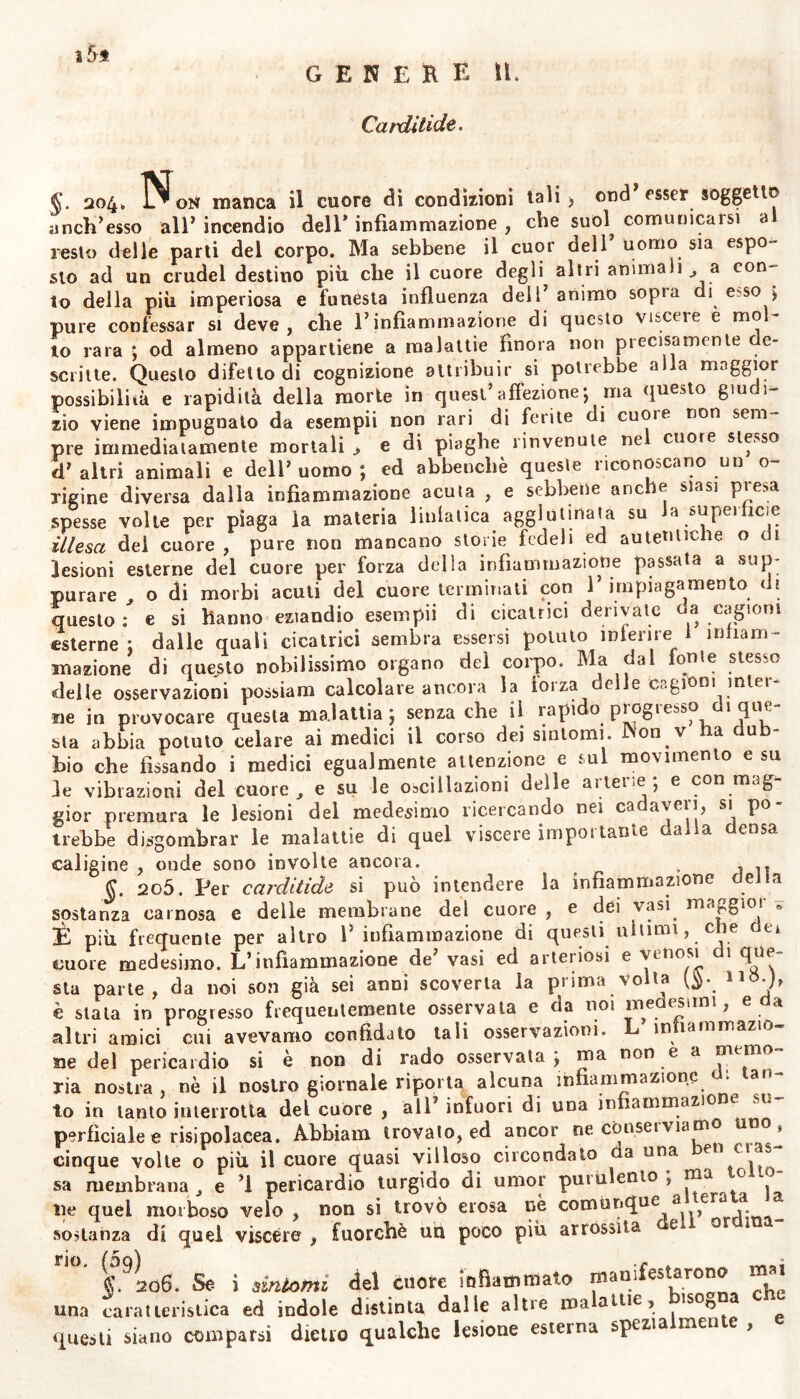 Carditide. §. 204. N on manca il cuore di condizioni tali) ond’esser soggetto a neh’esso all’incendio dell’infiammazione, che suol comunicarsi al resto delle parti del corpo. Ma sebbene il cuor dell uomo sia espo- sto ad un crudel destino più che il cuore degli altri animali ^ a con- to della più imperiosa e funesta influenza dell’ animo sopra di e^so ; pure confessar si deve, che l’infiammazione di questo viscere e mol- lo rara ; od almeno appartiene a malattie finora non precisamente e- scritte. Questo difetto di cognizione attribuir si potrebbe alla maggior possibilità e rapidità della morte in quest’affezione; ma questo giudi- zio viene impugnato da esempii non rari di ferite di cuoi e non sem pre immediatamente mortali > e di piaghe rinvenute ne cuore stesso d’altri animali e dell’uomo; ed abbencliè queste riconoscano un o~ xigine diversa dalla infiammazione acuta , e sebbene anche siasi presa spesse volte per piaga la materia ìinlatica agglutinata su Ja superficie illesa dei cuore, pure non mancano storie fedeli ed autentiche o u lesioni esterne del cuore per forza della infiammazione passata a sup- purare ^ o di morbi acuti del cuore terminati con 1’ irnpiagamento di questo: e si hanno eziandio esempii di cicatrici dei ivate ea cagioni esterne ; dalle quali cicatrici sembra essersi potuto interne infiam- mazione di questo nobilissimo organo del corpo. Ma dal ionie stesso delle osservazioni possiam calcolare ancora la lorza delle cagioni miei ne in provocare questa malattia ; senza che il rapido progresso di que- sta abbia potuto celare ai medici il corso dei sintomi. iNon v ha dub- bio che fissando i medici egualmente attenzione e sul movimento e su le vibrazioni del cuore , e su le oscillazioni delle arterie; e con mag- gior premura le lesioni del medesimo ricercando nei ca aveii, si po irebbe disgombrar le malattie di quel viscere impoi tante a a cosa caligine , onde sono involte ancora. , , §. 2o5. Per carditide si può intendere la infiammazione dei la sostanza carnosa e delle membrane del cuore, e dei vasi, maggior * È più frequente per altro I’ infiammazione di questi ultimi, che tu cuore medesimo. L’infiammazione de’ vasi ed arteriosi e 1 fi*31 sta parte, da noi son già sei anni scoverta la prima Volta 115• b è stata in progresso frequentemente osservata e da noi ine esani, e a altri amici cui avevamo confidato tali osservazioni. L infiammazio- ne del pericardio si è non di rado osservata; ma non e a memo- ria nostra, nè il nostro giornale riporta alcuna infiammazione di tan- to in tanto interrotta del cuore , all’ infuori di una infiammazione su- perficiale e risipolacea. Àbbiam trovato, ed ancor ne conserviamo uno, cinque volle o più il cuore quasi villoso circondato aa una ben clas- sa membrana e ’l pericardio turgido di umor purulento , ma c ile quel morboso velo , non si trovò erosa nè comunque sostanza di quel viscere , fuorché uu poco più arrossita e or 1 §. 206. Se i sifilomi del cuore infiammato manifestarono m ^ una caratteristica ed indole distinta dalle altre malattie? lsos e questi siano comparsi dietro qualche lesione esterna spezia men e ,