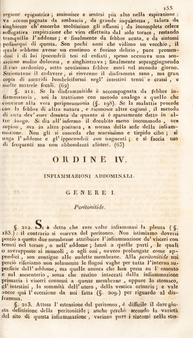 regione epigastrica ; sminuisce e senlesi più alto nella espirazione : va accompagnata da ambascia, da grande inquietezza , talora da singhiozzo eh’ esacerba moltissimo gli affanni ; da incompleta celere soffoga li va respirazione che vien effettuila dal solo torace , restando tranquillo l’addome j e finalmente da febbre acuta,, e da sintomi pedissequi di questa. Son pochi anni che vidimo un vecchio , il quale sebbene avesse un continuo e furioso delirio , pure premen- dosi i di lui ipocondrii tesi ed enfiati , spesso accusava una sen- sazione mollo dolorosa , e singhiozzava ; finalmente sopraggiugnendo il riso sardonico, sotto acutissima febbre morì nel secondo giorno. Sezionatone il cadavere, si rinvenne il diaframma sano, ma gran copia di ascaridi Jumbriciformi negl* intestini tenui e crassi , e molte materie fecali, (fi2) $. aii. Se la diaframmilide è accompagnata da febbre in- fiammatoria , noi la trattiamo con metodo analogo a quello che conviene alla vera peripneumonia (§. 198). Se la malattia procede con la lebbre di altra natura e riconosce altre cagioni il metodo di cura dev’ esser desunto da quanto si è sparsamente delio in al- tro luogo. Si dia all’infermo il decubito meno incommodo , ora supino , ora in altra positura , a norma della sede della infiam- mazione. Non gli si conceda che scarsissimo e tiepido cibo ; si unga 1’ addome e gl’ ippocondrii con unguenti j c si faccia uso di frequenti ma non abbondanti clisteri. (65) O li D I N E IV. INFIAMMAZIONI ADDOMINALI, m GENERE I. Peritonitide. $• 212. è detto che rare volte infiammasi la pleura ( ^ i83.) : il contrario si osserva del peritoneo. Non istituiamo doversi perciò a queste due membrane attribuire V infiammazione de* visceri con tenuti nel torace , o nell’ addome j bensì a quelle parti , le quali o sovrapposte ai muscoli 9 o agli ossi , ovvero prolungate come ap- pendici , son contigue alle sudette membrane. Alla peritonitide noi perciò riferiamo non solamente le ilogosi vaghe per tutta l’interna su- peificie dell’addome, ma quelle ancora che han presa su V omento e sul mesenterio , senza che restino intaccali dalla infiammazione primaria i visceri connessi a queste membrane oppure lo stomaco, gl’intestini , la sommità dell’utero, della vescica orinaria j e vale ancor qui 1’ eccezione da noi fatta (§. 209.) per riguardo al dia- framma. 2i 3. Attesa 1’estensione del peritoneo, c difficile il dare giu- sta definizione della peritonitide ; anche perchè secondo la varietà del sito di questa infiammazione , variano pure ì sintomi nella stes~