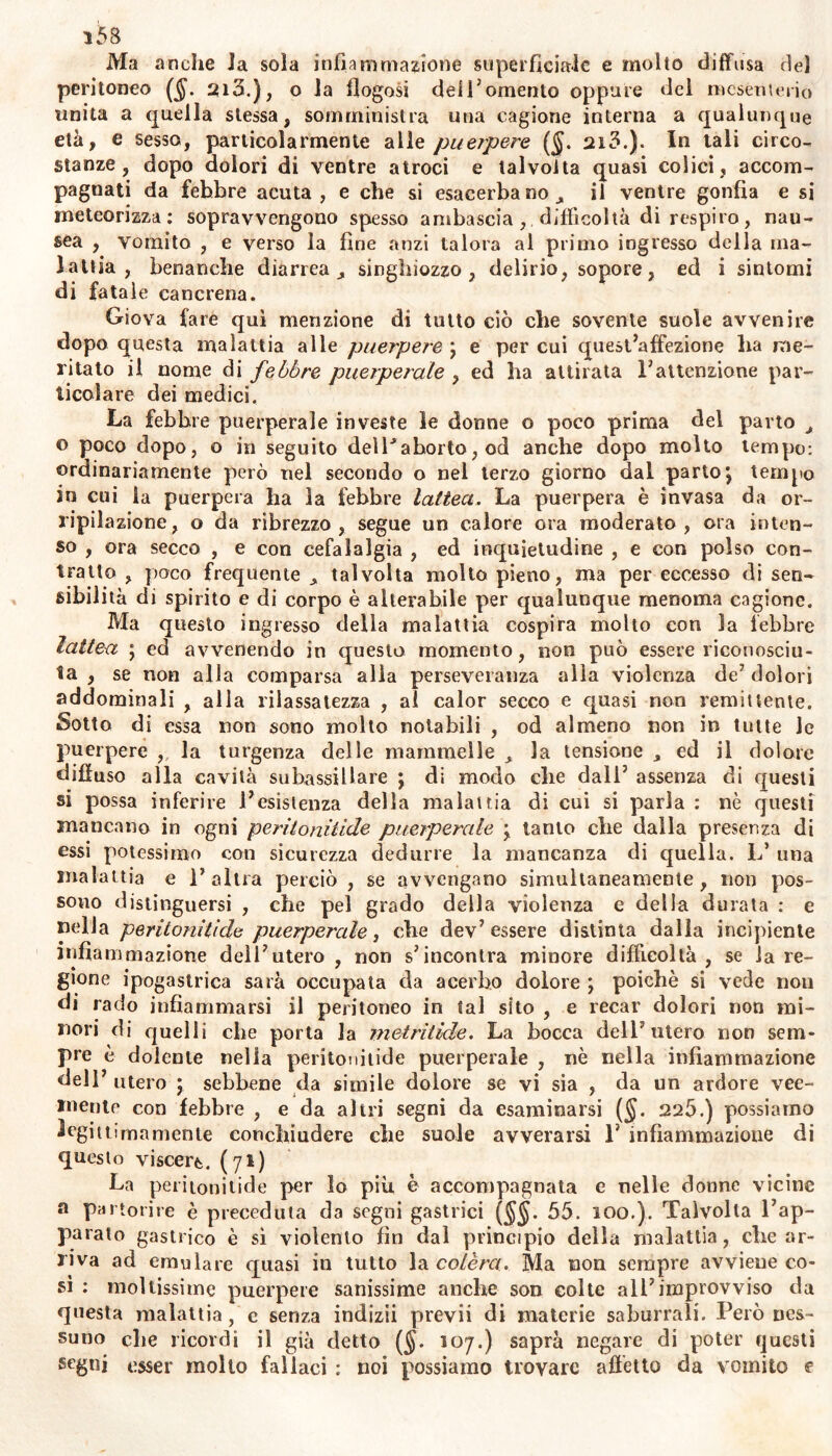 i5B Ma anche la sola inflatu magione superficiale e molto diffusa de) peritoneo ($. 2ifi.), o la dogasi dei Tomento oppure del mesenterio unita a quella stessa, somministra una cagione interna a qualunque età, e sesso, particolarmente alle puerpere ($. 2i3.). In tali circo- stanze, dopo dolori di ventre atroci e talvolta quasi colici, accom- pagnati da febbre acuta, e che si esacerbano^ il ventre gonfia e si meteorizza: sopravvengono spesso ambascia , difficoltà di respiro, nau- sea , vomito , e verso la fine anzi talora al primo ingresso della ma- lattia , benanche diarrea ^ singhiozzo, delirio, sopore, ed i sintomi di fatale cancrena. Giova fare qui menzione di tutto ciò che sovente suole avvenire dopo questa malattia alle puerpere \ e per cui quest’affezione ha me- ritato il nome di febbre puerperale , ed ha attirata l’attenzione par- ticolare dei medici. La febbre puerperale investe le donne o poco prima del parto > o poco dopo, o in seguito delPahorto, od anche dopo molto tempo: ordinariamente però nel secondo o nel terzo giorno dal parto j tempo in cui la puerpera ha la febbre lattea. La puerpera è invasa da or- ripilazione, o da ribrezzo, segue un calore ora moderato, ora inten- so , ora secco , e con cefalalgia , ed inquietudine , e con polso con- tratto , poco frequente > talvolta molto pieno, ma per eccesso di sen- sibilità di spirito e di corpo è alterabile per qualunque menoma cagione. Ma questo ingresso della malattia cospira molto con la lebbre lattea ; ed avvenendo in questo momento, non può essere riconosciu- ta , se non alla comparsa alla perseveranza alla violenza de’dolori addominali , alla rilassatezza , ai calor secco e quasi non remittente. Sotto di essa non sono molto notabili , od almeno non in tutte Je puerpere ,. la turgenza delle mammelle la tensione ed il dolore diffuso alla cavità subassillare ; di modo che dall’ assenza di questi si possa inferire l’esistenza della malattia di cui si parla : nè questi mancano in ogni peritonitide puerperale lanio che dalla presenza di essi potessimo con sicurezza dedurre la mancanza di quella. L* una malattia e l’altra perciò , se avvengano simultaneamente, non pos- sono distinguersi , che pel grado della violenza c della durata : e nella peritonitide puerperale, che dev’essere distinta dalla incipiente infiammazione dell’utero , non s’incontra minore difficoltà , se la re- gione ipogastrica sarà occupata da acerbo dolore ; poiché si vede non di rado infiammarsi il peritoneo in tal sito , e recar dolori non mi- nori di quelli che porta la metritide. La bocca dell’utero non sem- pre è dolente nella peritonitide puerperale , nè nella infiammazione dell’ utero ; sebbene da simile dolore se vi sia , da un ardore vee- mente con febbre , e da altri segni da esaminarsi (§. 225.) possiamo legittimamente conchiudere che suole avverarsi 1’ infiammazione di questo viscere. (71) La peritonitide per lo più è accompagnata e nelle donne vicine a partorire è preceduta da segni gastrici (§§. 55. 100.). Talvolta l’ap- parato g«astrico è sì violento fin dal principio della malattia, che ar- riva ad emulare quasi in tutto la colèra. Ma non sempre avviene co- sì : moltissime puerpere sanissime anche son colte all’improvviso da questa malattia, e senza indizii previi di materie saburrali. Però nes- suno che ricordi il già detto ($. 107.) saprà negare di poter questi segni esser molto fallaci : noi possiamo trovare affètto da vomito e