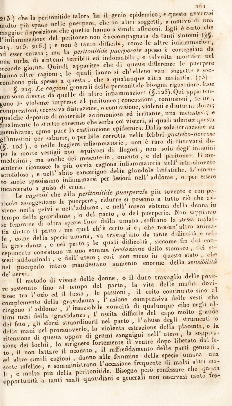 ì 61 9lg\ che Ia peritonitide talora lia il genio epidemico ; c questo avverasi mollo riiu snesso nelle puerpere, che in altri soggetti, a motivo di una maggior disposizione che quelle hanno a simili affezioni. Egli e cerio cio I*infiammazione del peritoneo non è accompagnala da ~ 'il/ 015 216 ) ; e non e tanto difficile, come le altie ìnliammaziot. , ad esser curata ; ma la peritonitide puerperale spesso è corteggiata da una turba di sintomi terribili cd indomabili , e talvolta moiltien nel econdo giorno. Quindi apparisce che di queste differenze le puerpere hanno a lue ragion, ; le quali fanno sì ch’elleno van soggette e soc- combono più spesso a questa , che a qualunque altra maialila. (,u) K 2lq Le cagioni igenerali della peritonitide bisognii r,guardare. Esse non sono diverse da quelle di altre infiammazioni ($.125).Qui appaile, gono le violenze impresse al peritoneo ; concussioni, contusioni , lei*, compressioni, eccessiva distrazione, o contrazione, violenti e diuturni sfoiz, gualche depòsito di materiale acrimonioso ed irritante, una metastasi e finalmente lo stretto consenso che serba coi visceri, ai qual, adensce questa membrana- conte pure la costituzione epidemica.Dalla sola nutazione su gl’imcslini'per saburre, o per bile corrotta nelle febbri __a \ n nelle leggiere infiammatone, non e iato di ìuiov.usi l £' la motte vestigii non equivoci di flogosi , non solo degl intestini medesimi , ma an®he .^e‘ u^lMiforximeuto 7Xll'C7ZvZo cancerigno delie — to suole spessissimo infiammarsi per lesioni nell addome , o pei ’nCa^TledÌ^peritonitide puerperale più sovente e con pe- ricolo assoggettano le puerpere, ridurre si possono a tutto co che ar- itene nella pelvi e nell’addome , e nell’ intero sistema della donna m lèmpo della gravidanza , o del parto , o del puerperio. Non sappiamo se femmine d^ altra specie fuor della umana , soffiano la stessa mg ,1 se ieromtne t ch>è cerl0 si e> che nessun’altro anima- le3 come delta specie umana, va travagliato da tante difficoltà e uel- , ’ j - _el narto ; le quali difficolta, siccome fin tuli con- cepfinento* coesistono inlrna lomtna dello stornaci dei vi ZT aumentio enorme della senilità ae> TlVmetodo di vivere delle donne , o il duro travaglio delle cove- ziose tra l’ozio ed il lusso , le passioni , complemento deik cingono 1' addome coito continuato sino a: che ni* m,.si della i gravidanza , 1 uscita tiratene ari capo' — 0 ande del feto gli sforzi straordinarii nel parto , l’abuso degli strumenti o delle matti nel promuoverlo la violenta estrazione della placent a ritenzione di questa oppur d, grumi sanguigni 1nell > ia * j • inrViii io strienere fortemente il ventre oopo liberato a - lo il non lauòr! il neonato , ,1 raffreddamento, delle parti gennai, , opportunità a