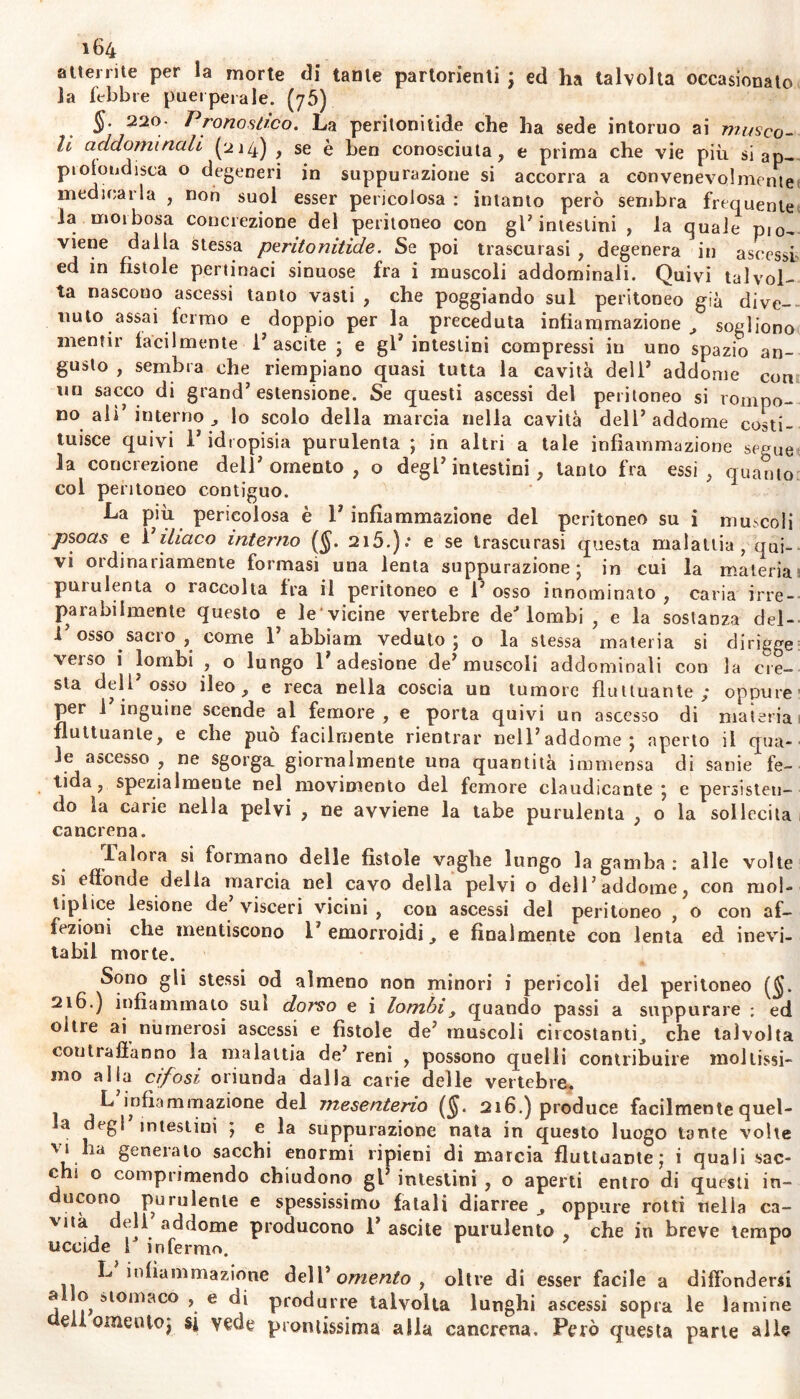 atteri ite per la morte di tante partorienti ; ed ha talvolta occasionato la febbre puerperale. (y5) §. 220• Pronostico. La peritonitide che ha sede intorno ai musco- li addominali (214) , se è ben conosciuta, e prima che vie più si ap- ptolondisca o degeneri in suppurazione si accorra a convenevolmente medicarla , non suol esser pericolosa : intanto però sembra frequente la morbosa concrezione del peritoneo con gl7 intestini , la quale piCu viene dalla stessa peritonitide. Se poi trascurasi , degenera in ascessi ed in fistole pertinaci sinuose fra i muscoli addominali. Quivi talvol- ta nascouo ascessi tanto vasti , che poggiando sul peritoneo già dive- nuto assai termo e doppio per la preceduta infiammazione, sogliono mentir facilmente 1’ascite ; e gl7 intestini compressi in uno spazio an- gusto , sembra che riempiano quasi tutta la cavità dell7 addome con un sacco di grand’estensione. Se questi ascessi del peritoneo si rompo- no ali’ interno , lo scolo della marcia nella cavità dell’addome costi- tuisce quivi l’idropisia purulenta ; in altri a tale infiammazione segue la concrezione dell’omento, o degl’intestini, tanto fra essi, quanto col peritoneo contiguo. La più pericolosa è l’infiammazione del peritoneo su i muscoli psoas e l’iliaco interno (§. 215.): e se trascurasi questa malattia , qui- vi ordinariamente formasi una lenta suppurazione; in cui la materia puiulenta o raccolta fra il peritoneo e l’osso innominato, caria irre- parabilmente questo e le vicine vertebre de4 lombi , e la sostanza del- l’osso sacro , come 1’ abbiam veduto; o la stessa materia si dirigge veiso i lombi , o lungo 1 adesione de’muscoli addominali con la cre- sta dell’osso ileo, e reca nella coscia un tumore fluttuante; oppure per l’inguine scende al femore, e porta quivi un ascesso di materia fluttuante, e che può facilmente rientrar nell’addome; aperto il qua- le ascesso , ne sgorga, giornalmente una quantità immensa di sanie fe- tida, spezialmeute nel movimento del femore claudicante; e persisten- do ia caiie nella pelvi , ne avviene la tabe purulenta , o la sollecita cancrena. faloia si formano delle fistole vaghe lungo la gamba: alle volte si effonde della marcia nel cavo della pelvi o dell’addome, con moi- tiplice lesione de’ visceri vicini , con ascessi del peritoneo , o con af- fezioni che mentiscono 1’ emorroidi, e finalmente con lenta ed inevi- tabil morte. Sono gli stessi od almeno non minori i pericoli del peritoneo (§. 216.) infiammato sui dorso e i lombi, quando passi a suppurare : ed oltre ai numerosi ascessi e fìstole de’ muscoli circostanti, che talvolta contraffanno la malattia de’ reni , possono quelli contribuire moltissi- mo alla cifosi oriunda dalla carie delle vertebre. L infiammazione del jnesenterio (§. 216.) produce facilmente quel- la degl intestini ; e la suppurazione nata in questo luogo tante volte vi ha generalo sacchi enormi ripieni di marcia fluttuarne; i quali sac- elli o comprimendo chiudono gl’ intestini , o aperti entro di questi in- ducono purulente e spessissimo fatali diarree , oppure rotti nella ca- vità dell addome producono 1’ascile purulento , che in breve tempo uccide 1J infermo. r 9 v L infiammazione dell’ omento , oltre di esser facile a diffondersi a o stomaco , e di produrre talvolta lunghi ascessi sopra le lamine di omento; si vede prontissima alla cancrena. Però questa parte alle