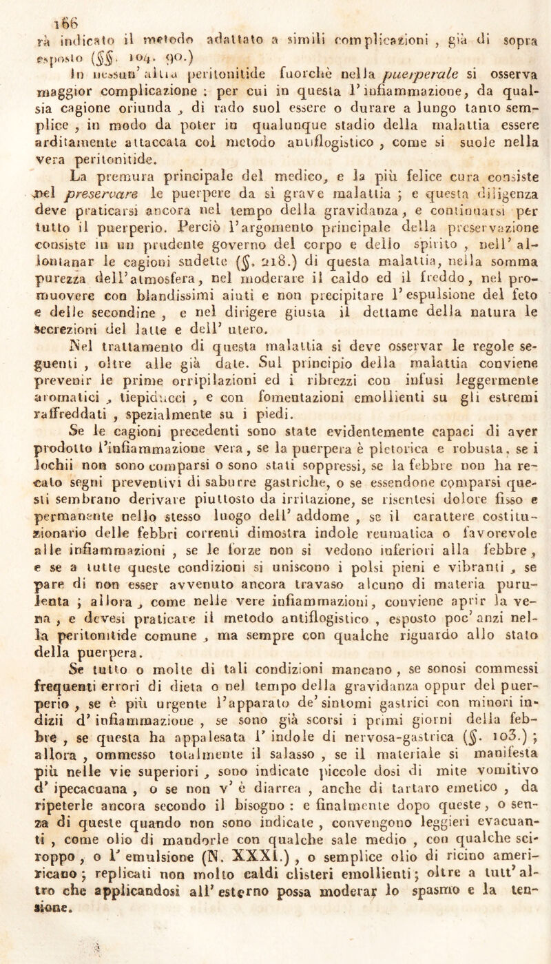 rà indicalo il metodo additato a simili compìieazioni , già di sopra esposto (§§. ioq. 90.) hi nessun’altiu peritonitide fuorché nella puerperale si osserva maggior complicazione; per cui in questa l’infiammazione, da qual- sia cagione oriunda , di rado suol essere o durare a lungo tanio sem- plice , in modo da poter in qualunque stadio della malattia essere arditamente attaccata coi metodo antiflogistico , come si suole nella vera peritonitide. La premura principale del medico, e h più felice cura consiste onci preservare le puerpere da sì grave malattia ; e questa diligenza deve praticarsi ancora nel tempo della gravidanza, e continuarsi per tutto il puerperio. Perciò l’argomento principale delia preservazione consiste iti un prudente governo del corpo e delio spìrito , nell’ al- lontanar le cagioni sudette ($, 218.) di questa malattia, nella somma purezza dell’atmosfera, nel moderare il caldo ed il freddo, nel pro- muovere con blandissimi aiuti e non precipitare l’espulsione del feto e deile secondine , e nel dirigere giusta il dettame della natura le secrezioni del latte e dell’ utero. Nel trattamento di questa malattia si deve osservar le regole se- guenti , oltre alle già date. Sui principio della malattia conviene prevenir le prime orripilazioni ed i ribrezzi con infusi leggermente aromatici tiepiducci , e con fomentazioni emollienti su gli estremi raffreddati , spezialmente su i piedi. Se le cagioni precedenti sono state evidentemente capaci di aver prodotto l’infiammazione vera, se la puerpera è pletorica e robusta, se i lochii non sono comparsi o sono stali soppressi, se la febbre non lia re- cato segni preventivi di saburre gastriche, 0 se essendone comparsi que- sti sembrano derivare piuttosto da irritazione, se risenlesi dolore fìsso e permanente nello stesso luogo dell’ addome , se il carattere costitu- zionario delle febbri correnti dimostra indole reumatica o favorevole alle infiammazioni , se le forze non si vedono inferiori alla febbre, e se a tutte queste condizioni ss uniscono i polsi pieni e vibranti , se pare di non esser avvenuto ancora travaso alcuno di materia puru- lenta ; allora j come nelle vere infiammazioni, conviene aprir lave- ria, e devesi praticare il metodo antiflogistico , esposto poc’anzi nel- la peritonitide comune , ma sempre con qualche riguardo allo stato della puerpera. Se tutto o molte di tali condizioni mancano, se sonosi commessi frequenti errori di dieta o nel tempo della gravidanza oppur dei puer- perio , se è più urgente l’apparato de’sintomi gastrici con minori in- dizii d’ infiammazione , se sono già scorsi i primi giorni delia feb- bre , se questa ha appalesata i7 indole di nervosa-gastrica ($. io3.) ; allora , ommesso totalmente il salasso , se il materiale si manifesta più nelle vie superiori ^ sono indicate piccole dosi di mite vomitivo cT ipecacuana , o se non v’ è diarrea , anche di tartaro emetico , da ripeterle ancora secondo il bisogoo : e finalmente dopo queste, o sen- za di queste quando non sono indicale , convengono leggieri evacuan- ti , come olio di mandorle con qualche sale medio , con qualche sci- roppo , o V emulsione (N. XXXI.), o semplice olio di ricino a meri- ricano ; replicati non molto caldi clisteri emollienti; oltre a luit’al- tro che applicandosi all’ esterno possa moderar lo spasmo e la ten- sione.