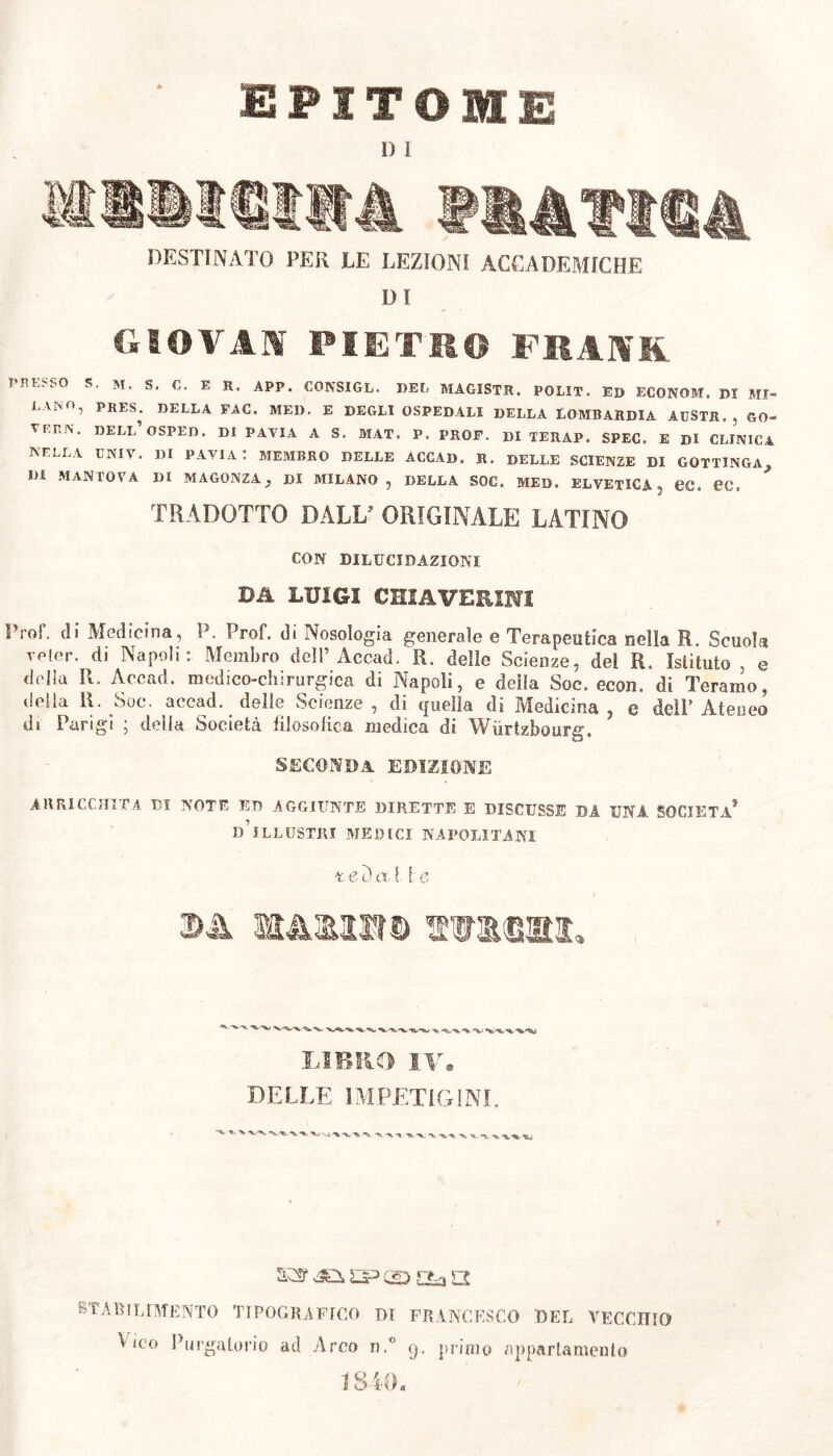 epitome l) I 4 IUT1CA DESTINATO PER LE LEZIONI ACCADEMICHE DI GIOVAU PIETRO FRANK THE. SO S. M. S. C. E R. APP. CONSIGL. DEL MAGISTR. POLIT. ED ECONOM. DI *11- L VNO, PRES. DELLA FAC. MEI). E DEGLI OSPEDALI DELLA LOMBARDIA AGSTR., GO- VEF.N. DELL’OSPED. DI PAVIA A S. MAT. P. PROF. DI TERAP. SPEC. E Di CLINICA NELLA EIMIV. Di PAVIA : MEMBRO DELLE ACCAD. R. DELLE SCIENZE DI GOTTINGA j, DI MANTOVA DI MAGONZA, Di MILANO, DELLA SOC. MED. ELVETICA , CC. 0C. TRADOTTO DALL' ORIGINALE LATINO CON DILUCIDAZIONI Dii LUIGI GHIA VERINI Prol\ di Medicina, P. Prof, di Nosologia generale e Terapeutica nella R. Scuola reler. di Napoli: Membro dell’Accad. R. delle Scienze, del R. Istituto , e delia R. Accad. medico-chirurgica di Napoli, e della Soc. econ. di Teramo, della R. Soc. accad. delle Scienze, di quella di Medicina, e dell’Ateneo di Parigi ; della Società filosòfica medica di Wiirtzbourg. SECONDA EDIZIONE ARRICCHITA DI NOTE ED AGGIUNTE DIRETTE E DISCUSSE DA UNA SOCIETÀ5 D ILLUSTRI MEDICI NAPOLITANI -tei) a. I I e 3A m&mm mmmi. LIBRO IV. DELLE IMPETIGINI. STABILIMENTO TIPOGRAFICO DI FRANCESCO BEL VECCHIO Leo Purgatorio ad Arco n.° q. primo appartamento 1840.