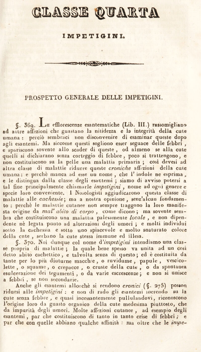 §. 369. Le efflorescenze esantematiche (Lib„ III.) rassomigliano ad aure affezioni che guastano la nitidezza e la integrità della caie umana : perciò sembraci non disconvenire di esaminar queste dopo agii esantemi. Ma siccome questi sogliono esser seguace delle febbri , e spariscono sovente alio scader di queste , od almeno se alla cute quelli si dichiarano senza corteggio di febbre, poco si trattengono, e non costituiscono su la pelle una malattia primaria ; cosi devesi ad altra classe di malattie ridurre queste croniche affezioni della cute umana: e perchè manca ad esse uu nome , che V indole ne esprima,, e le distingua dalla classe degli esantemi ; siamo di avviso potersi a tal fine principalmente chiamarle impetigini , nome ad ogni generee specie loro conveniente. I Nosologisti aggiudicarono questa classe di malattie alle cachessie; ma a nostra opinione, senz’aleuti fondamen- to : perchè le malattie cutanee non sempre traggono la loto manife- sta origine da mal* abito di corpo , come dicono; ma sovente sem- bra che costituiscono una malattia palesamene locale , e non dipen- dente nè legata punto ad alterazioni degli umori ; e molti individui soilo la cachessia e sotto uno spiacevole e molto snaturato colore della cute , serbano la cute stessa immune ed illesa. §. 3jo. Noi dunque col nome d’impetigini intendiamo una clas- se ptopria di malattie ; la quale bene spesso va unita ad un cosi delio abito cachettico, e talvolta senza di questo; ed è costituita da tante per lo più diuturne macch e , o ruvidume , papule , vescico- lette , o squame, o crepacce , o cruste della cute , o da spontanea esulcerazione dei tegumenti, o da varie escrescenze; e non si unisce a febbri , se non secondane. Anche gli esantemi allorché si rendono cronici (§• 276) posson ridursi alle impetigini : e non di rado gli esantemi inerendo su la Cute senza lebbre , e quasi incessantemente pullulandovi, riconoscono l’origine loro da guasto organico della cute medesima piuttosto, che da impurità degli umori. Molte affezioni cutanee , ad esempio degli esantemi , par che costituiscono di tanto in tanto crise di febbri ; e par che con quelle abbiano qualche affinità : ma oltre che le impe-