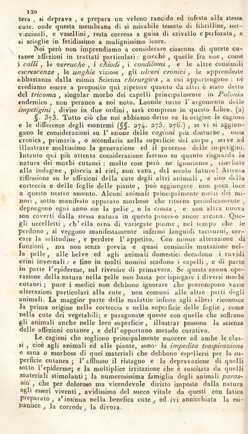 tigini retropulse nell interno suscitano frequentemente le febbri , e quando per foizu della natura o delP arie ricompariscono su la cute non manifestano esantema critico , bensì indicano di esser nuovamen- te comparsa ad occupare il primo luogo la malattia cutanea oppu- re la cagione della febbre ; la diuturna perseveranza eruzione di tal eruzione alla cute ed il suo decorso senza febbre, appalesano sufficien- temente la differenza che passa tra le impetigini e gli esantemi, (i) Syl. Laddove però hanno i medici ben chiara idea degli e.scin- temi , per avere giornalmente ad osservarli nelle febbri , e per aver potuto su di essi far molte speculazioni 5 la nozione delle impetigini all5 incontro è finora da tal caligine circondata , che coloro i quali hanno diffusamente parlato di esse, forse con la profusione delle pa- role ne hanno accresciuto piuttosto che sciolto le difficoltà. È pur- troppo ardua V impresa di fedelmente descrivere affezioni così diutur- ne , incostanti , e che affluiscono alla cute sotto sì varie forme.- qual descrizione sarebbe opera dei pennello di un pittore piuttosto che della penna degli .scrittori cui mancano i colori. Qual diversità non vedesi ira un3 affezione cutanea già avviata alla maturezza , quando è sul più verde dell5 efflorescenza o quando è già marcita , o final- mente esiccata... Quanto è vario T aspetto di un medesimo seminio morboso ^ che su la cute campeggiar si vede! ... Quanto su la cute rassomigliano gli effetti di cagioni tra lor di gemo differentissime , che prorompono alla superficie dei corpo!...Ma queste apparenze co- tanto incostanti della natura inferma Iran porto Toccasione agli Scrit- tori di moltiplicar le malattie cutanee , e le cagioni di queste ; ed ai Nosologisti di fare interminabile numerazione di affezioni talvolta di una stessa origine e natura , e presumerle malattie tra loro molto diverse , e di coniare infinità di nomi tra lor coniusi od assurdi ! §, 3j2. Intanto occupandoci noi a tessere una sposizione la più semplice delle impetigini , incontriamo per via altrettale oscurità ed incertezza delle cagioni , ond5 esse dipendono; ed urtiamo nella mas- sima difficoltà ; giacche la maggior parte delle malattie cutanee co- stituisce sintomi di altre affezioni piuttosto , che malattie idiopatiche dell'organo della cute. Però le impetigini secondarie seguendo quasi 1’ indole degli esantemi sintomatici, non devesi confonderle coi morbi primitivi delia cute : quindi è che le macchie cutanee , 1’ ecchimosi, le vescichette „ e le ulcere secondariamente prodotte da itterizia, da scorbuto , da infarcimento di visceri , da contagio venereo , da acri- monia scrofolosa ? o reumatica , o da altra primitiva malattia , seb- bene guastano mostruosamente la cute, pure, alfe malattie secondarie piuttosto che alla impetigine primaria, devesi riferirle; nè si può vin- cerle, se non coi metodo conveniente alla malattia da cui provven- gooo» Perciò le malattie cutanee sono in realtà pur troppo minori di quante ne contano i Nosologisti ; e la maggior parte di queste si svi- luppa in climi e stagioni calde; e spesso endemicamente. Molte im- petigini dichiaratisi contagiose, particolarmente ove sono endemiche ma poi emigrando in altre contrade, cangiate le condizioni che favo- rivano il novello inquilino ,, depongono il contagio ; ed o quivi fis- sano la lor dimora fomentate da cagioni per lo più ignote , e senza alcun contagio; o nel decorso del tempo vanno interamente ad estin- guersi. Altre impetigini poi , sebben comuni in qualche contrada , e dipendenti da molte ma simili cagioni ; veggonsi non contagiose ; al-