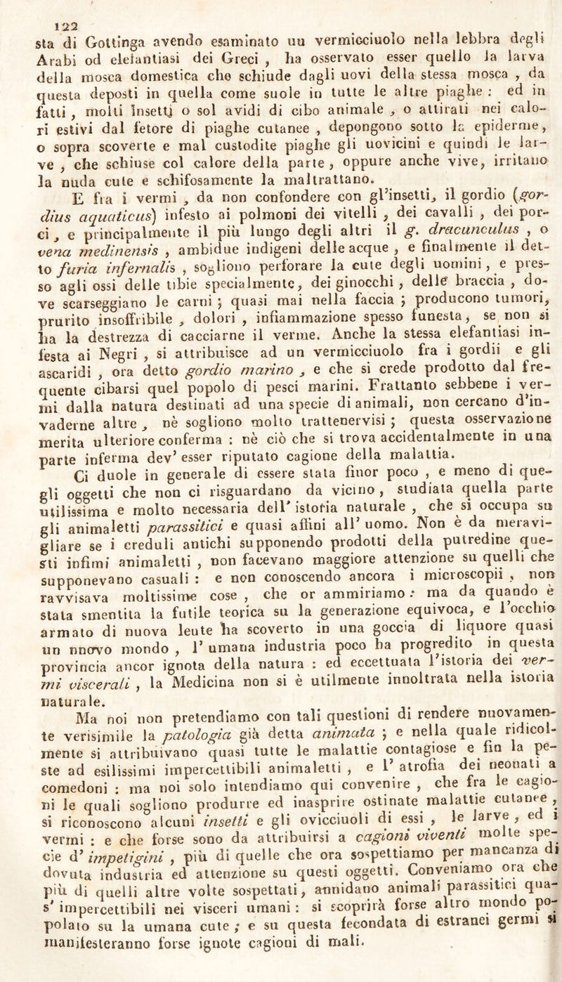 tera , si deprava , e prepara un veleno rancido ed infesto alia stessa cute; onde questa membrana di si mirabile tessuto di fibrilline, ner- vicciuoli, e vasellini, resta corrosa a guisa di crivello e perforata, e si scioglie in fetidissimo a malignissimo icore. Noi però non imprendiamo a considerare ciascuna di queste cu- tanee affezioni in trattati particolari: giacche, quelle fra esse, come ì calli , le “verruche , i chiodi, i condilomi , e le altre consimili esci'escenze , le unghie viziose , gli ulceri cronici , le apprendeste abbastanza dalla esimia Scienza chirurgica , a cui appartengono : nè crediamo essere a proposito qui ripetere quanto da alili è slato dello del tricomasingoiar morbo dei capelli principalmente in Polonia endemico , non peranco a noi noto. Laonde luito 1’ argomento deile impetigini , diviso in due ordini, sarà compreso in questo Libro. (2) §• 3y3. Tutto ciò che noi abbiamo detto su la origine le cagioni e le differenze degli esantemi ($$. 274. 276. 276.) , se vi si aggiun- gano le considerazioni su 1* azione delle cagioni più diuturne , ossia cronica, primaria , o secondaria nella supeificie dei coipo, serve ad illustrare moltissimo la generazione ed il processo delle impetigini. Intanto qui più attenta considerazione faremo su quanto riguarda ia natura dei morbi cutanei : molte cose pelò ne ignoriamo , riserbate alla indagine, piaccia al ciel, non vana, dei secolo fuluiol Alterna riflessione su le affezioni della cute degli altri animali , e sino della corteccia e delle foglie delle piante , può aggiungeie non poca luce a questo nostro assunto. Alcuni animali principalmente molli dei mi- nori , sotto manifesto apparato morboso che ritorna periodicamente , depongono ogni anno sin la pelle , o la croata , e con altra nuova son coverti dalla stessa natura in questo processo ancor arcana. Que- gli uccelletti , eh’ ella orna di variegate piume , nel tempo che le perdono , si veggono manifestamente infermi languidi taciturni, cer- care la solitudine , e perdere 1’ appetito. Con minor alterazione dì funzioni , ma non senza previa e quasi consimile mutazione nel- la pelle , alle belve ed agli animali domestici decadono i ruvidi crini invernali • e fino in molti uomini scadono i capelli , e di parte in parte l’epidemie, sul rivenire di primavera. Se questa annua ope- razione della natura nella pelle non basta per ispiegare i diversi morbi cutanei ; pure i medici non debbono ignorare che prorompono vane alterazioni particolari alla cute, non comuni alle altre parli degli animali. La maggior parte delle malattie infeste agli alberi riconosce la prima origine nella corteccia e nella supeifìcie delle foglie , come nella cute dei vegetabili; e paragonate queste con quelle che soffrono gli animali anche nelle loro superfìcie , illustrar possono la scienza delle affezioni cutanee, e dell’opportuno metodo curativo. Le cagioni che sogliono principalmente nuocere ad ambe le clas- si , cioè agli animali ed alle piante, sono- la impedita traspirazione © sana o morbosa di quei materiali che debbono espellersi per la su- perficie cutanea ; 1’ afflusso il ristagno e la depravazione di quelli sotto l’epiderme; e la rooltiplice irritazione che è suscitata da quelli materiali stimolanti ; la numerosissima famiglia degli animali paras- siti , che per doloroso ma vicendevole diritto imposto dalla natura sigli esseri viventi , avidissima del succo vitale da questi con fatica preparato, s’insinua nella benefica cute ^ ed ivi annicchiala la esi- nanisce, ja corrode, la divora.