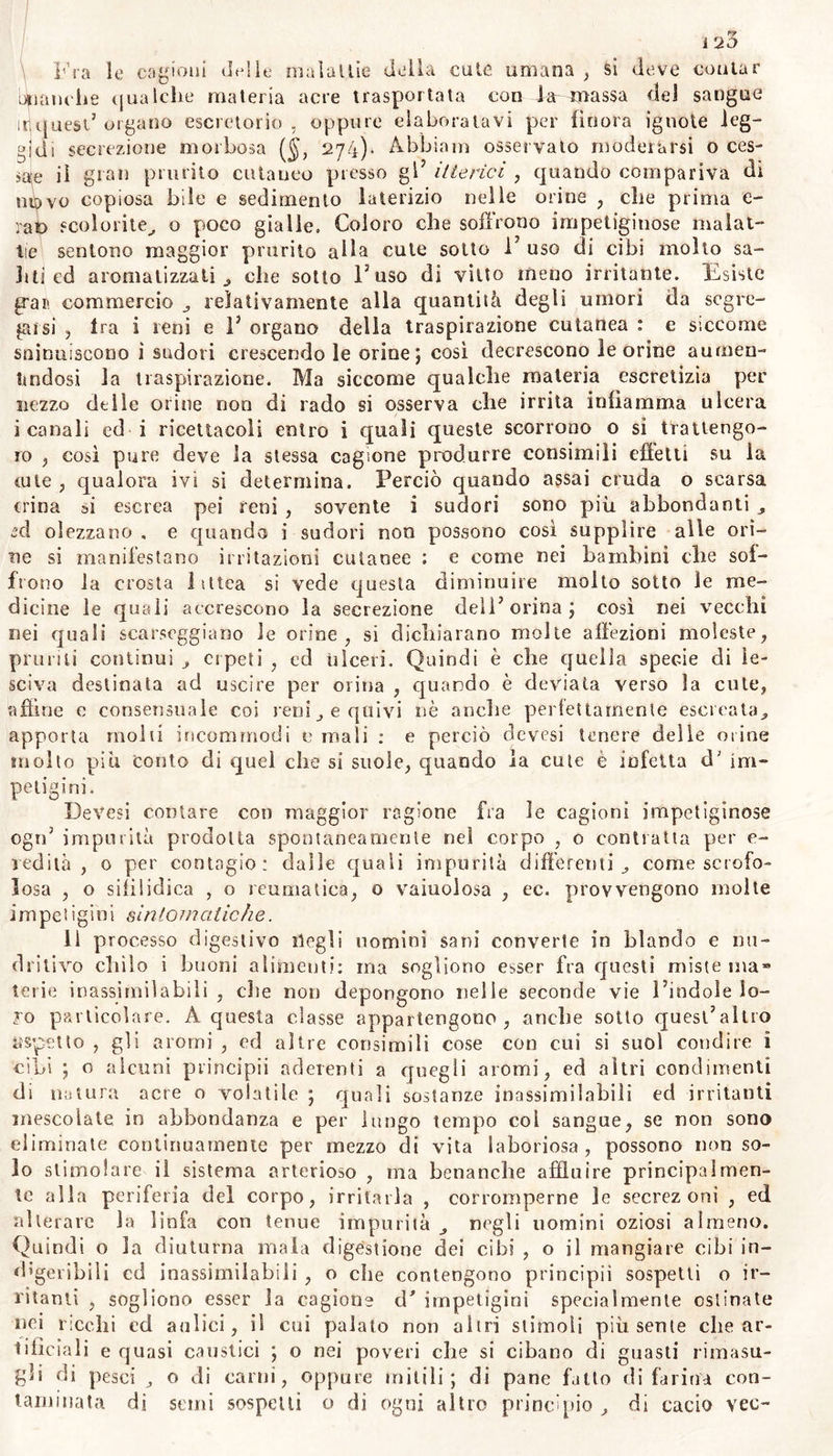 La sudicezza, il freddo incautamente incontrato a corpo sudan- te , e tutto ciò che ostruisce per molto tempo i sensibilissimi spira- coli della cute ; insetti comuni , o proprii a ciascuna specie degli a- nimali, producono non poche delle malattie cutanee. La traspira- zione insensibile è regolata da leggi bea differenti da quelle che pos- sono esser esaminate con la bilancia da orefice; e quell’ uomo che ri- nunzia alla politezza della vita sociale, e quel popolo che è avverso alla nostra solita mondezza non è perciò soggetto a più. gravi malat- tie cutanee ; di modo che non tutte le nazioni che hanno pratiche contrarie alla salute si avvezzano senza danno ad ungere di olio tutta la loro cute^ ed ostruirne in tal maniera i pori. Ma coloro ch’esercitano con assidue fatiche o corse il loro corpo robusto , e che godono in atmosfera libera i beneficii della vita ru- rale , si vede che sfuggono molte cagioni morbose che insidiano la vita degli altri, e suppliscono con la funzione di una parte del corpo alla inerzia od alla mancanza di altra : ed un popolo il più sudicio non suol sempre avere avversione all’acqua ; nè abborrisce i fiumi ; dove la natura obbliga puranche la classe pennuta a tuffarsi. Perciò fu somma cura dei riti sacri e dei legislatori la istituzione generale e comune di bagni e di terme ; e se la necessità delle abluzioni era maggiore fra gli antichi per F uso comune che faceano delle lane , cui i moderni han supplito con P abbondanza dei panno-lini ; pure bisogna convenire che non poche malattie cutanee oggigiorno provven- gono dal trascurare la nettezza del corpo, dall’insano capriccio delle donne d’ intonicarsi la faccia e ’l colio con velenosi belletti , e dal- l’aboiilo uso dei bagni: e le impetigini non si osservano più frequenti che fra la plebe mendica , ed in sudici abituri. Moli’ insetti , molesti agli altri animali non meno die agli uo- mini , ne infiammano la cute, o col pungerla o con insti 1 larvi un u- more ptoprio acie o velenoso: ma parassiti proprii della cute uma- na sono pidocchi di due specie; la prima, più comune ai bambini, è quella del pediculus humanus , che risiede nei capo principalmen- te e nella cute; la seconda, abbrancata nel pube nelle assilìe e nei sopraccigli , è quella detta pediculus pubis , o morpio , piattola. Que- st’ insetti moltissimo proliferi , e che crescono innumerabilmente su gli uomini sporchi, insinuandosi sotto Pepidemie, ed irritando la sottoposta cute vi risuscitano continuo prurito sforforazione, e sudi- ce piaguzze. Qual sia la condizione morbosa , onde il pediculus hu- manus sotto 1’ epiderme di tutto il corpo, senza sospetto di sporchez- za , si prolifica a segno di scaturirne dai pori di tutta la cute ed a mucchi j e da produrre la malattia detta dai Greci phthiriasis dai Lat. morbus pedicularis , confermata per osservazioni di uomini de- gni di fede , noi per mancanza di sperienza propria non sappiamo spiegarlo. Oltre ai pidocchi ed alle pulci comuni ad altri animali , fu scoperta in Italia nelle pustole recenti degli scabbiosi , e confer- mata dall’ immortale Svedese , e non è guari da illustre Alemanno amico nostro , la specie dell’ acarus exulcerans, che sembra propria dell’ uomo , od almeno non derivativa dalla famiglia dell' acarus farinarum , nè del domesticus , nè di altro esistente fuori del corpo umano. (Ved. 466). La elefantiasi dei Negri e stata attribuita al- la musca leprae dal sullodalo padre della odierna Istoria naturale , secondalo dalla sperienza di un suo scolate : ma alno cel. naturali-