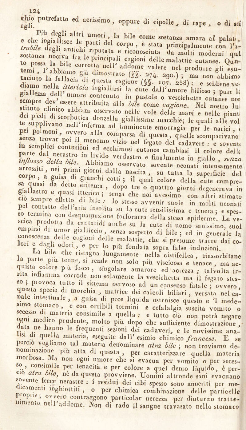 sta di Gottinga avendo esaminato uu vermicciuolo nella lebbra degli Arabi od elefantiasi dei Greci , ha osservato esser quello la larva della mosca domestica che schiude dagli uovi della stessa mosca , da questa deposti in quella come suole in tutte le altre piaghe : ed in fatti , molti Insettj o sol avidi di cibo animale , o attirati nei calo- ri estivi dal fetore di piaghe cutanee , depongono sotto la epidemie, o sopra scoverte e mal custodite piaghe gii uovicini e quindi le lar- ve , che schiuse col calore della parte , oppure anche vive, irritano la nuda cute e schifosamente la maltrattano. E fra i vermi , da non confondere con gl’insetti,, il gordio (gor- clìus aquaticas) infesto ai polmoni dei vitelli , dei cavalli , dei por- ci ^ e principalmente il piu lungo degli altri il g» dracunculus , o vena medinensis , ambidue indigeni delle acque , e finalmente il det- to furia infernalis , sogliono perforare la cute degli uomini, e ples- so agli ossi delle tibie specialmente, dei ginocchi , dell*? biaccia , do- ve scarseggiano le carni j quasi mai nella faccia , producono tumori, prurito insoffribile , dolori , infiammazione spesso funesta, se non si ha la destrezza di cacciarne il verme. Anche la stessa elefantiasi in- festa ai Negri , si attribuisce ad un vermicciuolo fra i gordii e gli ascaridi , ora detto gordio marino , e che si crede prodotto dal fre- quente cibarsi quel popolo di pesci marini. Frattanto sebbene i ver- mi dalia natura destinati ad una specie di animali, non cercano d’in- vaderne altre, nè sogliono molto trattenervi ; questa osservazione inerita ulteriore conferma : nè ciò che si trova accidentalmente in una parte inferma dev’esser riputato cagione della malattia. Ci duole in generale di essere stata fìnor poco , e meno di que- gli oggetti che non ci riguardano da vicino , studiata quella parte utilissima e molto necessaria dell'istoria naturale, che si occupa su gli animaletti parassitici e quasi aflini all’ uomo. Non è da meravi- gliare se i creduli antichi supponendo prodotti della putredine que- sti infimi animaletti , non facevano maggiore attenzione su quelli che supponevano casuali : e non conoscendo ancora i microscopi! , non ravvisava moltissime cose , che or ammiriamo .* ma da quando e stata smentita la futile teorica su la generazione equivoca, e 1 occhio armato di nuova leute ha scoverto in una goccia di liquore quasi un nnorvo mondo , 1’ umana industria poco ha progredito in questa provincia ancor ignota della natura : ed eccettuala l’istoria dei 'ver- mi viscerali , la Medicina non si è utilmente innoltrata nella istoria naturale. Ma noi non pretendiamo con tali questioni di rendere nuovamen- te verisimile la patologia già detta animata ; e nella quale ridicol- mente si attribuivano quasi tutte le malattie contagiose e fin la pe- ste ad esilissimi impercettibili animaletti, e l’atrofìa dei neonati a comedoni : ma noi solo intendiamo qui convenne , che fra e cagio ni le quali sogliono produrre ed inasprire ostinate malattie cutanee, si riconoscono alcuni insetti e gli ovicciuoli di essi , le larve , ed i vermi : e che forse sono da attribuirsi a cagioni viventi molle spe- cie d’ impetigini , più di quelle che ora sospettiamo per mancanza d» dovuta industria ed attenzione su questi oggetti. Conveniamo ora ciré più di quelli altre volte sospettati, annidano animali parassitici qua- s' impercettibili nei visceri umani: si scoprirà forse altro mondo po- polato su la umana cute; e su questa fecondata di estranei germi » manifesteranno forse ignote cagioni di mali.