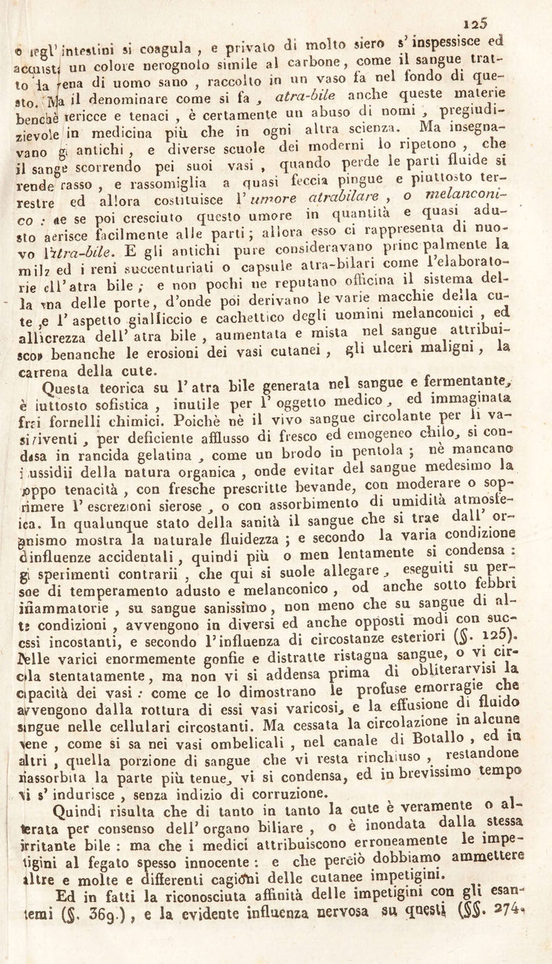 \ Fra le cagioni delle maialile della cute umana , si deve contar bianche qualche materia acre trasportata con da massa del sangue ir quest’organo escretorio, oppure elaboratavi per finora ignote leg- gjdi secrezione morbosa 274). Àbbiam osservato moderarsi o ces- sale ii gran prurito cutaneo presso glJ itterici , quando compariva di ntóvo copiosa bile e sedimento laterizio nelle orine , che prima e- rat) scolorite, o poco gialle. Coloro che soffrono impetiginose malat- tie sentono maggior prurito alla cute sotto F uso di cibi mollo sa- liti ed aromatizzati j che sotto Fuso di vitto meno irritante. Esiste gran commercio relativamente alla quantità degli umori da segre- garsi j Ira i reni e F organo della traspirazione cutanea : e siccome sninuiscono i sudori crescendo le orine; così decrescono le orine aurnen- ti ndosi la traspirazione. Ma siccome qualche materia escretizia per nezzo delle orine non di rado si osserva che irrita infiamma ulcera i canali ed i ricettacoli entro i quali queste scorrono o si trattengo- ro , così pure deve la stessa cagione produrre consimili effetti su la cute , qualora ivi si determina. Perciò quando assai cruda o scarsa crina si escrea pei reni , sovente i sudori sono più abbondanti , ed olezzano , e quando i sudori non possono così supplire alle ori- ne si manifestano irritazioni cutanee : e come nei bambini che sof- frono la crosta lutea si vede questa diminuire molto sotto le me- dicine le quali accrescono la secrezione dell’orina; così nei vecchi nei quali scarseggiano le orine, si dichiarano molte affezioni moleste, pruriti continui erpeti , ed ulceri. Quindi è che quella specie di le- se iva destinata ad uscire per orina , quando è deviata verso la cute, affine e consensuale coi reni e quivi nè anche perfettamente escrea ta., apporta molli incommodi e mali : e perciò devesi tenere delle orine molto più conto di quel che si suole, quando la cute e infetta d’ im- petigini. Devesi contare con maggior ragione fra le cagioni impetiginose ogn’ impurità prodotta spontaneamente nel corpo , o contratta per e- ledità , o per contagio: dalle quali impurità differenti, come scrofo- losa , o sili ! iclica , o reumatica, o vaiuoiosa , ec. provvengono molte impetigini sintomatiche. il processo digestivo negli nomini sani converte in blando e ini- dritivo chilo i buoni alimenti: ma sogliono esser fra questi miste ma» terie inassimilabili, che non depongono nelle seconde vie l’indole lo- ro particolare. À questa classe appartengono, anche sotto quest’altro aspetto , gli aromi , ed altre consimili cose con cui si suol condire ì cibi ; o alcuni principii aderenti a quegli aromi, ed altri condimenti di natura acre o volatile ; quali sostanze inassimilabiìi ed irritanti mescolate in abbondanza e per lungo tempo col sangue, se non sono eliminate continuamente per mezzo di vita laboriosa, possono non so- lo stimolare il sistema arterioso , ma benanche affluire principalmen- te alla periferia del corpo, irritarla , corromperne le secrez oni , ed alterare la linfa con tenue impurità negli uomini oziosi almeno. Quindi o la diuturna mala digestione dei cibi , o il mangiare cibi in- digeribili ed inassimilabiìi , o che contengono principii sospetti o ir- ritanti , sogliono esser la cagione d' impetigini specialmente ostinate nei ricchi ed aulici, il cui palato non altri stimoli più sente che ar- 11 licia 11 e quasi caustici ; o nei poveri che si cibano di guasti rimasu- gli di pesci , o di carni, oppure mitili; di pane fatto di farina con- taminata di semi sospetti o di ogni altro principio , di cado vec-