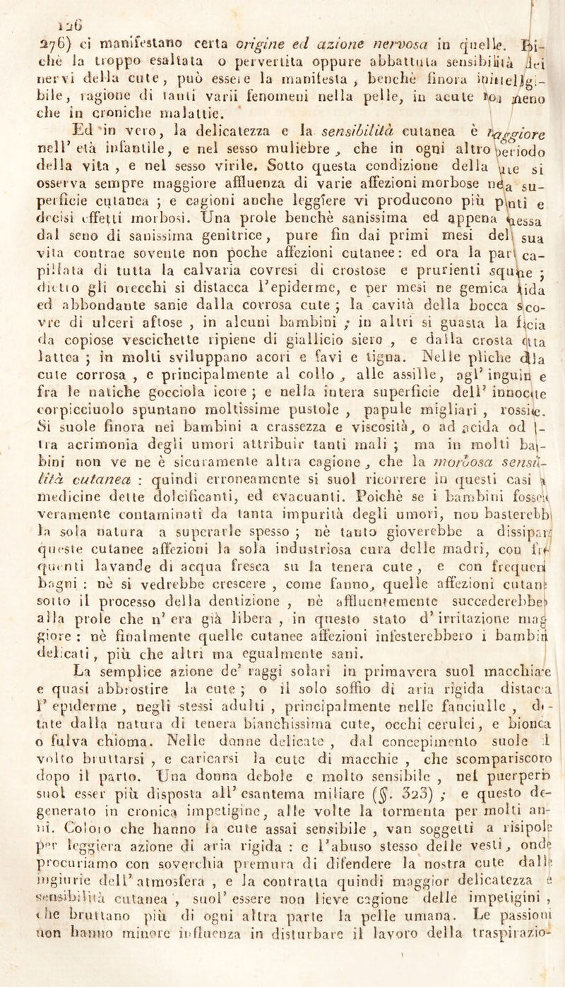 chio putrefatto ed acrìssimo, oppure di cipolle, di rape, o di Sci e al!n umori> la bile come sostanza amara al palai., trabile d’agli ant' i pai t' de C01P° ; « stata principalmente con l’r- sostanza nociva f i npUtala ,e nconosciuta da molli moderni qui o possa k hit lepnnClpf‘‘ “«ioni delle malattie cutanee. Qun- tam ’hì COr‘OU,a «oir addome valere nel produrre gli esn- taciuto la ballar? K d,mo5,rato (SS- *74- «*9°.) ; ma non abbiano dialnelll’ <JUeSl,a CaSloue (SS- >07. 288) : e sebbene ve- eialTzza H„V * lr,S,aJ1'>s* la cute dall'umore bilioso ; pure li sempre dev’« Um01? C.?n‘.eDut?, 1,1 Puslole o vescichette cutanee not stilino clinico W ? nbu‘ta alla llle come cagione. Nel nostro In- dei Piedi dTsco 1 ,‘am ?SSer'nt0 ne,iie vole deJle .an, e nelle piani, te supplivano^ ‘'bIU,,'Caf donzel‘a S,all,ssime «Pacchie; Je quali alle voi pei plhnon? nel1 lnfcr™a ad imminente emorragia per le narici, » senza trorMr'nnP'l™ & 3 conlParsa di questa, quelle scomparivano in semnhcf con ' met'°ìmo «<=• fegato del cadavere : e sovente parfe da nera» US10n\edneCCh'TSÌ CUU,‘,ee caiIlbias> il colore delle influsso della hìli 11Veidastr0 e finalmente in giallo , senza arrossiti nei • ’• • 1.a™° osservalo sovente neonati intensamente corno a p * ^lor”1. da^a nascita , su tutta la superfìcie del sa auasi f.f1 gr 1 C°tlÌ 5 Ìl cIual coIore del^a onte compre- giallastro e .°.^lllema > doP° tre o quattro giorni degenerava in ciò semnre eff iT À 7T 5 che n0Ì avessimo con altri stimalo Pel confitto 1 u> •' ^ e f- ° sless0 avvenir suole in molli neonati ìo terni' del a,la insolita su la cute sensilissima e tenera; e spes- cica n ndiH011 a eSqUamaZ1‘°ne foiforacea d*»a stessa epidemie. La ve- TmoiZ dCT,landl anche su Ja cute di uomo sanissimo, suol empus» di umor gialliccio, senza sospetto di bile; ed in generale la conoscenza delie cagioni delle malattie, che si presume trarre dai co- ‘ I da§ 1 odon>.e Per lo Più fondata sopra false induzioni. u « ? .® Ch® nsta§na lungamente nella cistifellea, riassorbitane -Par L ,PIU lenub> S1 rende non solo più. viscicosa e tenace , ma ac~ q s a colore pu fosco, singolare amarore ed acrezza ; talvolta ir- a infiamma corrode non solamente la vescichetta ma il fegato stes- «so ; piovoca tutto il sistema nervoso ad un consenso fatale ; ovvero questa specie di morchia, matrice dei calcoli biliari, versata nel ca« mie intestinale , a guisa di pece liquida ostruisce questo e M mede- simo stomaco , e con orribili tormini e cefalalgia suscita vomito o cesso i matena consimile a quella; e tutto ciò non potrà negare gni me ico prudente, molto più dopo che sufficiente dimostrazione,' _ ala ne hanno le frequenti sezioni dei cadaveri, e le novissime ana- lisi di quella materia, eseguite dall’ esimio chimico francese. E se percio vogliamo tal materia denominare atra bile ; non troviamo de- nominazmne più atta di questa, per caratterizzare quella materia rcioi osa. Ma non ogni umore che si evacua per vomito o per seces- so , consimile per tenacità e per colore a quel demo liquido, è per- atia l^e> ^ da questa provyiene. Uomini altronde sani evacuano vente ecce neiastre : i residui dei cibi spesso sono anneriti per me- •camenti inghiottiti , o per chimica combinazione delle particelle P opue ; o\ veio contraggono particolar nerezza per diuturno tratte- niamo ne 1 addome. PVon di rado il sangue travasato nello stomaco