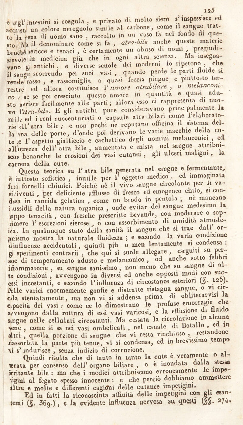 e lesi’ intestini si coagula , e privalo di molto alerò »’ inspessisce ed a consti un colore nerognolo simile al carbone, come il sangue lai- to la rena di uomo sano , raccolto in un vaso la nel tondo di que- sto. Ma il denominare come si fa „ atra-lnle anche queste matene benché tericce e tenaci , è certamente un abuso di nomi , pregiudi- zievole in medicina più che in ogni altra scienza. Ma insegna- vano éi antichi , e diverse scuole dei moderni io ripetono , che il sanse scorrendo pei suoi vasi , quando perde le parli illude si rende casso , e rassomiglia a quasi feccia pingue e piuttosto ter- restre ed allora costituisce l’umore atrabilare , © melane om- co : <te se poi cresciuto questo umore in quantità e quasi a li- sto aerisce facilmente alle parti; allora esso ci rappresenta di «uo~ vo Mitra-bile. E gli antichi pure consideravano princ palmenle la mih ed i reni succenturiati o capsule atra-bilan come 1 elaborato- rie di’ atra bile; e non pochi ne reputano officina il sistema del- la 'ma delle porte, donde poi derivano levane macchie dei la cu- te e l’aspetto gialliccio e cachettico degli uomini melanconici ed allicrezza dell’atra bile, aumentata e mista nel sangue atti ìbui- sco!» benanche le erosioni dei vasi cutanei , gli ulceri maligni , la carrena della cute. « Questa teorica su l’atra bile generata nel sangue e fermentante, è iuttosto sofistica , inutile per 1’ oggetto medico , ed immaginala fra fornelli chimici. Poiché nè il vivo sangue circolante per 1 va- si aventi per deficiente afflusso di fresco ed emogeneo chi o^ si con- ddsa in rancida gelatina , come un brodo in pentola ; ne mancano i ussidii della natura organica , onde evitar del sangue me esimo a joppo tenacità , con fresche prescritte bevande, con moderale o sop- rimere 1’ escrezioni sierose o eoo assorbimento di umidita atmos e ica. In qualunque stato della sanità il sangue che si trae a oi gmismo mostra la naturale fluidezza ; e secondo la vana con mone ^influenze accidentali, quindi più o men lentamente si con ensa gi sperimenti contrarii , che qui si suole allegare „ eseguili su per- soe di temperamento adusto e melanconico , od anche sotto e u ìiiammatorie , su sangue sanissimo , non meno che su sangue 1 a - te condizioni , avvengono in diversi ed anche opposti modi con suc- cssi incostanti, e secondo F influenza di circostanze esteriori (jp 12 )» Ideile varici enormemente gonfie e distratte ristagna sangue, o \i cir- eda stentatamente, ma non vi si addensa prima di obuteraryisi a opacità dei vasi ; come ce lo dimostrano le profuse emorragie ce avvengono dalla rottura di essi vasi varicosi., e la e (iasione i 111 ° lingue nelle cellulari circostanti. Ma cessata la circolazione in a cune ^ene , come si sa nei vasi ombelicali , nel canale di Bolailo , e in. altri , quella porzione di sangue che vi vesta rinchiuso , ìestan one riassorbita la parte più tenue,, vi si condensa, ed in brevissimo empo M M indurisce , senza indizio di corruzione. ^ Quindi risulta che di tanto in tanto la cute è veramente o a levala per consenso dell3 organo biliare , © è inondata da a stessa irritante bile : ma che i medici attribuiscono erroneamente e impe tigìni al fegato spesso innocente : e che perciò dobbiamo ammettere altre e molte e differenti cagioni delle cutanee impetigini. Ed in fatti la riconosciuta affinità delle impetigini con gli esan temi ($, SSg.) | e la evidente influenza nervosa su qne§t| (SS* 27^