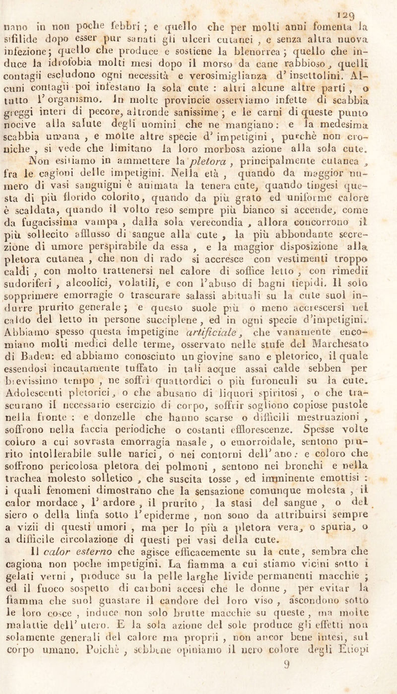 ne , in promuovere il rigurgito della bile , ed in alterare la sensibi- lità della superficie del corpo. 11 sólo terrore fa rizzare i peli cuta- nei ; e se è vero ciò che si narra , fé incanutire in un momento la chioma di un giovine. Dicesi in proverbio clic ordinariamente coloro <he considerano qualche proprio affare dispiacevole , sogliono sentir prurito e grattarsi dietro gli orecchi. Le piagliene e le croste che compariscono su le gote, su i labbri, su altre parti in donne cloro- tiche , ed in molti che soffrono febbri intermittenti , e le quali noi vediamo guarite con rimedii corroboranti , le attribuitilo ad azione nervosa alterata, piuttosto che ad umorale acrimonia. Colui che tenie di aver ricevuto su la cute da altri qualche schifoso e molesto in- setto, benché non lo abbia, sente prurito su tutta la superficie della pelle ; ed un uomo ancorché sano , quando gratta sopra una parte della sua cute, sente la necessità di grattare in altra parte vicina s per solo consenso. La sola volontà di grattare al prurire su la cute, e la somma ansietà quando vien negato di farlo , dimostrano 1’ in- flusso dei nervi nella superficie cutanea. Vi sodo alcuni i quali per sensibilità cutanea non tanto esalta- ta, ma piuttosto deviata dalla comune ossia pervertita, pel semplice contatto di materie innocentissime , per azione di semplice empk^tli^' di blando linimento , sono assaliti ria pustole , e da risi potei, Alcuni dopo le contusioni o lesioni qualunque leggierissime , in quel* luogo incominciano a soffrire osi nati ulceri , per sola cutanea non già per umorale alterazione: ed in molti, affetti anche da croniche malat- tie , abbiam osservato senso solamente cutaneo di mólto freddo e di molto caldo , insensibile al termometro; e che^peiciò abbiamo attri- buito a pervertila affezione dei nervi cutanei. Laonde da taf perver- tita sensibilità cutanea sogliono provvenire non solamente molte impe- tigini , ma benanche nella tabe e nella tisichezza il calore urente delle gole , delle vole , delle piante , del corpo intero , senza ac- crescimento di calore interno , sì molestò all’ infermo ; negl5 ipocon- driaci e nelle isteriche quei fugaci calori cutanei, come senso e qua- si effetto di causticazione ($. 35q) ; la‘percezione di ghiaccio o di ne- ve liquefatta quasi esistente su piccola estensione del vertice del ca- po nelle isteriche. • 1 u Che la diminuita sensibilità^dèi nervi cutanei possa cagionare simili effetti 3 noi io asseriamo come cosà indubitabile. 11 senso del tatto, e la distinta da questo sensibilità comune, estesa per l’intera superficie cutanea , possono coptfarre molte alterazioni , da noi poco avvertite: e l’alterata o quasi 'da boi ita azione dei nervi su la pelle suol produrre moltissimi , finora Imperfettamente disaminati , feno- meni nelle malattie. Questi non hanno sempre origine sintomatica- mente da annosa aberrazione della sensibilità dei nèrvi , nè dello» stesso eerebro , come nelle affezioni apoplettiche , ma talvolta sembra che dipendono da alterazione della polpa nervosa dei soli nervi cu- tanei , e manifestano in parte 1’ inerzia del moto e del senso. Questa supl provvenire, non solamente dal solo incallimento dell5 epi- demie prodotto da lavori , o da cicatrici nella cute, ma da diu- turna compressione o tensione di questa , da freddo eccessivo , o da moltissimo adipe raccolto sotto la cute , o da umore sieroso , o da tumoii succutanei. Simili effetti si può principalmente at- tribuire a quelle cose che dall’ interno o dall’ esterno si applicano