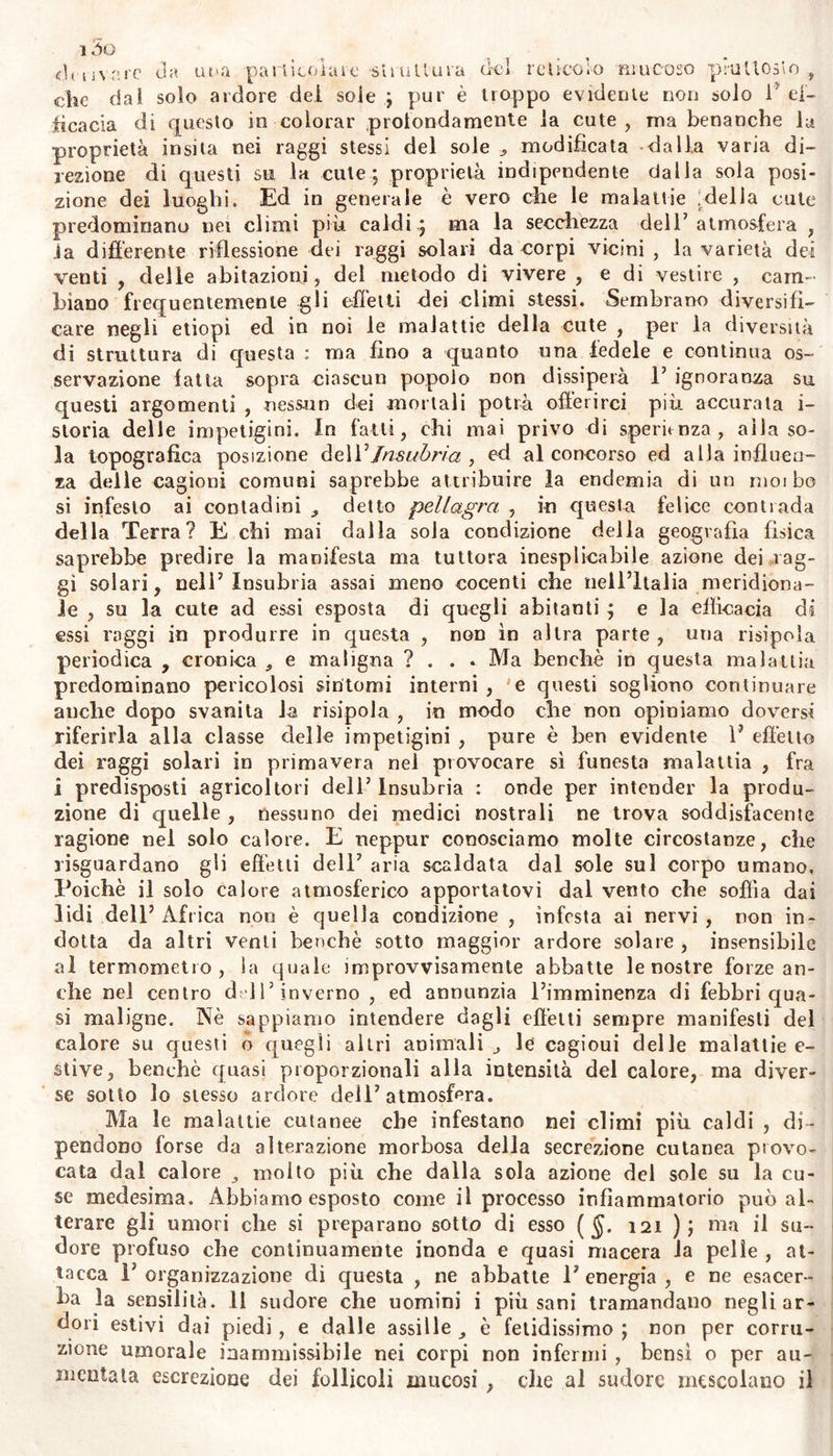 ed agiscono su ì nervi della superficie umana. Spesse volte materiale umido , o contenuto in umida nebbiosa atmosfera , o in malattie trasportate alla cute , specialmente infesto alla vitalità nervosa di questa, suoi produrre esantemi (§. 276), cancrene (g. i3o); come pure impetigini , o macchie , o vitiligini , totalmente insensibili (§§. 452. 455). Anche i sudori profusi nei deboli senza apparente cagione efficace , o in uomini vigorosi per stufe a vapore , o sotto lipotsmie negl’ infermi , o nei moribondi , escono per diminuita resistenza dei vasi cutanei , non per vizii del sangue. Questa debolezza e quasi pa- ralisi dei vasi cutanei , io alcuni individui deriva da contagii , mia- smi , veleni , ed altri materiali infesti al sistema nervoso : ed il su- dore continuo colliquativo , l5 ecchimosi , le macchie , ed ogni altra degenerazione della cute, cheavvengono nelle febbri nervose ($$. 80-88), nella elode ($. 85), nella perniciosa delta diaforetica ($. do) , prov- vengono dalla forza nervosa cutanea alterala per cagioui morbose in- terne, o inerenti alla sola cute. Nè altrimenti su i nervi cutanei agi- scono i rimedii esterni composti di oppio e di altre piante narcotiche, stupefacienti, che assopiscono i dolori, e calmano gli spasmi; e coni- forme deteriorano gli organi del gusto , e deli’ odorato , t della vi- sta nei vecchi ; così la sensibilità del tatto e dei nervi cutanei va abolendosi per la senile rigidezza della cute j e quindi derivano le varie impetigini. La cute degli scorbutici vien contaminata da tante macchie per diminuita forza nervosa dei vasi ; e per la stessa ca- gione molte ecchimosi compariscono su la cute di cronici idropici. L’azione dei contagii su la cute umana è resa evidente dall isto- ria medesima degli esantemi (Lib. III.) : e la sola infini 1 à degli im- petigini con gli esantemi abbastanza dimostra 1’ origine comune di molte affezioni cutanee di ambedue queste classi. Contessiamo d'igno- rare i principii di tali contagii ($. 92) ; egualmente che la cagioue detta prossima delle impetigini contagiose.' Non è nien dubb osa la presenza dei contagii in queste affezioni : e la scambievole propaga- zione di malattie fra i cittadini, potendosi attribuire a fomite tras- messo dall' uno all5 altro di questi , perciò può esser effetto della stessa cagione agente sopra tutti. Quindi fra medici si sono agitate su i contagii morbosi molte questioni , che ci rincresce di non esser ab- bastanza risolute , neppure col da molti creduto validissimo argo- mento dell’inoculazione. Poiché, almeno relativamente alle malattie cutanee , e non senza probabilità , se mai la comunicazione di ma- lattie dipendesse da vìvi semi , e da animaletti invisibili ; noi po- tremmo inoculare non meno i contagii, che questa cagione vitale delie malattie e sovente mortifera , col mezzo di liquore che iniettiamo ai sani : e se si consente di potersi eseguire questa operazione , come quella già nota dei vaiuoli , con pus fresco, non meno che con pus stantio e secco , 1’ istoria degli animaletti infusorii , e la continua potenza vitale dei rotiferi anche diseccati, sarebbe ancor sufficiente a sciorre questo enimma. Intanto confessiamo non saper noi intendere che siano vive le cagioni di malattie notoriamente contagiose , le quali invadono parti interne non meno che la cute; e le quali da questa retropulse, benché da poco tempo , inducono croniche affe- zioni di visceri ; e le quali dopo diuturna persistenza in questi , dì nuovo si estrinsecano con miglioramento dell5 infermo alla cute , @ possono costituir quasi la elise di esse : e quei coulagii che predami^