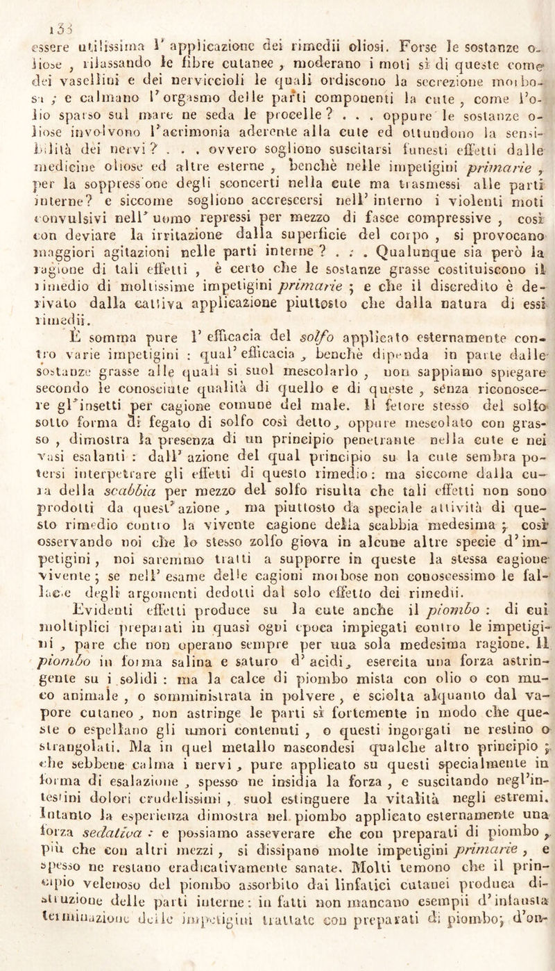 sima mente agli infermi; nel primo caso nuocciono, per la compl icata indole della lesione cutanea ancorché recente. Su ciò abbiamo avuto r esempio di un ottuagenario; il quale godendo per altro perfetta sa- lute corrispondente alla sua età , soffrì una contusione in una tibia , e quindi molesta piaga. Per sei settimane , senza detrimento della sanità generale , quella abbondantemente suppurava : quando il vec- chio annoiato di questa locale malattia , vi applicò., per consiglio di un eh rurgo , rimedii esiccanti ; non giovando i quali, vi applicò la fasciatura comprimente: ma sotto questo metodo imprudente, pochi giorni dopo , il vecchio morì apoplettico. Coloro che soffrono diatesi scrofolosa , o scorbutica , coutraendo per caso la scabbia di piovve- nienza esterna, se questa non si toglie sollecitamente , ne concepiscono una malattia cutanea complicala , e da non poter esser quindi senza pericolo dissipata con soli rimedii esterni : perciò non devesi in nes- sun caso curare una impetigine non recente, senza esaminare la pree- sistente complessione : nè sempre è necessario perciò trattare con ri- medii interni quella impetigine, che sembra esser manifestata da se- gni d’interna ignota cagione. Altra difficoltà nella cura delle malattie cutanee è la scarsezza dei rimedii interni, che per ispecifìche qualità fossero capaci di dis- siparle. Poiché se nJ eccettuando poche sintomatiche impetigini , che concediamo poter curarsi con metodo detto specifico per mezzo di ri- medii interni ; è poco noto alcuno di questi , la cui efficacia sia si- cura contro le altre impetigini , da non esservi bisogno di rimedii esterni. Gli antimoniali somministrati a dosi rifratte , sotto dovute condizioni dell' atmosfera , dichiarano su la cute un5 azione decisa ; ma questa stessa efficacia sembra derivare in parte dai rimoto effetto su i nervi addominali piuttosto, che dall’agire lo stibio specificamente su la cute, nè dai correggere la morbosa secrezione di questa nè al- cun’alterazione occulta negli umori. 1 rimedii che dolati di qualche elemento penetrante aromatico accrescono le forze del cuore e dei vasi e dei nervi come sali volatili , olii eterei ; questi secondati principalmente da tiepide bevande , o bagni , atmosfera , e locali fomentazioni , promovendo i sudori, dimostrano di agire più che gli altri rimedii su la cute: e su questa pare che giungano ad agire ef- ficacemente le acque termali , solfuree , e qualche principio soifureo che se ne svolge* ma per quanto noi conosciamo^, pochissimi di que- sti rimedii possedono una proprietà particolare o così detta specifica: e la spessissimo decantata azione pei così detti dolcificanti, involven- ti , correttivi, delle vipere, Incerte verdi , di legni , della salsapa- riglia , dei solano scandente, e di altre cose, diminuisce pochissimo azione irritante delle impetigini. Così pure deve dirsi che 1’ uso dì acidi minerali mitiga le impetigini che precedono con suppurazio- ne , non altrimenti che moderando l’eccessiva irritabilità. I mercu- riali non sogliono modificare che l’escrescenze cutanee di provvenienza sili!idica. 1 molto energici purganti o diuretici , perchè accrescono i? azione dei vasi linfatici, e secondano V assorbimento del materiale • « * irritante che ristagna nella pelle, perciò si vede che diseccano o dis- sipano presto le impetigini dalla supeifìcie ; ma non distruggono completamente le cagioni di quelle ; o se pur ciò operano, è segno di esser tali impetigini piuttosto di origine addominale c sintomati- ca ; neppur estesa alle seconde vie.