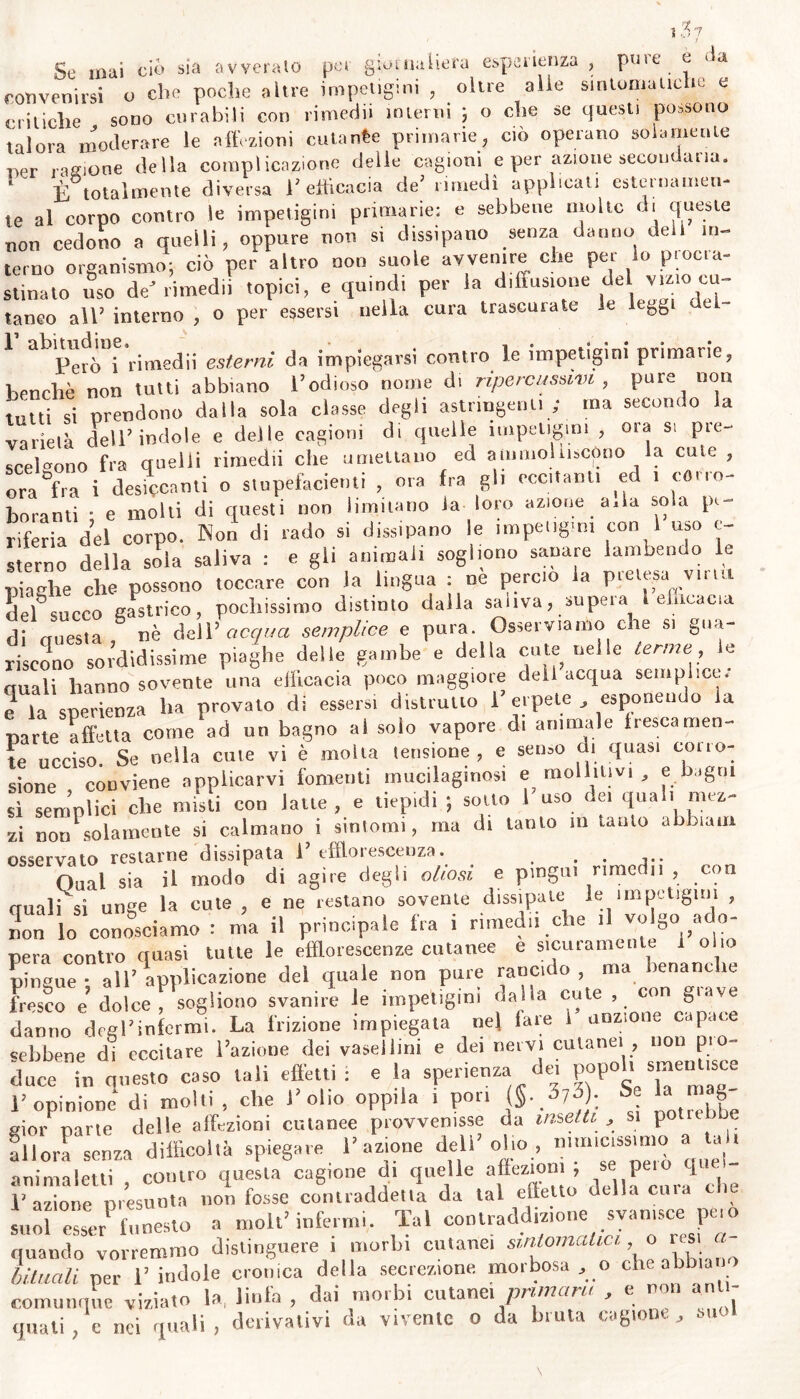 Se mai ciò sia avveralo per giornaliera esperienza , pure e (ìa convenirsi o che poche altre impetigini , oltre alle sintomatiche e critiche sono curabili con rimedii interni 5 o che se questi possono talora moderare le affezioni cutanee primarie, ciò operano solamente ragione della complicazione delle cagioni e per azione secondaria. E totalmente diversa 1’ efficacia de’ rimedi applicati esternamen- te al corpo contro le impetigini primarie; e sebbene molte di queste non cedono a quelli, oppure non si dissipano senza danno de in- terno organismo; ciò per altro non suole avvenire che per lo procra- stillato uso de'rimedii topici, e quindi per la diffusione del vi«0 cu- tango all’ interno , o per essersi nella cura trascurate le leggi 1 abVV,o‘\C'rime«lii esterni da impiegarsi contro le impetigini primarie, benché non tutti abbiano l’odioso nome di ripe re usami , pure non tutti si prendono dalla sola classe degli astringenti ; ma secondo la varietà dell’indole e delle cagioni di quelle impetigini , ora si pre- scelgono fra quelli rimedii che umettano ed ammolliscono la cute , ora&f ra i desiccanti o stupefacienti , ora fra gli eccitanti ed 1 corro- boranti • e molti di questi non limitano la loro azione a,la soia pe- riferia del corpo. Non di rado si dissipano le impetigini con i uso ex- sterno della sola saliva : e gli animali sogliono sanare lambendo le piaghe che possono toccare con la lingua : ne percio la pretesa virai del succo gastrico, pochissimo distinto dalla saliva, supeia l efficacia di eruesta nè dell’ acqua semplice e pura. Osserviamo che si gua- riscono sordidissime piaghe delle gambe e della cute nelle terme le duali hanno sovente una efficacia poco maggiore deli acqua semplice, e la sperienza ha provato di essersi distrutto l’erpete esponendo la parte affetta come ad un bagno al solo vapore di animale tresca men- te ucciso. Se nella cute vi è molta tensione, e senso di quasi corro- sione conviene applicarvi fomenti mucilaginosi e «militivi , e bagni sì semplici che misti con latte, e tiepidi ; sotto l’uso dei quali mez- zi non solamente si calmano i sintomi, ma di tanto m lauto a baili osservato restarne dissipata 1’ efflorescenza. . Guai sia il modo di agire degli oliasi e pingui riracdn , con duali si unge la cute , e ne restano sovente dissipate le impetigini , non lo conosciamo : ma il principale fra i rimedi! che >1 volgo aco- pera contro quasi tutte le efflorescenze cutanee e sicuramente olio pingue • all’applicazione del quale non pure rancido, ma benanche Ls?0 e dolce ; sogliono svanire le impetìgini dalla cute, con grave danim degrinfermi. La frizione impiegata ne» fare 1’ unzione capace sebbene di eccitare l’azioue dei vaseilitn e del nervi cutanei , non pio- duce in onesto caso tali effetti; e la sperienza dei popoh smentisce l’opinione di molli, che l’olio oppila . pori (§■ pp: 'a , gioì- parte delle affezioni cutanee prevenisse da insetti, si po^ e allora senza difficoltà spiegare l’azione dell olio, nlm,ss'“0 a anima letti , contro questa cagione d. quelle affezioni , » peio 1 E azione nresuota uoti fosse contraddetta da tal effetto della cuia c e suor esser1 funesto a moli* infermi. Tal contraddizione svanisce peto quando vorremmo distinguere i morbi cutanei sintomatici o usi « binali per 1’ indole cronica della secrezione morbosa , o che abbiano comunque viziato la, linfa , dai nimbi cutanei piumini , e no , quali, c nei quali , derivativi da vivente o da bruta cagione, sue