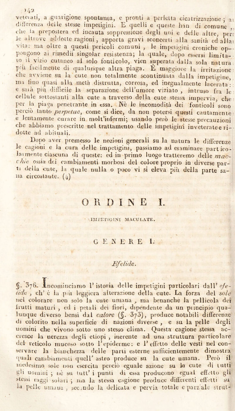 i4o sare la secrezione morbosa nell* organo cutaneo. Quindi 1’ applicazio- ne di cantaridi sul luogo bruttato dalla impetigine , e l’azione di escarotici del fuoco solare o dell’ artificiale su la piaga , di cui re- sta perciò consumata e corretta la superficie, non dirado hannopeF** fellamente sanato impetigini molto croniche. 1 vegetabili che forniti di qualche principio amaro, o acre , o stupefaciente , o sedativo , esercitano evidente azione su la cute occu- pala da impetigini , siccome son capaci di resistere alla cagione vi- vente delle malattie prodotte da insetti, cosi pare che cambiano l’a- zione dell’organo cutaneoj accrescendone o diminuendone la forza. Per- ciò su la cute alterata osserviamo notabili effetti dall’uso esterno di se- mi del delfinio stafisagria , della sabadiglia , dell’apio petroselino, dell’elleboro nero, del ledo palustre, della nicoziana tabacco, della cicuta virosa , del veratro bianco x del menispermo cocculo , del ginepro sabina , e di altre consimili : e siccome i medicamenti applicati all’ esterno agiscono neli’ uomo diversamente da quando so- no dati per bocca ; perciò sarebbe a desiderarsi che con la scorta di fedeli osservazioni si scovrisse il modo di azione dei sudetti efficacis* siini rimedii su la sola cute o sana o morbosa, e su l’intero orga- nismo. Perchè le impetigini talvolta derivano da soppressione di eva- cuazione o naturale ^ ovvero abituale di sangue,, oppure anche senza tal cagione , da pletora particolare dei vasi cutanei ($, 373) ; per- ciò non è rara la necessità del salasso o delle scarificazioni nel cu- rare le malattie cutanee. Il solo prurito o iì dolore della cute in molti individui vi accresce l’afflusso del sangue anche in quelle spe- cie di impetigini , che non dipendono da pletora di sangue : e non di rado si vede che una contrazione spasmodica nella cute v’ impe- disce la facile circolazione degli umori. Quindi nelle affezioni cuta- nee spesso 1’ utilità delie coppette scarificate è grande , più di quan- to creder si potrebbe dagl’inesperti : e l’applicazione di queste pre- messa all’uso di rimedii esterni , rimuove tanto l’importuno prurito cutaneo , quanto la fiogosi facile a suscitarsi da rimedii esterni che corroborano senza molto corrugare la cute medesima. Molti fidano assaissimo alle piaghe artifizi ali, ai setani, ai fonti- coli nelle malattie cutanee, che proccurano fin di trattare con rimedii esterni: e per idraulico argomento, con iscavare una fossa nelle carni, presumono di potere in luogo basso e declive far deviare il gemitio dei supposti alterati umori. Ma la natura quando ha prescelto un luogo d’onde espellere una materia viziata, difficilmente suol permettere che J arte lo trasferisca in altra parte qualunque : nè la sola incisione su la cute , nè la suppurazione quindi promossavi con un corpicciuolo estraneo che si suole intrudervi, promuove sempre nel nuovo artificia 1 em un torio lo sgorgo del vizioso umore sotto la precedente condizione spontanea. E sopra si è già detto le impetigini derivare da vizio dei solidi piìi spesso che degli umori ($. ’hjh) , e la manifesta acrimonia e ’1 fetore intollerabile dell’umore che geme dai fonticoli, si suole os- servare nel corpo sano egualmente che nell’ infermo ; e comprova la grande influenza della cute lesa ed irritata nell’alterare gli umori con- tenuti, nell’atto stesso della secrezione. La materia che gemica per un artificiale apertura cutanea riceve gli elementi dallo stesse fluido che circola per tutt’i vasi del corpo umano: ma questa materia elaborata