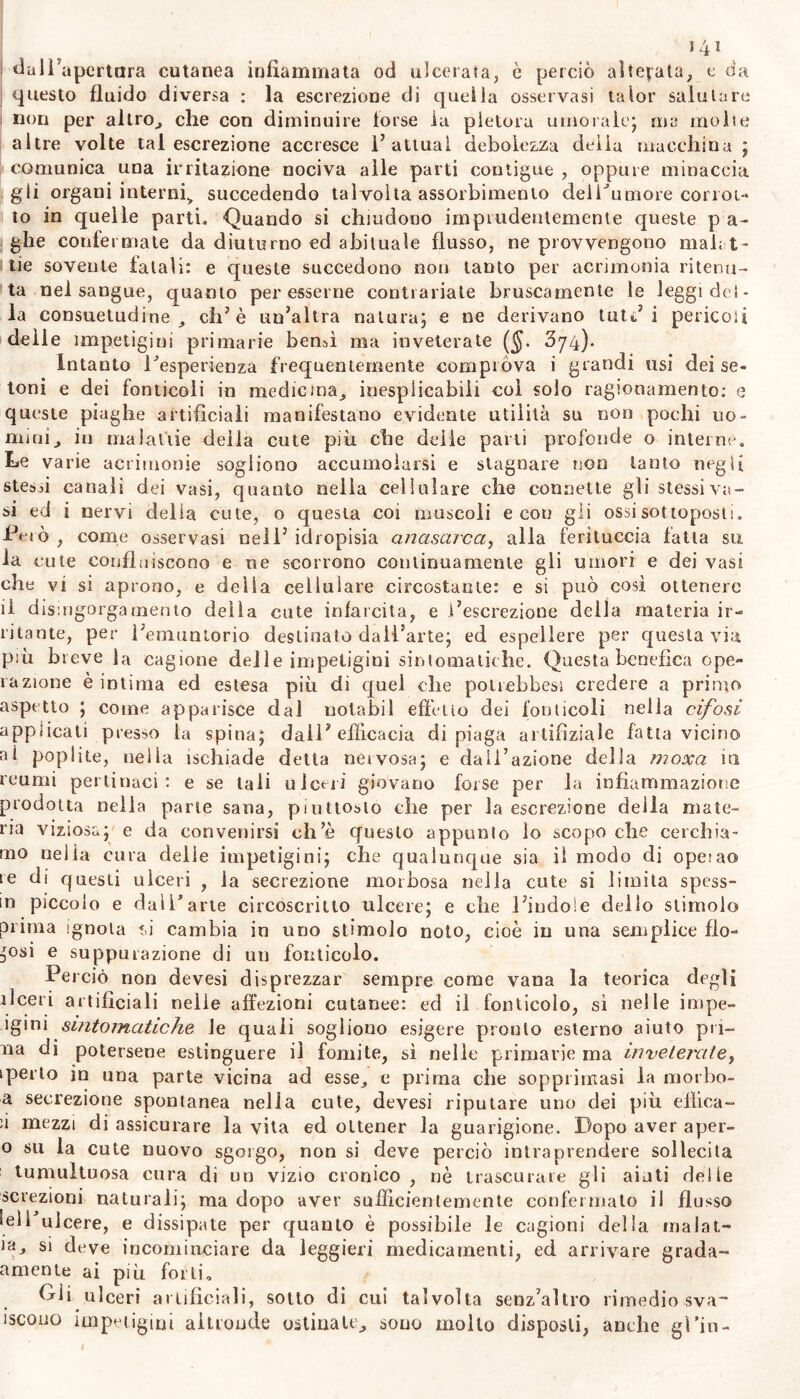 j 41 dal Fa pertara cutanea infiammata od ulcerata, è perciò allevata, e da questo fluido diversa : la escrezione di quella osservasi taior salutare non per altro, che con diminuire torse la pletora umorale; ma molte altre volte tal escrezione accresce l’attuai debolezza delia macchina ; comunica una irritazione nociva alle parti contigue , oppure minaccia gli organi interni^ succedendo talvolta assorbimento deii^umore corrot- to in quelle parti. Quando si chiudono imprudentemente queste p a- ghe confermate da diuturno ed abituale flusso, ne provvengono mah t - tie sovente fatali: e queste succedono non tanto per acrimonia ritenu- ta nel sangue, quanto per esserne contrariate bruscamente le leggi del- la consuetudine, eh’è un’altra natura; e ne derivano tute’i pericoli delle impetigini primarie bensì ma inveterate ($. 374). Intanto ^esperienza frequentemente comprova i grandi usi dei se- toni e dei fonticoli in medicina, inesplicabili col solo ragionamento: e queste piaghe artificiali manifestano evidente utilità su non pochi no- mini, in malattie delia cute più che delle pani profonde o interne. Le varie acrimonie sogliono accumoiarsi e stagnare non tanto negli stessi canali dei vasi, quanto nella cellulare che connette gli stessi va- si ed i nervi delia cute, o questa coi muscoli e con gii ossi sottoposti. -Però , come osservasi nell’ idropisia anasarca, alla ferituccia fatta su la cute confluiscono e ne scorrono continuamente gli umori e dei vasi che vi si aprono, e della cellulare circostante: e si può così ottenere il dismgorgamento della cute infarcita, e l’escrezione della materia ir- ritante, per i’emuntorio destinato dall’arte; ed espellere per questa via più breve ha cagione dei 1 e impetigini sintomatiche. Questa benefica ope- razione è intima ed estesa più di quel che polrebbesi credere a primo aspetto ; come apparisce dal notabil effetto dei fonticoli nella cifosi applicati presso la spina; dall’ efficacia di piaga artifìziale fatta vicino al poplite, nella ischiade detta nervosa; e dall’azione della moxa iti reumi pertinaci: e se tali ulceri giovano forse per la infiammazione prodotta nella parte sana, piuttosto che per la escrezione della mate- ria viziosa; e da convenirsi ch’è questo appunto lo scopo che cerchia- mo nella cura delle impetigini; che qualunque sia il modo di opeiao te di questi ulceri , la secrezione morbosa nella cute si limita spess- in piccolo e dal l’arte circoscritto ulcere; e che l’indole dello stimolo prima ignota f.i cambia in uno stimolo noto, cioè in una semplice flo- ^csi e suppurazione di un fonticolo. Perciò non devesi disprezzar sempre come vana la teorica degli ilceri artificiali nelle affezioni cutanee: ed il fonticolo, sì nelle impe- igini sintomatiche le quali sogliono esigere pronto esterno aiuto pri- lla di potersene estinguere il fomite, sì nelle primarie ma inveterate, tperlo in una parte vicina ad esse, e prima che sopprimasi la morbo- a secrezione spontanea nella cute, devesi riputare uno dei più eiìica- iì mezzi di assicurare la vita ed ottener la guarigione. Dopo aver aper- o su la cute nuovo sgorgo, non si deve perciò intraprendere sollecita tumultuosa cura di un vizio cronico, nè trascurare gli aiuti delle selezioni naturali; ma dopo aver sufficientemente confermato il flusso lelFulcere, e dissipate per quanto è possibile le cagioni della ma (al- ia, si deve incominciare da leggieri medicamenti, ed arrivare grada- amente ai più forti. Dii ulceri artificiali, sotto di cui talvolta senz’altro rimedio sva- iscouo impetigini altronde ostina le, sono mollo disposti, anche gi’in-