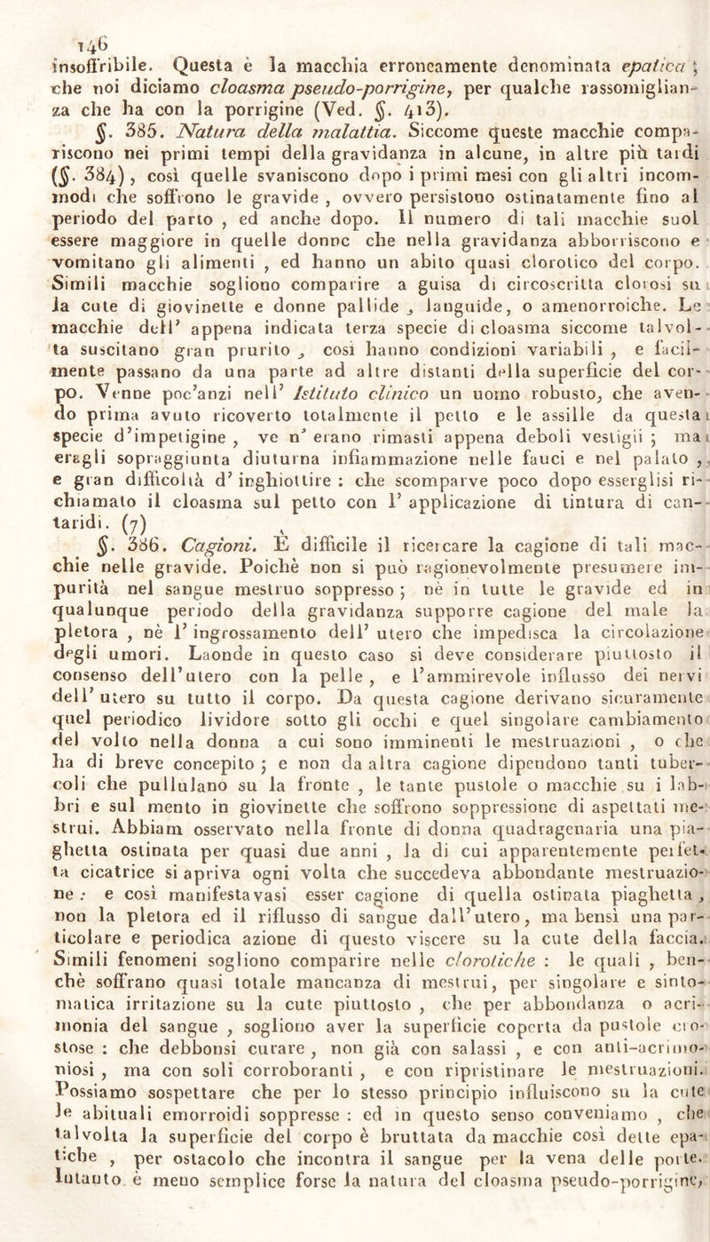 punio smaltita dal riflettere che quest azione dei soie su la cute noni ve ne promòve alcuna sensazione ; che non produce consimili efletti la medesima cagione su coloro i quali hanno i capelli foschi ; e chea, in està , quando è più ardente il sole e sono più copiosi i sudori , non compariscono su la cute molte lentigini ; e che finalmente sottoc le lentigini la epidemie ne resta illesa : giacché in primo luogo, que- gl’ azione dei raggi solari su la più esterna parte della cute è tanto:) rapida e superficiale , da non poter suscitarvi comunque dolore * in secondo luogo la cute di coloro che son di oscuro colorito è meno) delicata; in terzo luogo, sotto i calori estivi le goccioline del sudo- re espresso in grande abbondanza e rapidamente , subito scorrono , e non possono a guisa di lenti di vetro scottar la cute già ora , p,ù che in primavera , assuelatta ai calor eccessivo ; finalmente i raggi trapassando 1*epidemie, vanno a concentrarsi e costituire il loro loco nei reticolo mucoso , non in quella. Tale opinione acquista qualche. probabilità , dal considerare ì7 uso , alle belle giovinette ben noto ,, dei veli sottilissimi e quasi crivellati nel deviare i raggi del siile , onde preservare la cute dalle macchie piuttosto che dal calore. Dun- que il reticolo mucoso esposto ai raggi solari in un piccolo punto della cute , secondo le condizioni della linfa quivi stagnante ed af- fluente , trasparendo ora di color gialliccio, ora fosco, formerebbe! le lentigini; e queste o perenni, o vaghe , e che ricompariscono al! crescere il calore del sole. Chi non resta soddisfatto dall7 anzfdelia derivazione delle lentigini, potrà forse sciorre più facilmente il no- do , se opina sorger queste nella cute non altrimenti clip ie petec- chie (§. dty) ; e sotto una tessitura assai delicata della cute basta forse la violenza del raggio solare a far quà e là dai vaselìini cuta- nei trasudar goccioline di umore coagulabile , e formar così le len- tigini. In tal modo sembra almeno che provvengono V efelidi ombrosa> e spanci : e la rossezza delia cute prodotta dal sole o dal giucco ,, D aridezza e la quasi risipolacea disposizione , picpaiaoo all efelidi1 sotto r epidemie una bensì leggiera fiogosi o ecchimosi. (5) §. 561. Pronostico. Da efelide non è pericolosa : ma le donnei non a torlo hanno la massima premura di guarentirsene, perchè sfre- gia Ju bellezza. Poco sperar si devo dall arte in questo vizio cutaneo,, e gC innumerevoli rimedii che si lodano in questo caso, comprovano 17 efficacia del sopravvegnente inverno su l7 efelidi, piuttosto che la. virtù di essi. Sperar si deve più nella premura di evitar tali mac- chie , o almeno dissiparle appena comparse. Ma 1 astuzia ha inse- gnato pur troppo alle donne di occultare con belletti quel vizio , che la medicina non sa dissipare. Quando predominava in Europa 1 la lebbra, ogni benché insensibile macchia lentiginosa su la cute si contava tra 1 segni diagnostici di quella (Ved. §. 461.) § 38(i. Per evitare Defelidi, che deludono tutte le sollecitudini ì della donua, bisogna allontanarsi dai raggi solari, e dalle fiamme; di- fendere le parti accuratamente con opportuni covnmenli, schivare 1 ecialmenle del sole di primavera su la cute, e 1 ìmpnssione azione specialmente -— -- r—- . ' - . Q. leil’aria fredda appena dopo aversi lavalo la taccia e le mam. òli può anche impedire 1’efelidi, lavando queste parti con acqua lrc-ca. discioltovi albume di uovo , o semi di cotogno , gomma traga aula, o mucilagine arabica. . ... . La cura dell5 efelidi già formate , non ammette rimedn aiterò-) dell