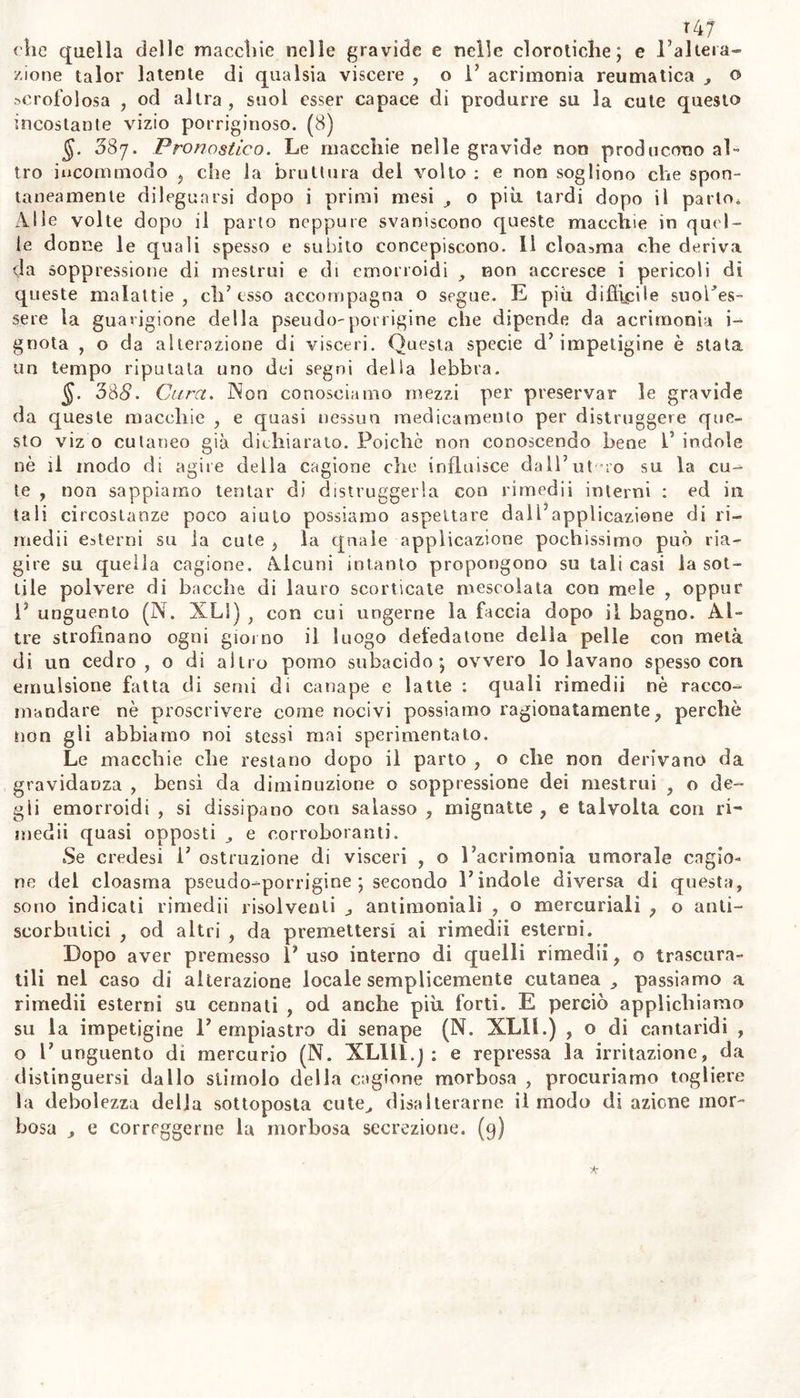 i/a5 bensì esterni, che possono talvolta giovare, in primo luogo bisogna ammorbidire e lavare la cute con siero di latte , o con acque distil- late e tiepide , o con la massa saponacea (N. XXXIX) , con cremor di latte dolce , od altre cose consimili. Dopo ciò ricorriamo a quei mezzi, che possono facilmente penetrar 1’ epiderme , disciogliere la materia stravasata sotto di questa , e coagolalavi ; ed in quella pro- muovere V azione dei vasi assorbenti. Giova perciò tentare il vapore di acqua ed aceto infusovi del sambuco, acqua distillata, aromatica, mescolatovi pochissimo aceto e sale ammoniaco ; linimento canforato (N. XXXVll.) , sopraggiuntovi un poco di sai volatile, aceto can- forato (N. XIV) , o la leggiera composizione VN. XI) , e finalmente scomparse i’ efelidi , fomentazioni con acqua tredda , cui si può ag- giugnere bianco d’ uovo , poco allume , oppure un poco di zuccaro di saturno. I mezzi mollo forti , e che troppo irritano la cute , noti possono essere amministrati senza pericolo di malattie assai maggiori di quella che si vuoi togliere. (6) GENERE II. Cloasma. 583. Si è voluto erroneamente rapportare alla famiglia del- P efelidi ($$. 376. 377) le macchie cutanee delle gravide , non pro- dotte dal fuoco nè dal sole ; e denominar epatiche e riferite alle vi- tiligini le altre macchie non derivate da vizii epatici. Perciò ci è me- glio sembrato denominare cloasma queste impetigini tra loro affini , per aver consimile colore e cagione comune: c sotto questo nome in- tendiamo alcune macchie giallo-verdigne, o pallide, di tratto in trat- to fosche, e giallo-nericce , le qnali occupano o la faccia , o il pet- to, o l’addome, o gl’inguini, larghe e lunghe; le quali provvengo- no da cagioni interne per lo più leggiere ; e non altro incommodo producono ohe la bruttura del volto. 384. Queste macchie sogliono più che in altri individui com~ parire su le gravide (cloasmi delle gravide) e bruttare principalmen- te la fronte e le guance, ovvero anche il collo, e le mani sino al pollice od anche a tutta la palma ; quasi giallicce , o verdigne , o fosche , talora nerognole , ordinariameute non aspre. Queste macchie però non son certo segno di già seguilo concepimento; nè del sesso del feto , come credevasi : intanto vi sono molte donne che non le soffro- no quando non sono incinte , le soffione quando lo sono ; ed altre donne , incinte di maschio non le soffrono mai ; e le soffrono quan- do sono incinte di femmina ; oppure suole avvenire in modo inverso : fenomeno ammirevole , di cui ignoriamo la ragione. Ma non è raro che le non incinte , le vedove, le vergini soffro*» no il cloasma : il quale solendo provvenire da soppressione del flusso dei mestrui , si può denominare amenorroico. Intanto e donne con mestruazioni regolari e noti pochi uomini benuaclie suol macchiare il cloasma , meno su le parti nude, che su quelle coverte da vesti , principalmente il petto, e gl’inguini, su molta estensione della superfìcie , con qualche asprezza al tatto , e che sotto aumento di calore esterno suol suscitare prurito alle volte Fr\kic. Voi. //. 10