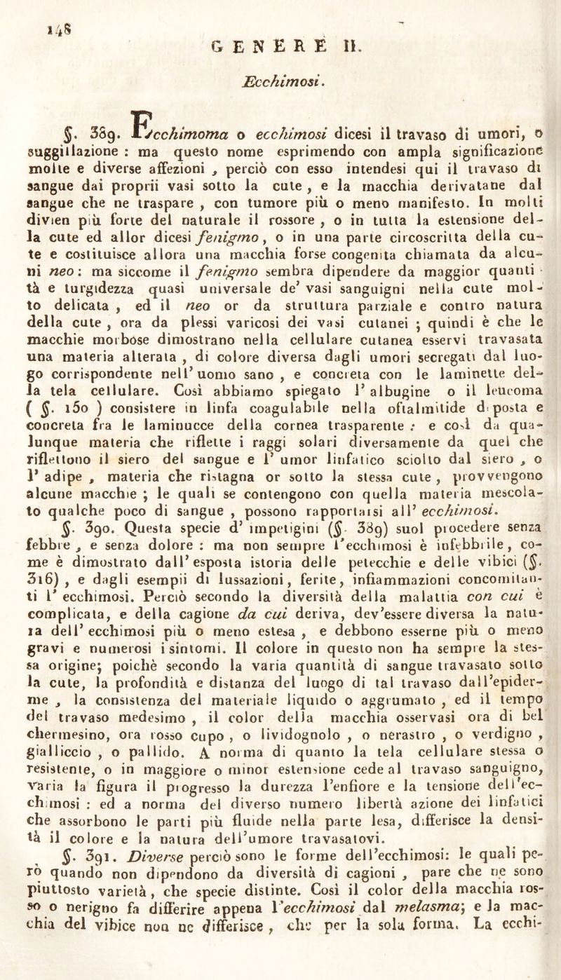 insoffribile. Questa è la macchia erroneamente denominata epatica \ che noi diciamo cloasma pseudo-porrigine, per qualche rassomiglian- za che ha con la porrigine (Ved. §. 413). 385. Natura della malattia. Siccome queste macchie compa- riscono nei primi tempi della gravidanza in alcune, in altre piìi taidi ($.384), così quelle svaniscono dopo i primi mesi con gli altri incom- modi che soffrono le gravide , ovvero persistono ostinatamente fino al periodo del parto , ed anche dopo. Il numero di tali macchie suoi essere maggiore in quelle donne che nella gravidanza abboniscono e vomitano gli alimenti , ed hanno un abito quasi clorotico del corpo. Simili macchie sogliono comparire a guisa di circoscritta clorosi su ia cute di giovinette e donne pallide ^ languide, o amenorroiche. Le macchie dell* appena indicata terza specie di cloasma siccome talvol- ta suscitano gran prurito cosi hanno condizioni variabili , e facil- mente passano da una parte ad altre distanti ddla superfìcie dei cor- po. Venne poc’anzi nell3 Istituto clinico un uomo robusto, che aven- do prima avuto ricoverto totalmente il petto e le assilie da questa i specie d’impetigine , ve nJ erano rimasti appena deboli vestigii \ mai «ragli sopraggiunta diuturna infiammazione nelle fauci e nel palato , e gran difficoltà d’inghiottire: che scomparve poco dopo esserglisi ri- chiamato il cloasma sul petto con 1’applicazione di tintura di can- taridi. (7) , $. 386. Cagioni. È diffìcile il riceicare la cagione di tali mac- chie nelle gravide. Poiché non si può ragionevolmente presumere im- purità nel sangue mestruo soppresso ; nè in tutte le gravide ed in qualunque periodo della gravidanza supporre cagione del male la pletora , nè 1’ ingrossamento deli3 utero che impedisca la circolazione d^gli umori. Laonde in questo caso si deve considerare piuttosto il consenso dell’utero con la pelle, e l’ammirevole influsso dei nervi dell3 u tero su tutto il corpo. Da questa cagione derivano sicuramente quel periodico lividore sotto gli occhi e quel singolare cambiamento del volto nella donna a cui sono imminenti le mestruazioni , 0 che ha di breve concepito j e non da altra cagione dipendono tanti tuber- coli che pullulano su la fronte , le tante pustole o macchie su i lab- bri e sul mento in giovinette che soffrono soppressione di aspettati me- strui. Abbiam osservato nella fronte di donna quadragenaria una pia- ghetta ostinata per quasi due anni , la di cui apparentemente perfet- ta cicatrice si apriva ogni volta che succedeva abbondante mestruazio- ne .- e così manifesta vasi esser cagione di quella ostinata piaghetta , non la pletora ed il riflusso di sangue dall’utero, ma bensì una par- ticolare e periodica azione di questo viscere su la cute della faccia. Simili fenomeni sogliono comparire nelle clorotiche : le quali , ben- ché soffrano quasi totale mancanza di mestrui, per singolare e sinto- matica irritazione su la cute piuttosto , che per abbondanza o acri- monia del sangue , sogliono aver la superficie coperta da pustole cio- stose : che debbonsi curare , non già con salassi , e con anli-acrimo- niosi , ma con soli corroboranti , e con ripristinare le mestruazioni. Possiamo sospettare che per lo stesso principio influiscono su la cute ìe abituali emorroidi soppresse : ed in questo senso conveniamo , che talvolta la superficie del corpo è bruttata da macchie così dette epa- tiche , per ostacolo che incontra il sangue per la vena delle porte- lutauto è meno semplice forse la natura del cloasma pseudo-porriginC;