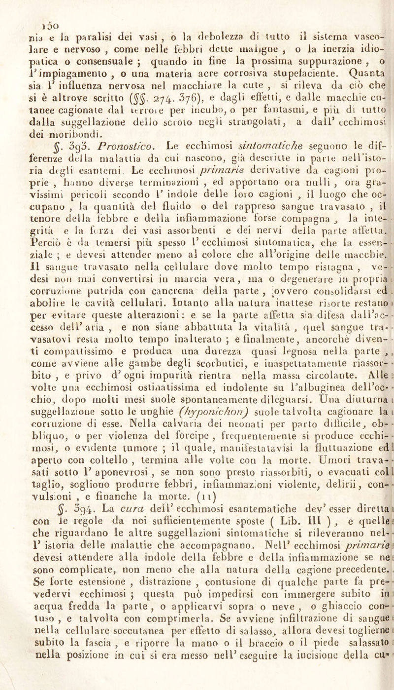 genere h. Ecchimosi. J. 5Sg. m^/cc Rimonta o ecchimosi dicesi il travaso di umori, o suggìllazione : ma questo nome esprimendo con ampia significazione molle e diverse affezioni , perciò con esso intendesi qui il travaso di sangue dai proprii vasi sotto la cute , e la macchia derivatane dal sangue che ne traspare , con tumore più o meno manifesto. In molti divien più forte del naturale il rossore , o in tutta la estensione del- la cute ed allor dicesi fenigmo, o in una parte circoscritta della cu» te e costituisce allora una macchia forse congenita chiamata da alcu- ni neo : ma siccome il fenigmo sembra dipendere da maggior quanti tà e turgidezza quasi universale de’ vasi sanguigni nella cute mol- to delicata , ed il neo or da struttura parziale e contro natura della cute , ora da plessi varicosi dei vasi cutanei ; quindi è che le macchie morbose dimostrano nella cellulare cutanea esservi travasata una materia alterata , di colore diversa dagli umori secregati dal luo- go corrispondente nell’uomo sano , e concreta con le laminette del- ia tela cellulare. Così abbiamo spiegato I’ albugine o il leucoma ( i5o ) consistere in linfa coagulabile nella oftalmitide d'posta e concreta fra le laminucce delia cornea trasparente : e co>l da qua- lunque materia che riflette i raggi solari diversamente da quel che riflettono il siero del sangue e 1’ umor linfatico sciolto dal siero , o P adipe , materia che ristagna or sotto la stessa cute, prov vengono alcune macchie ; le quali se contengono con quella materia mescola- to qualche poco di sangue , possono rapportaci all’ ecchimosi. $. 390. Questa specie d’ impetigini ($ 389) suol procedere senza febbre, e senza dolore : ma non sempre l'ecchimosi è infebbrile, co- me è dimostrato dall’esposta istoria delle petecchie e delle vibici (§. 3i6), e dagli esempii di lussazioni, ferite, infiammazioni concomitan- ti V ecchimosi. Perciò secondo la diversità della malattia con cui e complicata, e della cagione da cui deriva, dev’essere diversa la natu- la dell’ ecchimosi più o meno estesa , e debbono esserne più o meno gravi e numerosi i sintomi. Il colore in questo non ha sempre la stes- sa origine; poiché secondo la varia quantità di sangue travasato sotto la cute, la profondità e distanza del luogo di tal travaso dail’epider- me , la consistenza del materiale liquido o aggrumato , ed il tempo del travaso medesimo , il color delia macchia osservasi ora di bei chermesino, ora rosso cupo , o lividognolo , o nerastro , o verdigno , gialliccio , o pallido. A norma di quanto la tela cellulare stessa o resistente, o in maggiore o minor estensione cede al travaso sanguigno, varia la figura il pi egresso la durezza l’enfìore e la tensione deli ec- chimosi : ed a norma del diverso numero libertà azione dei linfatici che assorbono le parti più fluide nella parte lesa, differisce la densi- tà il colore e la natura dell’umore travasatovi. , §• 391. Diverse perciò sono le forme dell’ecehimosi: le quali pe- rò quando non dipendono da diversità di cagioni , pare che ne sono piuttosto varietà, che specie distinte. Così il color della macchia ros- so o nerigno fa differire appena X'ecchimosi dal melasma; e Ja mac- chia del vibice noa nc differisce , che per la sola forma. La cechi-