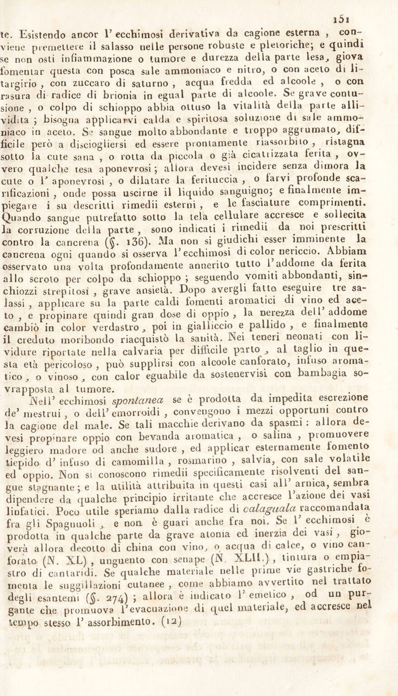 mesi suol esser frequentissime volte sintomo di altra malattia ; e suol egualmente accompagnare affezioni del corpo fra lor contrarie» La stessa infiammazione tanto flemmonosa (§. 123) quanto risipolacea (§• 283) oftre 1' esempio di sangue travasalo nella cellulare con ros- sezza della parte: e nello scorbuto, nell'idropisia, in febbri intermit- tenti , e continue , in aneurismi spurii , comparir sogliono moltissime rosse o nere macchie: le quali benché affini all'ecchimosi , e consimi- -li per origine, non seguono però il medesimo processo., nè richiedono lo stesso metodo curativo. Perciò la natura delle cagioni dev’ essere la buse principale nello stabilire le specie dellVcclumosi j la cui di- versità si può rilevar evidentemente dalla considerazione di quelle. Esse o operano dall'esterno sul corpo, e producono l'ecchimosi trau- matica : o provvenendo da alterazioni interne cagionano 1' ecchimosi spontanea, la quale alle volte costituisce un sintomo di altra malat- tia , talora una malattia primaria essa stessa. Più spesso di quanto si crede dal volgo, le parli interne son coverte da ecchimosi * e più Volte esaminalo in cadaveri la intima superfìcie de’vasi massimi, la abbiamo trovata in estesi e frequenti tratti suggellata principalmeu- te nelle vicinanze del cuore. Forse queste ecchimosi avvengono dopo la morte pù che invila : nè conosciamo noi sintomi che in vita ca- ratterizzino quest’affezione vascolare. Spessissimo la suggellazione os- servasi negli uteri di puerpere cagionata da rozze manopre degli ostetricanu, & da strumenti introdottivi senza delicatezza di arte, (io) §. 392. Cagioni. Qualunque esterna lesione di parte o dell'in- tero corpo, contusione, concussione, distensione, compressione^ lacera- zione, ferita, è capace di ledere la integrità dei vasi cutanei non me- no, che dei viscerali, distendere e quasi squarciare o finanche distrug^ gere canali sanguiferi, e cagionare travaso dell'umore contenutovi o nell a sola cellulare, o in cavità vicine , od anche per ferita. Le le- sioni che feriscono molti e grandi vasi nel penetrar la cute, ma sen- za romperla completamente , o permettendo che presto si ravvicinino e si chiudano i lembi della ferita , come quelle prodotte da stru- menti acuti, o da armi a fuoco, esse lesioni cagionano non solamen- te estese ecchimosi, ina gravi tumori e tensioni delle parti. Le lesio- ni che attaccano niù il tono delle parti per concussioni e contusioni , diminuiscono o distruggono la sensibilità dei nervi , la irritabilità delle fibre muscolari, e l’energia dei vasi linfatici ; e promuovono ef- ficacemente la corruzione spontanea e Sa putrefazione dell'umore tra- vasatovi, la canciena e lo sfacelo della parte medesima. Alle interne cagioni delle suggellazioni deves-i principalmente rapportare quelle che diminuendo od anche distruggendo il tono dei vasi, lo lasciano sopraffare dai fluidi. Se in alcun caso vi si può sospet- tare anche tenuità degli umori, devesi attribuirla alla precedente atonia dei solidi. Quindi cagione principale dell’ecchimosi sono: ora l’impeto maggiore del sangue dipendente dall’urlo del cuore contro il sistema dei vasi sangudeii , o da aff ziooe di qualche parte di quesloj altre volle la febbre violenta , lo smodalo esercizio dei muscoli , la tosse impe- tuosa , o il vomito eccessivo , gli sforzi veementi, la contrazione spa- smodica delle fibre , l'ingorgamento dei vasi, la soppressione di abi- tuale escrezione sanguigna ; talvolta la sola suzione falla su la cute, o l’ applicazione di coppette , o la istantanea e maggior rarefazione comuuque prodotta dell'aria immediatamente prossima^, talora F aie-