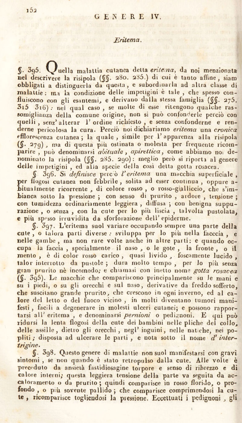 nia e la paralisi dei vasi , o la debolezza di tulio il sistema vasco- lare e nervoso , come nelle febbri delle maligne , o la inerzia idio- patica o consensuale ; quando in fine la prossima suppurazione , o P impiagamento , o una materia acre corrosiva stupefaciente. Quanta sia 1’ influenza nervosa nel macchiare la cute , si rileva da ciò che si è altrove scritto 274. 376), e dagli effetti, e dalle macchie cu- tanee cagionate dal lerroie per incubo, o per fantasmi, e più di lutto dalla suggellazione delio scroto negli strangolati, a dall’ecchimosi dei moribondi. §. 3g3. Pronostico. Le ecchimosi sintomatiche seguono le dif- ferenze della malattia da cui nascono, già descritte in parte nell’isto- ria degli esantemi. Le ecchimosi primarie derivative da cagioni pro- prie , hanno diverse terminazioni , ed apportano ora nulli , ora gra- vissimi pericoli secondo 1’ indole delle loro cagioni , il luogo che oc- cupano , la quantità del fluido o del rappreso sangue travasato , il tenore della febbre e della infiammazione forse compagna , la inte- grità e la ferzi dei vasi assorbenti e dei nervi della parte affetta. Perciò è da temersi più spesso 1’ecchimosi sintomatica, che la essen- ziale ; e devesi attender meno al colore che all’origine delle macchie. Il sangue travasato nella cellulare dove molto tempo ristagna , ve- desi non mai convertirsi in marcia vera, ma o degenerare m propria corruzione putrida con cancrena della parte , .ovvero consolidarsi ed abolire le cavità cellulari. Intanto alla natura inattese risorte restano per evitare queste alterazioni: e se la parte alletta sia difesa dall’ac- cesso deli’ aria , e non siane abbattuta la vitalità , quei sangue tra- vasatovi resta molto tempo inalterato; e finalmente, ancorché diven- ti compattissimo e produca una durezza quasi legnosa nella parte , come avviene alle gambe degli scorbutici, e inaspettatamente riassor- bito , e privo d’ogni impurità rientra nella massa circolante. Alle volte una ecchimosi ostinatissima ed indolente su Lalbuginea dell’oc* chio, dopo molli mesi suole spontaneamente dileguarsi. Una diuturna 1 suggellazione sotto le unghie (hyponichon) suole talvolta cagionare lai corruzione di esse. Nella calvaria dei neonati per parto d i ilici le ^ ob-■ bl iquo, o per violenza dei forcipe, frequentemente si produce ecchi- mosi, o evidente tumore ; il quale, manifestatavisi la fluttuazione ed aperto con coltello, termina alle volte con la morte. Umori trava- sati sotto 1’aponevrosi , se non sono presto riassorbiti, o evacuati coi taglio, sogliono produrre febbri, infiammazioni violente, delirii, con- vulsioni , e finanche la morte. (11) 3g4. La cura dell’ ecchimosi esantematiche dev’ esser diretta con le regole da noi sufficientemente sposle ( Lib» 111 ), e quelle che riguardano le altre suggellazioni sintomatiche si rileveranno nel- 1’ istoria delle malattie che accompagnano. Nell’ ecchimosi primarie devesi attendere alla indole della febbre e della infiammazione se ne sono complicate, non meno che alla natura delia cagione precedente. Se forte estensione , distrazione , contusione di qualche parte fa pre- vedervi ecchimosi ; questa può impedirsi con immergere subito in acqua fredda la parte, o applicarvi sopra o neve, o ghiaccio con- tuso , e talvolta con comprimerla. Se avviene infiltrazione di sangue nella cellulare soccutanea per effetto di salasso, allora devesi toglierne subito la fascia , e riporre la mano o il braccio o il piede salassato nella posizione in cui si era messo nell’eseguite la incisione della cu*