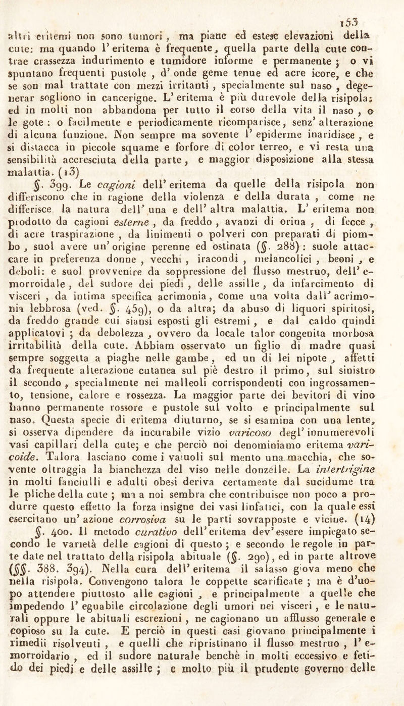 te. Esistendo ancor V ecchimosi derivativa da cagione esterna , con viene premettere ii salasso nelle persone robuste e pletoriche* e quindi se non osti infiammazione o tumore e durezza della parte lesa, giova fomentar questa con posca sale ammoniaco e nitro, o con aceto di li- targirio , con zuccaro di saturno, acqua fredda ed alcoole , o con rasura di radice di brionia in egual parte di alcoole. Se grave contu- sione , o colpo di schioppo abbia ottuso la vitalità della parte alli- vidita ; bisogna applicarvi calda e spiritosa soluzione di sale ammo- niaco in aceto. Se sangue mollo abbondante e troppo aggrumato, dif- ficile però a disciogliei si ed essere prontamente riassorbito , ristagna sotto la cute sana , o rotta da piccola o g.à cicatiizzata lei ita , ov- vero qualche tesa aponevrosi ; allora devesi incidere senza dimora la cute o E aponevrosi , o dilatare la ferituccia , o larvi piofonde sca- rifìcazioni , onde possa uscirne il liquido sanguigno; e finalmente im- piegare i su descritti rimedii esterni , e le fasciature comprimenti. Quando sangue putrefatto sotto la tela cellulare accresce e sollecita la corruzione della parte, sono indicati i rimedii da noi piescrittì contro la cancrena (§. i36). Ma non si giudichi esser imminente la cancrena ogni quando si osserva l’ecchimosi di color nericcio. Abbiani osservato una volta protondamente annerilo tutto 1 addome da ferita allo scroto per colpo da schioppo *, seguendo vomiti abbondanti, sin- chiozzi strepitosi , grave ansietà. Dopo avergli fatto eseguire tie sa- lassi , applicare su la parte caldi fomenti aromatici di vino^ ed ace- to , e propinare quindi gran dose di oppio , la nerezza dell addome cambiò in color verdastro, poi in gialliccio e pallido , e finalmente il creduto moribondo riacquistò la sanità. Nei teneri neonati con li- vidure riportate nella calvaria per difficile parto , al taglio in que- sta età pericoloso, può supplirsi con alcoole canforato, infuso a 1 orna- ti co , o vinoso , con calor eguabile da sostenervisi con hanioagia so- vrapposta al tumore. .Nell’ ecchimosi spontanea se è prodotta da impedita escrezione de’ mestrui , o dell’ emorroidi , convengono i mezzi opportuni contro la cagione del male. Se tali macchie derivano da spasmi . allora c- vesi propinare oppio con bevanda aromatica , o salina , ptomuovere leggiero madore od anche sudore , ed applicar esternamente lomento tiepido d’infuso di camomilla, rosmarino , salvia, con sale volatile ed oppio. Non si conoscono rimedii specificamente risolventi dei san- gue stagnante; e la utilità attribuita in questi casi all arnica, sembra dipendere da qualche principio irritante che accresce l’azione dei vasi linfatici. Poco utile speriamo dalia radice di calaguala ^accomandata fra gli Spaglinoli e noa è guari anche fra noi. Se 1’ ecchimosi e prodotta in qualche parte da grave atonia ed inerzia dei vasi , gio vera allora decotto di china con vino, o acqua di caice, o vino can forato (N. XL) , unguento con senape (N. XLli.) , tintura o empia- stro di cantaridi. Se qualche materiale nelle prime vie gastiiche to- menta le suggiilazioni cutanee , come abbiamo avvertito nel trattato degli esantemi (§. 274) ; allora è indicato 1’ emetico , od un Pur“ gante che promuova l’evacuazione di quel materiale, ed accresce ne tempo stesso 1’ assorbimento. (12)