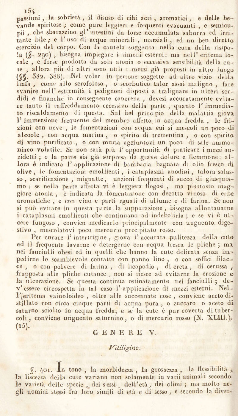 i5a GENERE IV. Eritema. 5- 3g5. u eli a malattia cutanea detta eritema, da noi menzionata nel descrivere la risipola ($§. 280. 285.) di cui è tanto affine, siarn obbligati a distinguerla da questa , e subordinarla ad altra classe di malattie: ma la condizione delle impetigini è tale , che spesso con- fluiscono con gli esantemi., e derivano dalla stessa famiglia (§§. 275. 3i5 3i6) .* nel qual caso , se molte di esse ritengono qualche ras- somiglianza della comune origine, non si può confonderle perciò con quelli , senz’alterar E ordine richiesto , e senza confonderne e ren- derne pericolosa la cura. Perciò noi dichiariamo eritema una cronica efflorescenza cutanea; la quale, simile per l’apparenza alla risipola (§■ 279)> ma di questa più ostinata o molesta per frequente ricom- parire , può denominarsi abituale , apirettica, come abbiamo noi de- nominato la risipola {§§• 286. 290): meglio però si riporta al genere delle impetigini , ed alla specie delia così detta gotta rosacea. $ 3g6. Si definisce pere ò Veritema una macchia superficiale , per llogosi cutanea non febbrile , solita ad esser continua , oppure a- Ritualmente ricorrente , di colore rosso , o rosso-gialliccio, che s’im- bianca sotto la pressione ; con senso di prurito , ardore , tensione ; con tumidezza ordinariamente leggiera , diffusa ; con benigna suppu- razione , o senza , con la cute per lo più liscia , talvolta puslolata, e più spasso irruvidita da sforforazione dell’epiderme. §. 397. L’eritema suol variare occupando sempre una parte della cute , o talora parti diverse ; sviluppa per lo più nella facccia , e «elle gambe, ma non rare volte anche in altre parli: e quando oc- cupa la faccia , specialmente il naso , 0 le gote , la fronte , o il mento , è di color rosso carico, quasi livido, foscamente lucido, talor interi otto da pustole ; dura molto tempo , per lo più senza gran prurito nè incomodo; e chiamasi con inetto nome gotta rosacea ($. 3g5). Le macchie che compariscono principalmente su Je mani e su i piedi, o su gli orecchi e sul naso, derivative da freddo soffèrto, che suscitano grande prurito,, che crescono in ogni inverno, ed al ca- lore del letto o del fuoco vicino , in molti diventano tumori mani- festi , facili a degenerare in molesti ulceri cutanei; e possono rappor- tarsi all’ eritema , e denominarsi pernioni o pedijmoni. E qui può ridursi la lenta flogosi della cute dei bambini nelle pliche del collo, delle assiìle, dietro gli orecchi, negl’inguini, nelle natiche, nei po- pliti ; disposta ad ulcerare le parli , e nota sotto il nome d’ inter*» trigine. §. 3g8. Questo genere di malattie non suol manifestarsi con gravi sintomi , se non quando è stato retropulso dalla cute. Alle volle è preceduto da ansietà faslidiosagine torpore e senso di ribrezzo e di calore interni; questa leggiera tensione della parte va seguita da ac- ca loramento o da prurito; quindi comparisce in rosso florido, o pro- fondo , o più sovente pallido ; che comparisce comprimendosi la cu-