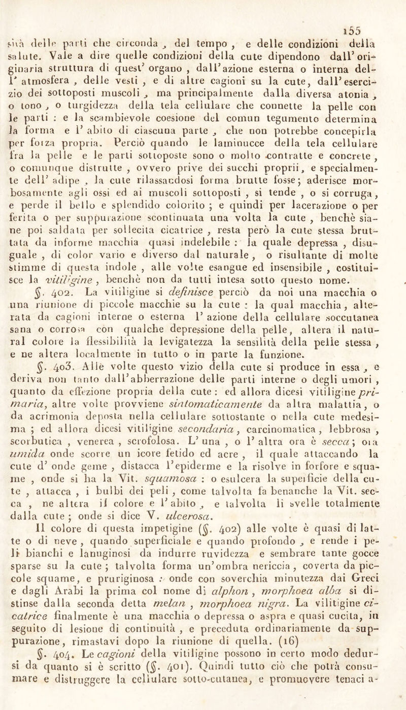 alili eritemi non sono tumori , ma piane ed estese elevazioni delia cute; ma quando l’eritema è frequente, quella parte della cute con- trae crassezza indurimento e tumidore informe e permanente ; o vi spuntano frequenti pustole , d’ onde geme tenue ed acre icore, e elle se son mai trattate con mezzi irritanti , specialmente sul naso , dege- nerar sogliono in cancerigne. L’eritema è più durevole della risipola; ed in molli non abbandona per tutto il corso della vita il naso , o le gole: o facilmente e periodicamente ricomparisce, senz’alterazione di alcuna funzione. Non sempre ma sovente 1’ epidemie inaridisce , e si distacca in piccole squame e forfore di color terreo, e vi resta una sensibilità accresciuta della parte , e maggior disposizione alla stessa malattia. (i3) 099. Le cagioni dell’ eritema da quelle della risipola non differiscono che in ragione della violenza e della durata , come ne differisce la natura delT una e dell’ altra malattia. L’ eritema non prodotto da cagioni esterne , da freddo , avanzi di orina , di fecce , di acre traspirazione , da linimenti o polveri con preparati di piom- bo , suol avere un’origine perenne ed ostinata ($. 288): suole attac- care in preferenza donne , vecchi , iracondi , meiancolici , beoni , e deboli: e suol provvenire da soppressione del flusso mestruo, dell’e- morroidale , del sudore dei piedi , delle assi Ile , da infarcimento di visceri , da intima specifica acrimonia, come una volta dalT acrimo- nia lebbrosa (ved. 459), o da altra; da abuso di liquori spiritosi, da freddo grande cui siansi esposti gli estremi , e dal caldo quindi applicatovi ; da debolezza ovvero da locale talor congenita morbosa irritabilità della cute. Abbiam osservato un figlio di madre quasi sempre soggetta a piaghe nelle gambe , ed un di lei nipote , affetti da frequente alterazione cutanea sul piè destro il primo, sul sinistro il secondo , specialmente nei malleoli corrispondenti con ingrossamen- to, tensione, calore e rossezza. La maggior parte dei bevitori di vino hanno permanente rossore e pustole sul volto e principalmente sul naso. Questa specie di eritema diuturno, se si esamina con una lente, si osserva dipendere da incurabile vizio varicoso degl’innumerevoli vasi capillari della cute; e che perciò noi denominiamo eritema vari- coide. Talora lasciano come i vaiuoli sul mento una macchia, che so- vente oltraggia la bianchezza del viso nelle donzelle. La intertrigine in molti fanciulli e adulti obesi deriva certamente dal sucidume tra le pliche della cute ; mi a noi sembra che contribuisce non poco a pro- durre questo effetto la forza insigne dei vasi linfatici, con la quale essi esercitano un’azione corrosiva su le parti sovrapposte e vicine. (14) 400. Il metodo curativo dell’eritema dev’essere impiegato se- condo le varietà delle cagioni di questo; e secondo le regole in par- te date nel trattato della risipola abituale ($. 290), ed in parte altrove (55- 388. 394). Nella cura dell’ eritema il salasso g ova meno che nella risipola. Convengono talora le coppette scarificate ; ma è d’uo- po attendere piuttosto alle cagioni , e principalmente a quelle che impedendo 1’ eguabile circolazione degli umori nei visceri , e le natu- rali oppure le abituali escrezioni , ne cagionano un afflusso generale e copioso su la cute. E perciò in questi casi giovano principalmente i rimedii risolventi , e quelli che ripristinano il flusso mestruo , 1’ e- morroidario , ed il sudore naturale benché in molti eccessivo e feti- do dei piedi e delle assille ; e mollo più il prudente governo delle