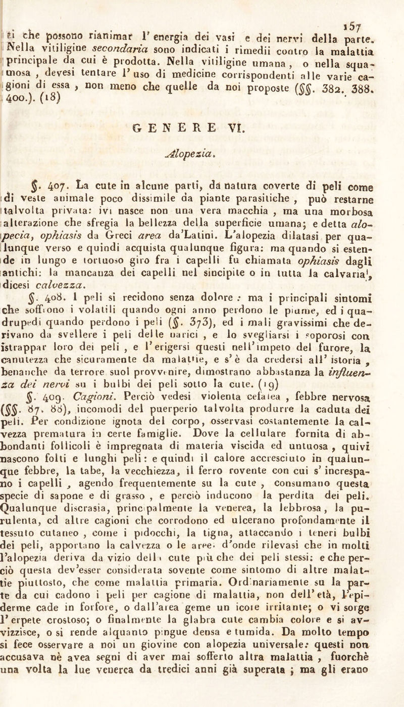 «.iva delle parti clie circonda , del tempo , e delle condizioni delia salute. Vale a dire quelle condizioni della cute dipendono dall5 ori- ginaria struttura di quest5 organo , dall’azioue esterna o interna del- r atmosfera , delle vesti , e di altre cagioni su la cute, dall5 eserci- zio dei sottoposti muscoli , ma principalmente dalla diversa atonia , o tono , o turgidezza della tela cellulare che connette la pelle con le parli : e la scambievole coesione del comun tegumento determina la forma e 1’ abito di ciascuna parte , che non potrebbe concepirla per fotza propria. Perciò quando le laininucce della tela cellulare ira la pelle e le parti sottoposte sono o molto -contratte e concrete, o comunque distrutte, ovvero prive dei succhi proprii, e specialmen- te dell’adipe , la cute rilassandosi forma brutte fosse; aderisce mor- bosamente agli ossi ed ai muscoli sottoposti , si tende , o si corruga, e perde il bello e splendido colorilo ; e quindi per lacerazione o per ferita o per suppurazione scontinuata una volta la cute , benché sia- ne poi saldata per sollecita cicatrice , resta però la cute stessa brut- tata da informe macchia quasi indelebile : la quale depressa , disu- guale , di color vario e diverso dal naturale , o risultante di molte stimine di questa indole , alle volte esangue ed insensibile , costitui- sce la vitiligine , benché non da tutti intesa sotto questo nome. 402. La vitiligine si definisce perciò da noi una macchia o una riunione di piccole macchie su la cute ; la qual macchia, alte- rata da cagioni interne o esterna V azione della cellulare .soccutanea sana o corro;* con qualche depressione della pelle, altera il natu- rai colore la flessibili tà la levigatezza la sensi li tk della pelle stessa , e ne altera localmente in tutto o in parte la funzione. §. 4o3. Alle volte questo vizio della cute si produce in essa, e deriva non tanto dall5abberrazione delle parli interne o degli umori , quanto da affezione propria della cute : ed allora dicesi vitiligine pri- maria, altre volte provviene sintomaticamente da altra malattia, o da acrimonia deposta nella cellulare sottostante o nella cute medesi- ma ; ed allora dicesi vitiligine secondaria, carcinomaiica , lebbrosa , scorbutica , venerea , scrofolosa. L5 una , o 1’ altra ora è secca ; oia umida onde scorte un icore fetido ed acre , il quale attaccando la cute d5 onde geme , distacca l’epiderme e la risolve in forfore e squa- me , onde si Ila la Vit. squamosa : o esulcera la supeifìcie della cu- te , attacca , i bulbi dei peli , come talvolta fa benanche la Vii. sec- ca , ne altera ii colore e l’abito^ e talvolta li svelle totalmente dalla cute ; onde si dice V. ulcerosa. 11 colore di questa impetigine ($. 402) alle volte è quasi di lat- te o di neve, quando superficiale e quando profondo , e rende i pe- li bianchi e lanuginosi da indurre ruvidezza e sembrare tante gocce sparse su la cute; talvolta forma un’ombra nericcia , coverta da pic- cole squame, e pruriginosa : onde con soverchia minutezza dai Greci e dagli Àrabi la prima col nome di alphon , morphoea alba si di- stinse dalla seconda detta melati , morphoea nigra. La vilitigine ci- catrice finalmente è una macchia o depressa o aspra e quasi cucita, in seguito di lesione di continuità , e preceduta ordinariamente da sup- purazione, rimastavi dopo la riunione di quella. (16) §. 404. Lscagioni della vitiligine possono in certo modo dedur- si da quanto si è scritto (§. 401). Quindi tutto ciò che potrà consu- mare e distruggere la cellulare sotto-cutanea, e promuovere tenaci a-