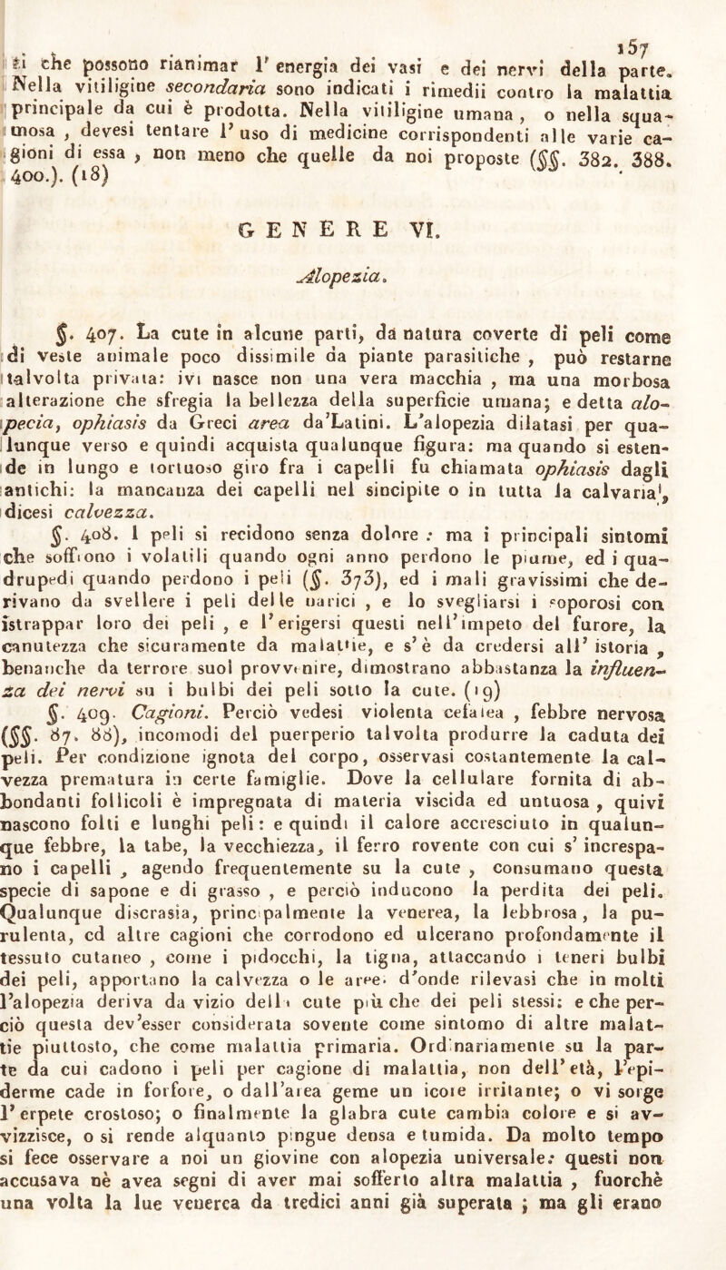 Nella vitiligine secondaria sono indicati i rimedii contro la malattia principale da cui è prodotta. Nella vitiligine umana, o nella squa- mosa , devesi tentare 1' uso di medicine corrispondenti alle varie ca- gioni di essa , non meno che quelle da noi proposte 382 388. 400.). (18) genere vi. Alopecia» 407. La cute in alcune parti, da natura coverte di peli come di veste animale poco dissimile da piante parasiliche , può restarne talvolta privata: ivi nasce non una vera macchia , ma una morbosa alterazione che sfregia la bellezza della superfìcie umana; e detta alo- pecia, ophiasis da Greci area da’Latini. L/alopezia dilatasi per qua- lunque verso e quindi acquista qualunque figura: ma quando si esten- de in lungo e lortuoso giro fra i capelli fu chiamata ophiasis dagli antichi: la mancauza dei capelli nel sincipite o in tutta ia calvaria^ dicesi calvezza. §- 408. 1 peli si recidono senza dolere .• ma i principali sintomi che soffrono i volatili quando ogni anno perdono le piarne, ed i qua- drupedi quando perdono i peli ($. 373), ed i mali gravissimi che de- rivano da svellere i peli delle narici , e lo svegliarsi 1 soporosi con istrappar loro dei peli , e I’ erigersi questi nell’impeto del furore, la canutezza che sicuramente da malalfie, e s’è da credersi all’istoria « benanche da terrore suoi provvtnire, dimostrano abbastanza la infitteti« za dei nervi su i bulbi dei peli sotto la cute, (ig) §. 409. Cagioni. Perciò vedesi violenta cefalea , febbre nervosa (SS- Óy. 86), incomodi del puerperio talvolta produrre la caduta dei peli. Per condizione ignota del corpo, osservasi costantemente la cal- vezza prematura in certe famiglie. Dove la cellulare fornita di ab- bondanti follicoli è impregnata di materia viscida ed untuosa , quivi nascono folti e lunghi peli: e quindi il calore accresciuto in qualun- que febbre, la tabe, la vecchiezza, il ferro rovente con cui s’ increspa- no i capelli , agendo frequentemente su la cute , consumano questa specie di sapone e di grasso , e perciò inducono la perdita dei peli. Qualunque discrasia, principalmente la venerea, la lebbrosa, la pu- rulenta, cd altre cagioni che corrodono ed ulcerano profondamente il tessuto cutaneo , come i pidocchi, la tigna, attaccando 1 teneri bulbi dei peli, apportano la calvezza o le aree, d'onde rilevasi che in molti l’alopezia deriva da vizio delli cute più che dei peli stessi: e che per- ciò questa dev’esser considerata sovente come sintomo di altre malat- tie piuttosto, che come malattia primaria. Ord'nanamente su la par- te da cui cadono i peli per cagione di malattia, non dell’età, IVpi- derme cade in forfore, o dall’area geme un icoie irritante; o vi sorge l’erpete crostoso; o finalmente la glabra cute cambia colore e si av- vizzisce, o si rende alquanto pingue densa e tumida. Da molto tempo si fece osservare a noi un giovine con alopezia universale.* questi non accusava nè avea segni di aver mai sofferto altra malattia , fuorché una volta la lue venerea da tredici anni già superala ; ma gli erano