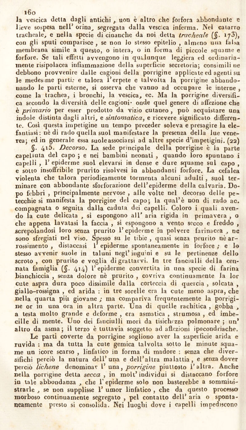 caduti quasi tutt/i capelli, ed i peli della barba; dei cigli, del pube, com' ei dicea ^ da due mesi', e mostrava morte e consumate da quasi carie secca le ungllie delle mani : aveva la voce naturale , intera la forza afrodisiaca corrispondente ad uomo coniugato , e tutto il resto comprovava esser egli sano , fuor di sentire da pochi giorni qualche grado di debolezza. (20) §. 41 o, Pronostico. Secondo la differenza delle cagioni che pro- ducono 1' alopezia, o la odasi, dev’esser diverso il giudizio su questa malattia , o piuttosto su questo segno di altre malattie. La calvezza senile o l’affezione prodotta dalla distruzione dei bulbi, è incurabile. Lo stesso devesi dire dell’alopezia che accompagna o indica la elefan- tiasi. Talvolta rinascono i capelli anche in luogo scorticato , ma non mai rinascono dov’è profonda cicatrice. Quando la caduta dei capelli è prodotta da lue venerea o da tigna, curata l’una o l’altra di que- ste malattie primarie, resta la speranza di veder rinascere la chioma. Se 1’ area è pallida o insensibile , e si arrossa spontaneamente senza strofinarla^ pochissimo gioverà l’arte come nella stessa morfect. §. 411. Cura. Nessun uomo saprà con l’arte riprodurre i capel- li in quei luoghi della cute dove ne mancano le radici , o dove ne sono state corrose da materia acre. E siccome non conosciamo le af- fezioni proprie dei bulbi esistenti sotto la cute, per le quali i peli si distaccano dalle proprie radici; perciò facile s’intende perchè mai in questo più che in altr’oggetto i medici agiscono e debbono quasi sem- pre operar empiricamente. Nell’alopezia sintomatica deves’intraprende- re la cura della cagione della malattia primaria. Quindi l’esperienza comprova che conservano i crini ed i bulbi o radici di questi e ripro- ducono ì crini caduti quelle medicine le quali sono capaci di conser- vare la interezza della cute pelosa , la nudrizione, la pulitezza, e la traspirazione eguabile di essa , e ne allontanano la troppa irritazione sensilità o atonia ed aridezza. E perciò si raccomanda in questi casi di mantener nette le parti pelose, di lavarle accuratamente dai sudo- ri , dalla materia untuosa e viscida che agglutina i peli, ed acquista una manifesta acrimonia; di evitare il ferro rovente col quale s’incre- spano i capelli, la farina corrotta, o mista in molta quantità di cal- ce o di olii rancidi, con cui si aspergono; di frequentemente pettina- nare e leggermente stroppicciar la cute sottoposta , e di ungerla con unguento mollitivo; di tosare i peli troppo lunghi, estenuati o bifur- cati nelf estremità. Giova più di ogni altra cosa radere la parte gior- nalmente con rasoio; perchè radendo leggermente 1’ estrema pellicola, si aprono le radicine dei peli. Non bisogna tralasciare questi mezzi . fino a quando si vede rinascervi folti peli. Con l’uso frequente di ali- menti di facile digestione,, o con medicine corroboranti abbiam veduto raffermarsi o ripullulare i peli cadenti per atonia, o per mancanza di necessaria nudrizione. Contro acrimonie specifiche od altre che infesta- no la cute , richiedonsi medicamenti proprii e specifici , da cennarsi in altri luoghi. Non molto confidiamo in questi casi a rimedii astrigen- ti. (21)