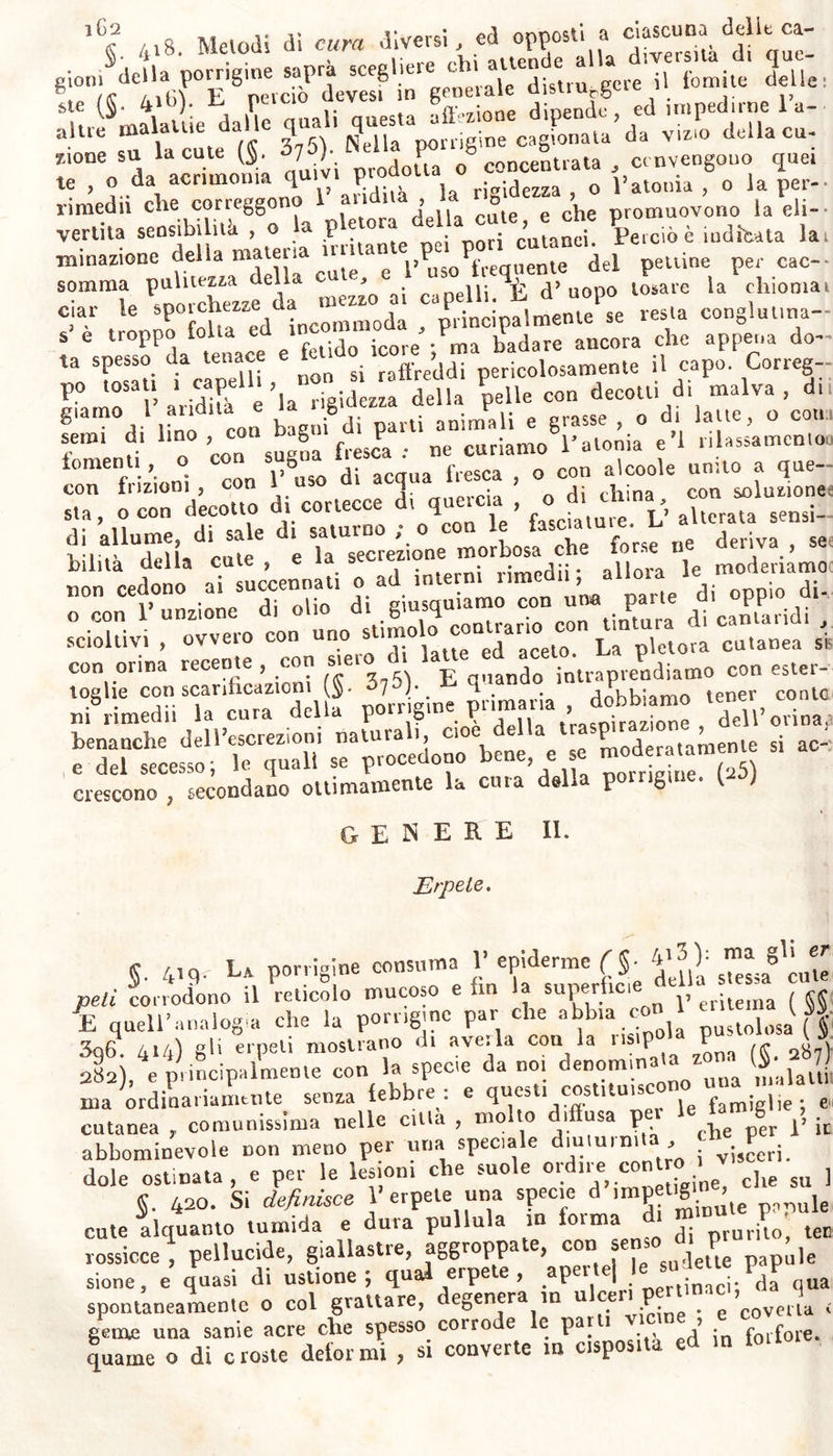 i€q la vescica detta dagli antichi , non è altro che forfora abbondante e lieve sospesa nell’ orina^, segregata dalla vescica inferma. Nel catarro tracheale,, e nella specie di cinanche da noi detta tracheale (§■ >73), con gli sputi comparisce , se non lo stesso epitelio , almeno una falsa membrana simile a questo, o intera, o in forma di piccole squame e forfore. Se tali effetti avvengono in qualunque leggiera ed ordinaria- mente risipolacea infiammazione della superfìcie secretoria; consimili ne debbono provvenire dalle cagioni della porrigine applicate ed agenti su le medesime parti.* e talora l’erpete e talvolta la porrigine abbando- nando le parti esterne, si osserva che vanno ad occupare le interne , come la trachea, i bronchi, la vescica, ec. Ma la porrigine diversifi- ca secondo la diversità delle cagioni- onde quel genere di affezione che è primario per esser prodotto da vizio cutaneo , può acquistare una indole distinta dagli altri, e sintomatica, e ricevere significato differen- te. Così questa impetigine un tempo preceder soleva e presagire la ele- fantiasi: nòdi rado quella suol manifestare la presenza della lue vene- rea; ed in generale essa suole associarsi ad altre specie d’impetigini. (22) §. 4i5. Decorso. La sede principale della porrigine è la parte capeiiuta del capo ; e nei bambini neonati , quando loro spuntano i capelli , l7 epidemie suol elevarsi in dense e dure squame sul capo , e sotto insoffribile prurito risolvesi in abbondanti forfore. La cefalea violenta che talora periodicamente tormenta alcuni adulti , suol ter- minare con abbondante sforforazione dell7epidemie della calvaria. Do- po febbri , principalmente nervose , alle volte nel decorso delle pe- tecchie si manifesta la porrigine del capo; la qual7è non di rado ac. compagnata o seguita dalla caduta dei capelli. Coloro i quali aven- do la cute delicata , si espongono all' aria rigida in primavera , o che appena lavatasi la faccia , si espongono a vento secco e freddo , screpolandosi loro senza prurito 1’epidemie in polvere farinacea , ne sono sfregiati nel viso. Spesso su le tibie , quasi senza prurito nè ar- rossi mento , distaccasi l7 epidemie spontaneamente in forfore ; e lo stesso avvenir suole in taluni negl’inguini e su le pertinenze dello scroto , con prurito e voglia di grattarvi. In tre fanciulli della cen- nata famiglia ($. 414) l’epiderme convertita in una specie di farina bianchiccia , senza dolore nè prurito , covriva continuamente la lor cute aspra dura poco dissimile dalla corteccia di quercia , solcata , giallo-rossigna , ed arida : in tre sorelle era la cute meno aspra, che nella quarta più giovane ; ma compariva frequentemente la porrigi- ne or in una ora in altra parte. TJna di quelle rachitica , gobba , a testa molto grande e deforme , era asmatica , strumosa , ed imbe- cille di mente. Uno dei fanciulli morì da tisichezza polmonare ; un* altro da asma; il terzo è tuttavia soggetto ad affezioni ipocondriache. Le parti coverte da porrigine sogliono aver la superfìcie arida e ruvida : ma da tutta la cute gemica talvolta sotto le minute squa- me un icore scarso , linfatico in forma di madore : senza che diver- sifichi perciò la natura dell7 una e dell’altra malattia, e senza dover perciò lichene denominar 1’ una, porrigine piuttosto l’altra. Anche nella porrigine delta secca , in molt7 individui si distaccano forfore in tale abbondanza , che 1' epiderme solo non basterebbe a sommini- strarle , se non supplisse 1’ umor linfatico , che da questo processo morboso continuamente segregato , pei contatto dell7 aria o sponta-