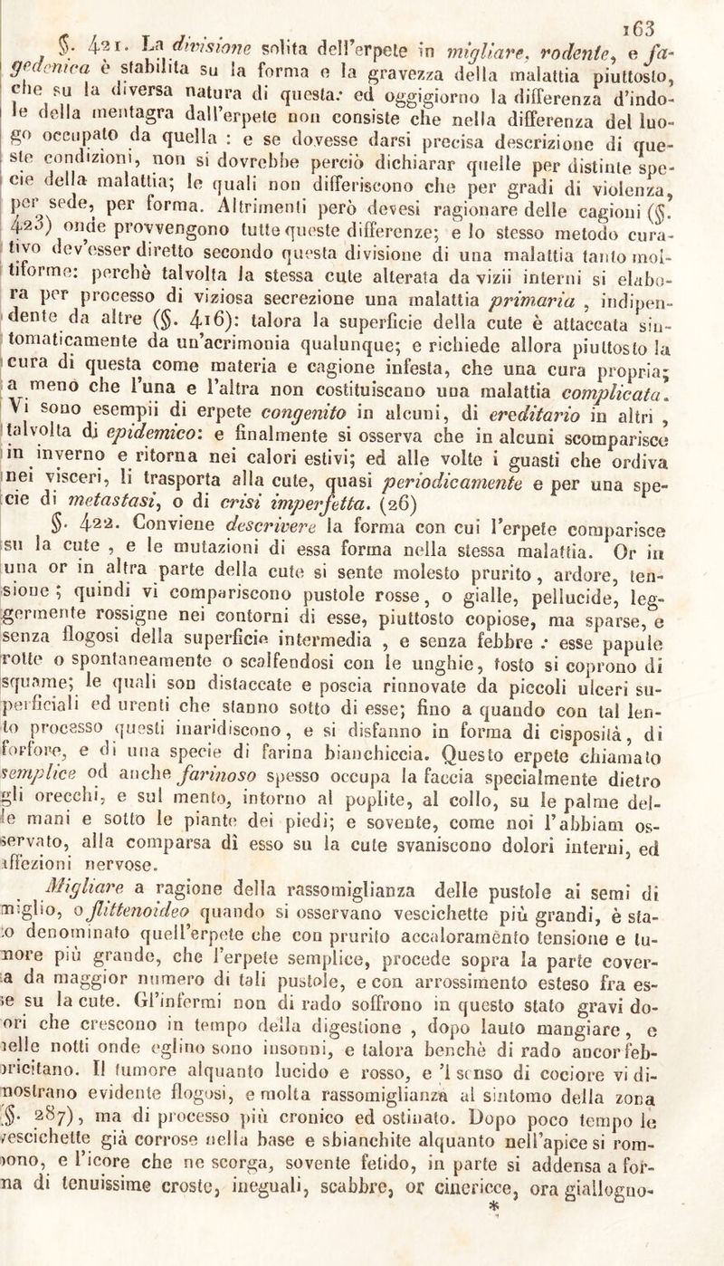 „ i6i «a pronta caduta delle minute squame 1* icore tenace sotto queste accumulato conglutina i capelli , si corrompe , ed acquista un’acrez- za che spesso coirode la sottoposta cute. Altre volle od in altri iuo- I glii questo umore si addensa in tenue crosta, che poco dopo cade in 1 forfore. (23) ^. 416- Moltiplici cagioni della porrigine si rilevano da quanto ; si è scritto (§§• 414. 415 ) : e si ravvisa quindi non esser sicuramen- te una la cagione che distrugge la connessione fra la cute e 1’ epider- me. Poiché alle volte umori sotto I’ epidemie travasati per lacera- z one o erosione dei vaseliini cutanei e per debilitazione della forza resistente e contentiva di questi, o per secrezione morbosa promos- savi da irritazione quivi inerente , e perciò non prontamente riassor- £ biti , dalla cute distaccano i3 epidenne , ed in minimi punti o in, larghe estensioni ne la sollevano sotto forma d3 idatidi migliori , di l flittene , o di ampie vesciche o bolle ; che svaporato od anche con- sumato 1 umore contenutovi , restano aridite , e dalla cute si distac- : cano a guisa di tenue e larga pellicola ^ o di minute squame e for- fore : altre volte un umore linfatico , che continuamente per forza ì della malattia ne geme , come le gomme dalla superficie degli al- i beri , sparso su la superficie della parte che innonda vi si spande ; al contatto dell’atmosfera si condensa e forma un’altra nuova epidemie , o una crostosa informe coverta , inegualmente si disecca , poi si screpola , si aggrinza , si separa , e si sminuzzola in polvere f farinosa. Se dicesi che nella porrigine secca non distilla umore, de~ vesi piuttosto intendere che non ne trasuda abbastanza da render la cute umida al tatto ; e che ne svapora o vi si disecca prima di ca- ! derne l’epiderme. Laonde vi sono cagioni che operando su la cute , o sul reticolo mucoso distruggono la connessione organica di queste parti con l3epi- demie, e stimolando quasi specificamente la cutej, in vece di tenue e poco salso umore , provocano 1’ escrezione di umore disposto a coago- i tarsi , moiboso , acre, o fetido ; o altrove così preparato lo fanno affluire ed accumolare in questa parte; e tali cagioni ci fanno inten- dere l’indole e la produzione della impetigine sì primaria , che dì quella che suole accompagnare le altre impetigini, e non pochi esan- temi. In questi casi adunque speciali cagioni della porrigine riputare si deve non una materia specifica, nè vizio sempre negli umori pree- sistente , nè la bile riputata dagli antichi cagione di tutte le malat- tie , ma piuttosto una od altra acrimonia, o flogosi della cute ode! reticolo mucoso più mite e lenta della risipola , e dell3 erpete ($. 420); o 1 eccesso o la scarsezza del glutine nudritivo nella cute; la morbosa sensibilità e segrezione nell’organismo della peli ; la tra- spirazione cutanea impedita per abbondanza di peli o per sudiciu- me ; l3 uso di polvere detta di Cipro irritante, aromatizzata; la diu- turna azione dei raggi solari su la cute. (24) ? §• 4l7- Quindi varia il pronostico della porrigine, il quale de- v esser dedotto dalla varietà delle cagioni , e in tal proposito giova ricordare che questa specie d3 impetigine non sempre pullula senza j.qualche vizio del corpo ; che in alcuni qualche volta può esser de- purativa o critica ; che talora è idiopatica , derivativa da semplice vizio cutaneo ; talvolta può esser sintomo di altra malattia mag- giore.