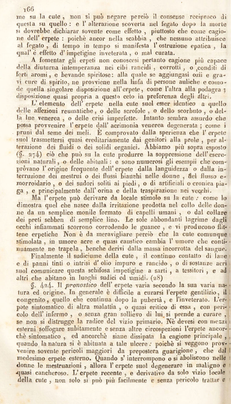 le, or nerastre per esservi mescolato sangue talora stillante dalla sere polata epidemie squamosa. Nel dorso di una o più facilmente di ambe le mani, su le braccia, le gambe, non di rado su lo scroto, sui peri- neo, od in ogni altra parte, fuorché sul volto, vedesi frequentemente pullulare questa impetigine; e sovente, come noi Tabbiam osservata, con- tinua con sintomi crudelissimi che di tratto in tratto si calmano, ripro- ducendosene spesso le pustole, ora costantemente in uno stesso luogo, ora in diversi, e talvolta in tulli quei luoghi nel tempo medesimo. Suol procedere con minor violenza , ma propagarsi con maggior rapidità l’erpete rodente, o serpigine: questo nascosto salto dense cro- ste, vi produce e raccoglie icore, il quale scorre su le parti vicine, e5 specialmente su la faccia , od altre parti qualunque, le esulcera , e le? ricovre incrostandovisi sopra; e su tutta la cute lascia tracce di corro- sione. La mentagra così detta noti è, a nostro giudizio, che quella va- rietà di erpete ed anche di lebbra, che attacca il mento, o quasi tut- to il volto. Nel nostro Istituto Clinico abbiam osservato un caso eli er- pete squamoso e quasi sparso da farina sul solo mento: è ben singola- re; poiché i peli della barba delFinlérino crassi e ruvidi erano uniti a forma di pennello, cioè stretti nella base vicino alla cute e divergenti nella sommità. La condizione dell’erpete fagedenico è simile anzi peggiore di quel- la del rodente; esso ulcera profondamente quasi tutta la spessezza della cute intumidita; senza però molto estendersi nelle parti vicine. Dall’ osservare che un grado di questa malattia suol facilmente de-1 generare in altri, si può dedurre che la qui addotta divisione dell’er- pete non ne risguarda la essenza ma i soli gradi. Quindi l’erpete svi- luppandosi in uno stesso individuo per una medesima cagione ora può esser semplice, or migliare, ora rodente, ora ulceroso, secondo le va-i rie condizioni della sensibilità cutauea , e di altre circostanze. Quanto è maggiore l’irritazione indotta dall’erpete, maggior numero comparisce di sintomi locali, idiopatici, e simpatici. Gli erpeti sovente serpono in parli interne, nelle narici, nel laringe, ecc.; e scomparendo spontanea- mente, o soppressi e respinti dalla cute assalgono i visceri, con even- to ordinariamente fatale. Abbiam osservato in un uomo irascibilissime ed ipocondriaco cessare vertigini e molli altri gravi incommodi di salu- te appena comparso nelle piante dei piedi l’erpete semplice : che però avendo voluto l’infermo trattare con sostanze spiritose ed acri, ne pro- venne l’idrocele: sanato questo con la recisione del testicolo corrispon dente, quasi due settimane gemeva dalla superficie del taglio già cica- trizzato un siero acre di più once al giorno, con miglioramento dello infermo. Ma questi avendo per imprudente consiglio soppresso ancor li le gemitio, gli sopravvene l’epatitide; superata la quale, successero de lirii maniaci per molti mesi. Riaprissi la cicatrice nello scroto, e ne ri cominciò lo sgorgo di acre umore; cessando il quale, sul dorso di amb( le mani comparve l’erpete migliare, poi depascente ed ostinato che su scitava atroci dolori. Con rimedii esterni respinta di nuovo la impeligr ne manifestossi pericolosa otitide: curata felicemente la quale, ripullulo l’erpete su le tibie, e si ristabilì l’infermo. In altro caso, essendosi re spinto un erpete venereo dal perineo, ne seguì dolor puntorio nel to race, sputi sanguigni c poi purulenti, con emanazione estrema, e cor