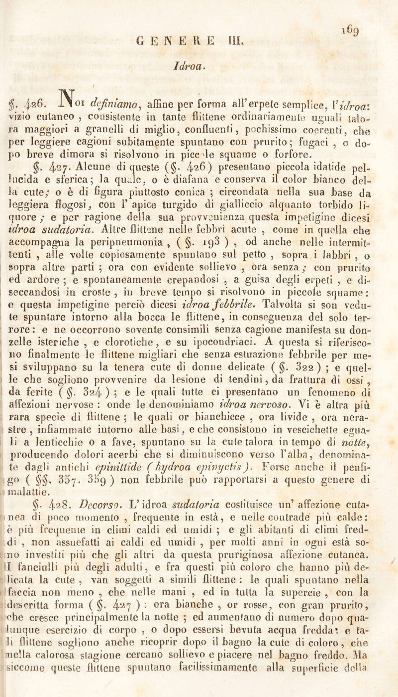 1 dr ou. §. Ì26. No, definiamo, affine per forma all’erpete semplice, Pidroa: vizio cutaneo , consistente in tante flittene ordinariamente uguali talo- ra maggiori a granelli di miglio, confluenti, pochissimo coerenti, che per leggiere cagioni subitamente spuntano con prurìto ; fugaci , o do- po breve dimora si risolvono in picc le squame o forfore. §. 4^7- Alcune di queste (§. 426) presentano piccola idatide pel- lucida e sferica; la quale, o è diafana e conserva il color bianco del- la cute; o è di figura piuttosto conica ; circondata nella sua base da leggiera flogosi, con 1’ apice turgido di gialliccio alquanto torbido li- quore ; e per ragione della sua provvenienza questa impetigine dicesi idroa sudatoria. Altre flittene nelle febbri acute , come in quella che accompagna la peripneurnonia , ( §. 19.3 ) , od anche nelle intermit- tenti , alle volle copiosamente spuntano sul petto , sopra i labbri , o sopra altre parti ; ora con evidente sollievo , ora senza ; con prurito ed ardore ; e spontaneamente crepandosi , a guisa degli erpeti , e di- seccandosi in croste, in breve tempo si risolvono in piccole squame: e questa impetigine perciò dicesi idroa febbrile. Talvolta si son vedu- te spuntare intorno alla bocca le flittene, in conseguenza del solo ter- rore: e ne occorrono sovente consìmili senza cagione manifesta su don- zelle isteriche , e clorotiche, e su ipocondriaci. A questa si riferisco- no finalmente le flittene migliari che senza estuazione febbrile per me- si sviluppano su la tenera cute di donne delicate ( §. 822 ) ; e quel- le che sogliono provvenire da lesione di tendini, da frattura di ossi, da ferite ( (jj. 324 ) ; e le quali tutte ci presentano un fenomeno di affezioni nervose : onde le denominiamo idroa nervoso. Vi è altra più rara specie di flittene ; le quali or bianchicce , ora livide , ora nera- stre , infiammate intorno alle basi, e che consistono in vescichette egua- li a lenticchie 0 a fave, spuntano su la cute talora in tempo di notte, producendo dolori acerbi che si diminuiscono verso Falba, denomina- te dagli antichi epinittide ( hydroa epivyetis). Forse anche il penfi- ;g° ( §§, 307. 359) non febbrile può rapportarsi a questo genere di malattie. §. 4‘2§* Decorso. L’idroa sudatoria costituisce un’affezione cuta- nea di poco momento , frequente in està, e nelle contrade più calde: è più frequente in climi caldi ed umidi ; e gli abitanti di climi fred- di , non assuefatti ai caldi ed umidi , per molti anni in ogni està so- no investiti più che gli altri da questa pruriginosa affezione cutanea. I fanciulli più degli adulti, e fra questi più coloro che hanno più de- licata la cute , van soggetti a simili flittene : le quali spuntano nella faccia non meno , che nelle mani , ed in tutta la supercie , con la descritta forma ( §. 427 ) : ora bianche , or rosse, con gran prurito, che cresce principalmente la notte ; ed aumentano di numero dopo qua- lunque esercizio di corpo , o dopo essersi bevuta acqua fredda*, e ta- li flittene sogliono anche ricoprir dopo il bagno la cute di coloro, che nella calorosa stagione cercano sollievo e piacere nel bagno freddo. Ma siccome queste flittene spuntano faeilissimamcnte alla superficie della