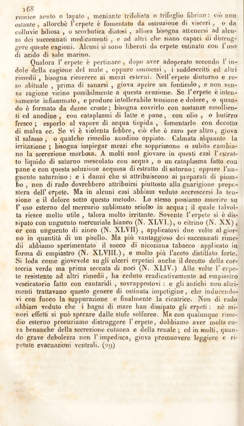 rmnice acuto o lapafo , meni ante trifoliafa o trifoglio fibrino: ciò non ostante , allorché l’erpete è fomentalo da ostruzione di visceri , o da colluvie biliosa , o scorbutica diatesi , allora bisogna attenersi ad alcu- ni dei succennati medicamenti , e ad alil i che siano capaci di distrug- gere queste cagioni* Alcuni si sono liberati da erpete ostinalo con 1 uso ai acido di sale marino. Qualora 1’ erpete è pertinace , dopo aver adoperato secondo l’in- dole della cagione del male , oppure ommessi , i suddescritti ed altri rimedii , bisogna ricorrere ai mezzi esterni. Nell’erpete diuturno e re- so abituale , prima di sanarsi , giova aprire un fonticolo, e non seri- ca ragione vicino possibilmente a questa eruzione. Se fi erpete è inten- samente infiammato, e produce intollerabile tensione e dolore, o quan- do è formato da dense croste; bisogna covrirlo con sostanze emollien- ti ed anodine , con cataplasmi di latte e pane, con olio , o butirro fresco ; esporlo al vapore di acqua tiepida , fomentarlo con decotto di malva ec. Se vi è violenta febbre, ciò che è raro per altro, giova il salasso , o qualche rimedio anodino oppiato. Calmata alquanto la irritazione ; bisogna impiegar mezzi che sopprimono o subito cambia- no la secrezione morbosa. A molli suol giovare in questi casi 1’ estrat- to liquido di saturno mescolalo con acqua , o un cataplasma fatto con pane e con questa soluzione acquosa di estratto di saturno; oppure l’un- guento saturnino : e i danni che si attribuiscono ai pieparali di piom- bo , non di rado dovrebbero attribuirsi piuttosto alia guarigione prepc- stera dell’ erpete. Ma in alcuni casi abbiam veduto accrescersi la ten- sione e il dolore sotto questo metodo. Lo stesso possiamo asserire su 1’ uso esterno del mercurio sublimato sciolto in acqua ; il quale talvol- ta riesce molto utile , talora molto irritante. Sovente Y erpete si è dis- sipato con unguento mercuriale bianco (N. XLVI.), o citrino (N. XX) , or con unguento di zinco (N. XLVII) , applicatovi due volte al gior- no in quantità di un pisello. Ma più vantaggioso dei succennati rime- dii abbiamo sperimentato il succo di nicoziana tabacco applicato in forma di empiastro (N. XLVJII.), e molto più l’aceto distillato forte. Si loda come giovevole su gli ulceri erpetici anche il decotto della cor- teccia verde ma prima seccata di noci (N. XLIV.) Alle volte Y erpe- te resistente ad altri rimedii, ha ceduto eradicativamente ad empiastro vescicatorio fatto con cantaridi , sovrappostovi : e gli antichi non altri- menti trattavano questo genere di ostinata impetigine, che inducendo- vi con fuoco la suppurazione e finalmente la cicatrice. Non di rado abbiam veduto che i bagni di mare han dissipato gli erpeti : nò mi- nori effetti si può sperare dalle stufe solfuree. Ma con qualunque rime- dio esterno procuriamo distruggere fi erpete, dobbiamo aver molta cu- ra benanche della secrezione cutanea e della renale ; ed in molti, quan- do grave debolezza non l’impedisca, giova promuovere leggiere e ri- petute evacuazioni ventrali. (29)