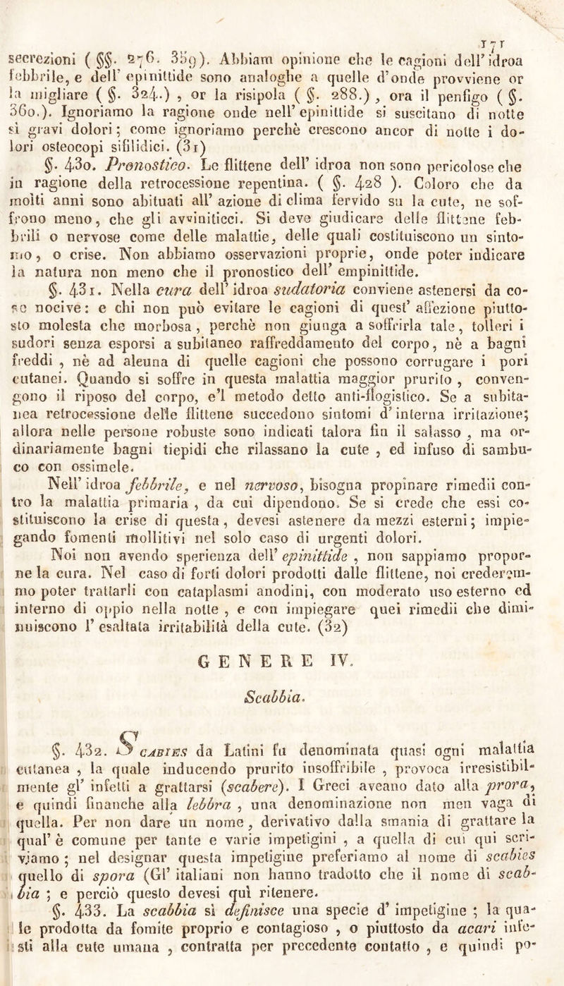 1 dr ou. §. Ì26. No, definiamo, affine per forma all’erpete semplice, Pidroa: vizio cutaneo , consistente in tante flittene ordinariamente uguali talo- ra maggiori a granelli di miglio, confluenti, pochissimo coerenti, che per leggiere cagioni subitamente spuntano con prurìto ; fugaci , o do- po breve dimora si risolvono in picc le squame o forfore. §. 4^7- Alcune di queste (§. 426) presentano piccola idatide pel- lucida e sferica; la quale, o è diafana e conserva il color bianco del- la cute; o è di figura piuttosto conica ; circondata nella sua base da leggiera flogosi, con 1’ apice turgido di gialliccio alquanto torbido li- quore ; e per ragione della sua provvenienza questa impetigine dicesi idroa sudatoria. Altre flittene nelle febbri acute , come in quella che accompagna la peripneurnonia , ( §. 19.3 ) , od anche nelle intermit- tenti , alle volle copiosamente spuntano sul petto , sopra i labbri , o sopra altre parti ; ora con evidente sollievo , ora senza ; con prurito ed ardore ; e spontaneamente crepandosi , a guisa degli erpeti , e di- seccandosi in croste, in breve tempo si risolvono in piccole squame: e questa impetigine perciò dicesi idroa febbrile. Talvolta si son vedu- te spuntare intorno alla bocca le flittene, in conseguenza del solo ter- rore: e ne occorrono sovente consìmili senza cagione manifesta su don- zelle isteriche , e clorotiche, e su ipocondriaci. A questa si riferisco- no finalmente le flittene migliari che senza estuazione febbrile per me- si sviluppano su la tenera cute di donne delicate ( §. 822 ) ; e quel- le che sogliono provvenire da lesione di tendini, da frattura di ossi, da ferite ( (jj. 324 ) ; e le quali tutte ci presentano un fenomeno di affezioni nervose : onde le denominiamo idroa nervoso. Vi è altra più rara specie di flittene ; le quali or bianchicce , ora livide , ora nera- stre , infiammate intorno alle basi, e che consistono in vescichette egua- li a lenticchie 0 a fave, spuntano su la cute talora in tempo di notte, producendo dolori acerbi che si diminuiscono verso Falba, denomina- te dagli antichi epinittide ( hydroa epivyetis). Forse anche il penfi- ;g° ( §§, 307. 359) non febbrile può rapportarsi a questo genere di malattie. §. 4‘2§* Decorso. L’idroa sudatoria costituisce un’affezione cuta- nea di poco momento , frequente in està, e nelle contrade più calde: è più frequente in climi caldi ed umidi ; e gli abitanti di climi fred- di , non assuefatti ai caldi ed umidi , per molti anni in ogni està so- no investiti più che gli altri da questa pruriginosa affezione cutanea. I fanciulli più degli adulti, e fra questi più coloro che hanno più de- licata la cute , van soggetti a simili flittene : le quali spuntano nella faccia non meno , che nelle mani , ed in tutta la supercie , con la descritta forma ( §. 427 ) : ora bianche , or rosse, con gran prurito, che cresce principalmente la notte ; ed aumentano di numero dopo qua- lunque esercizio di corpo , o dopo essersi bevuta acqua fredda*, e ta- li flittene sogliono anche ricoprir dopo il bagno la cute di coloro, che nella calorosa stagione cercano sollievo e piacere nel bagno freddo. Ma siccome queste flittene spuntano faeilissimamcnte alla superficie della