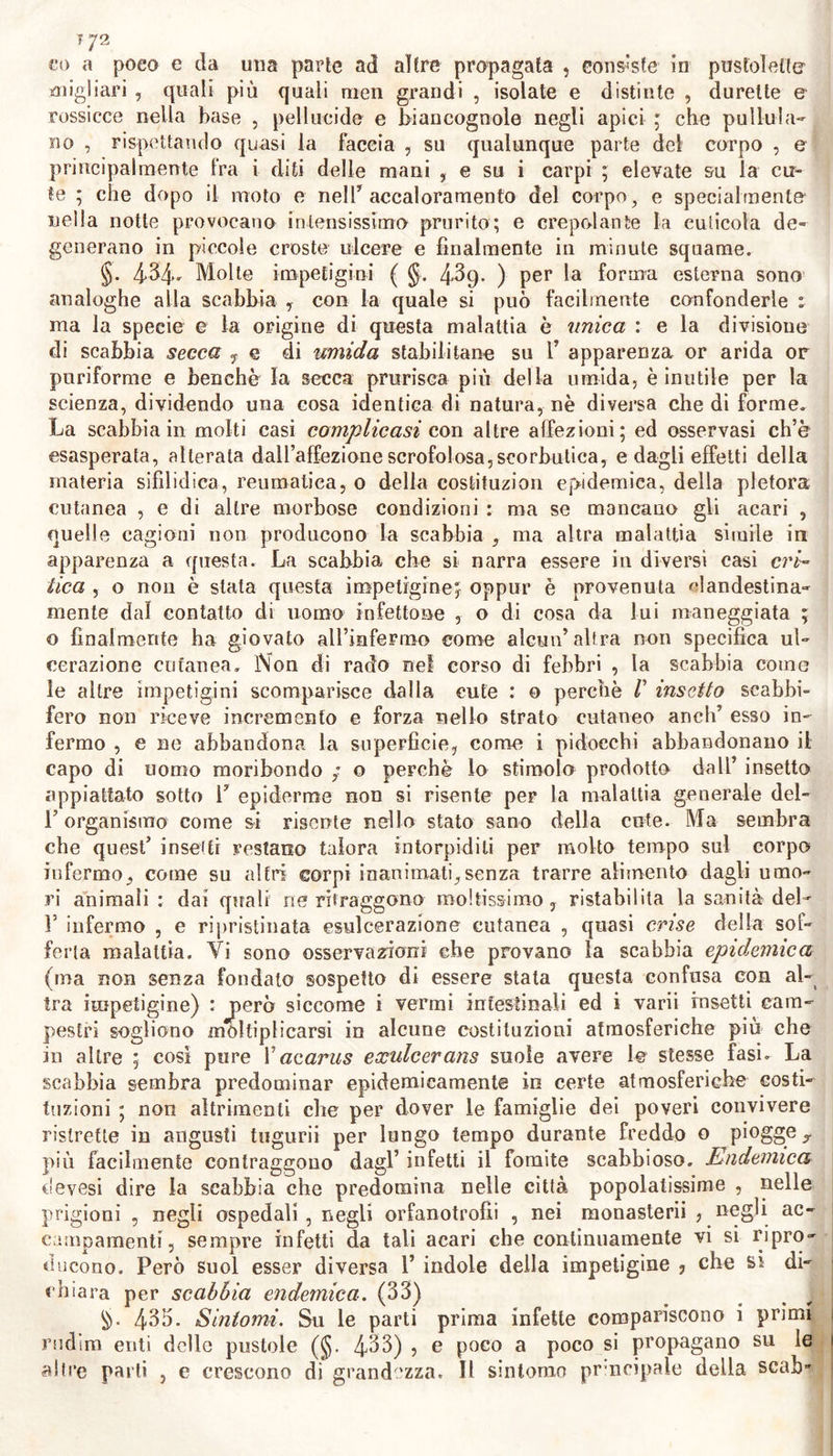 ? 72 eo a poco e da una parte ad altre propagata , consiste in pustolette migliaci , quali più quali men grandi , isolate e distinte , durette &amp; rossicce nella base , pellucide e biancognole negli apici ; che pullula- no , rispettando quasi la faccia , su qualunque parte del corpo , e principalmente fra i diti delle mani , e sii i carpi ; elevate su la cu- te ; che dopo il moto e nell* accaloramelo del corpo} e specialmente nella notte provocano intensissimo prurito; e crepolante la cuticola de- generano in piccole croste ulcere e finalmente in minute squame. §. 434* Molte impetigini ( §. 4^9- ) per la forma esterna sono analoghe alla scabbia , con la quale si può facilmente confonderle : ma la specie e la origine di questa malattia è unica : e la divisione di scabbia secca f e di umida stabilitane su 1’ apparenza or arida or puriforme e benché la secca prurisca più della umida, è inutile per la scienza, dividendo una cosa identica di natura, nè diversa che di forme. La scabbia in molti casi complicasi con altre affezioni; ed osservasi ch’è esasperata, alterata dall’affezione scrofolosa, scorbutica, e dagli effetti della materia sifilidica, reumatica, 0 della costituzion epidemica, della pletora cutanea , e di altre morbose condizioni : ma se mancano gli acari , quelle cagioni non producono la scabbia , ma altra malattia simile in apparenza a questa. La scabbia che si narra essere in diversi casi cri- tica , o non è stata questa impetigine, oppur è provenuta clandestina- mente dal contatto di uomo infettone , o di cosa da lui maneggiata ; o finalmente ha giovato all’mfermo come alcun’altra non specifica ul- cerazione cutanea. Non di rado nei corso di febbri , la scabbia come le altre impetigini scomparisce dalla cute : o perchè /’ insetto seabbi- fero non riceve incremento e forza nello strato cutaneo aneli’ esso in- fermo , e ne abbandona la superficie, come i pidocchi abbandonano il capo di uomo moribondo / o perchè lo stimolo prodotto dall’ insetto appiattato sotto 1’ epidemie non si risente per la malattia generale del- l’organismo come si risente nello stato sano della ente. Ma sembra che quest’ insetti restano talora intorpiditi per molto tempo sul corpo infermo, come su altri corpi inanimati,senza trarre alimento dagli umo- ri animali : dai quali ne ritraggono moltissimo, ristabilita la sanità del- 1’ infermo , e ripristinata esulcerazione cutanea , quasi crise della sof- ferta malattia. Vi sono osservazioni che provano la scabbia epidemica (ma non senza fondalo sospetto di essere stata questa confusa con al- tra impetigine) : però siccome i vermi intestinali ed i varii insetti cam- pestri sogliono moltiplicarsi in alcune costituzioni atmosferiche piu che in altre ; cosi pure Yacarus exulcerans suole avere le stesse fasi- La scabbia sembra predominar epidemicamente in certe atmosferiche costi- tuzioni ; non altrimenti che per dover le famiglie dei poveri convivere ristrette in angusti tugurii per lungo tempo durante freddo 0 piogge,, più facilmente contraggono dagl’ infetti il fomite scabbioso. Endemica devesi dire la scabbia che predomina nelle città popolatissime , nelle prigioni , negli ospedali, negli orfanotrofii , nei monasterii , negli ac- campamenti, sempre infetti da tali acari che continuamente vi si ripro- ducono. Però suol esser diversa 1’ indole della impetigine 3 che si di- chiara per scabbia endemica. (33) 433. Sintomi. Su le parti prima infette compariscono i primi rudim enti delle pustole (§. 4^3) , e poco a poco si propagano su le altre parti , e crescono di grandezza. Il sintomo principale della scab»
