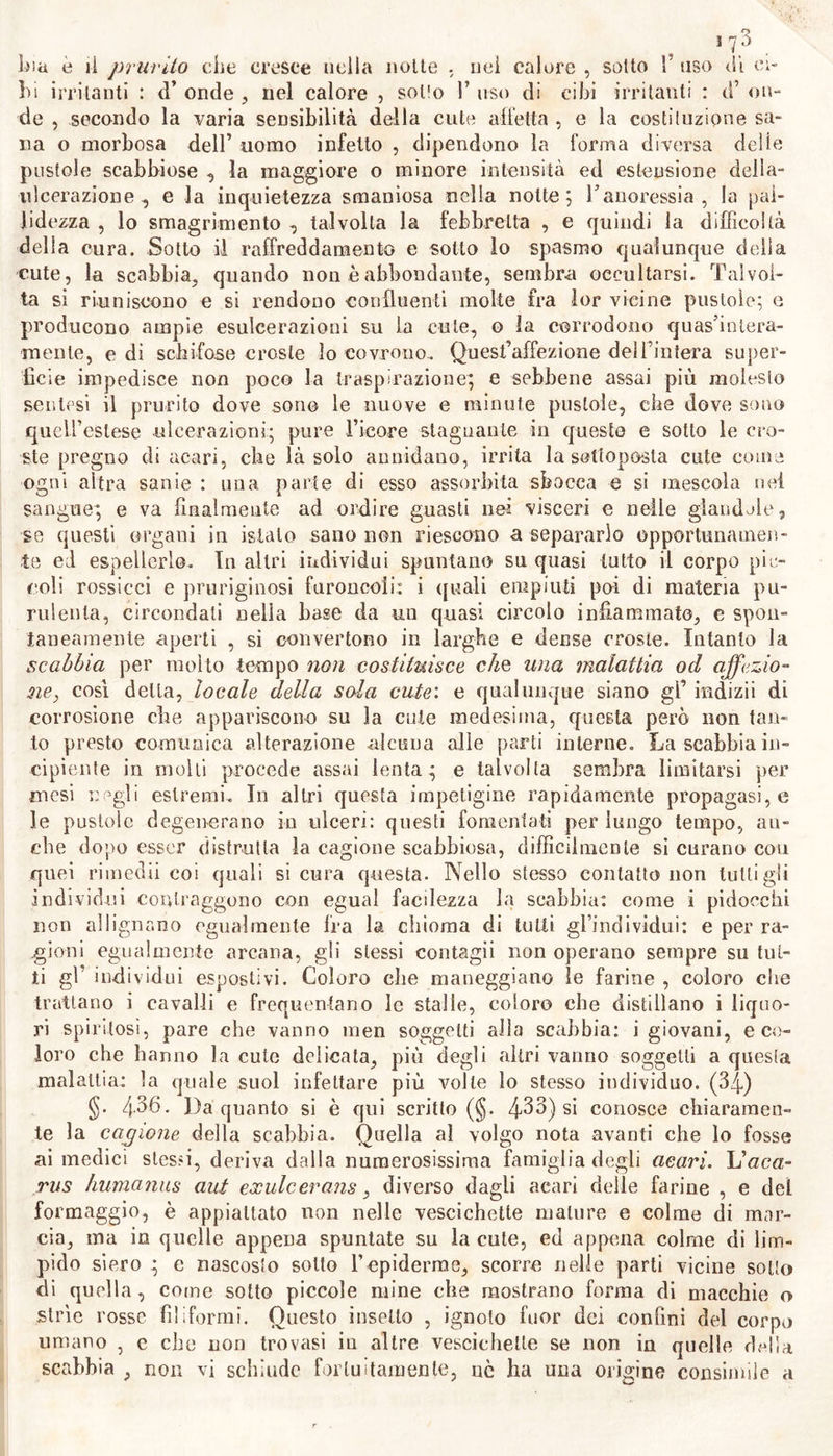 secrezioni ( §§. 276. 3fig). Abbiam opinione che le cagioni dell’idroa febbrile, e dell' epinittide sono analoghe a quelle d’onde provviene or la migliare ( §. 324-) , or la risipola ( §. 288.) , ora il penligo ( §. 36o.). Ignoriamo ha ragione onde nell’epinitlide si suscitano di notte sì gravi dolori ; come ignoriamo perchè crescono ancor di notte i do- lori osteocopi sifilidici. (3r) §. 43o. Pronostico. Le flittene dell’ idroa non sono pericolose che in ragione della retrocessione repentina. ( §. 4^8 ). Coloro che da molti anni sono abituati ali5 azione dì clima fervido su la cute, ne sof- frono meno, che gli avviniticci. Si deve giudicare delle flittene feb- brili o nervose come delle malattie, delle quali costituiscono un sinto- mo, o crise. Non abbiamo osservazioni proprie, onde poter indicare la natura non meno che il pronostico dell’ empinittide. §. 431. Nella cura dell’idroa sudatoria conviene astenersi da co- se nocive: e chi non può evitare le cagioni di quest’ affezione piutto- sto molesta che morbosa, perchè non giunga a soffrirla tale, tolleri i sudori senza esporsi a subitaneo raffreddamento del corpo, nè a bagni freddi , nè ad aleuna di quelle cagioni che possono corrugare i pori cutanei. Quando si soffre in questa malattia maggior prurito , conven- gono il riposo del corpo, e9i metodo detto anti-flogistico. Se a subita- nea retrocessione delle flittene succedono sintomi d’interna irritazione; allora nelle persone robuste sono indicati talora fin il salasso , ma or- dinariamente bagni tiepidi che rilassano la cute , ed infuso di sambu- co con essimele. Nell’ id roa febbrile, e nel nervoso, bisogna propinare rimedii con- tro la malattia primaria , da cui dipendono. Se si crede che essi co- stituiscono la crise di questa, devesi astenere da mezzi esterni; impie-3 gando fomenti itiollitivi nel solo caso di urgenti dolori. Noi non avendo sperienza dell’ epinittide , non sappiamo propor- ne la cura. Nel caso di forti dolori prodotti dalle flittene, noi crederem- mo poter trattarli con cataplasmi anodini, con moderato uso esterno ed interno di oppio nella notte , e con impiegare quei rimedii che dimi- nuiscono 1’ esaltata irritabilità della cute. (3a) GENERE IV. Scabbia. §. 432. O cjbies da Latini fu denominata quasi ogni malattia cutanea , la quale inducendo prurito insoffribile , provoca irresistibil- mente gl’ infetti a grattarsi (scabere). I Greci aveano dato alla prora, e quindi finanche alla lebbra , una denominazione non rnen vaga ai quella. Per non dare un nome, derivativo dalla smania di grattare la qual’ è comune per tante e varie impetigini , a quella di cui qui scri- viamo ; nel designar questa impetigine preferiamo al nome di scabies quello di spora (Gl’ italiani non hanno tradotto che il nome di scab- < via ; e perciò questo devesi qui ritenere. §. 433. La scabbia sì definisce una specie d’ impetigine ; la qua- le prodotta da fomite proprio e contagioso , o piuttosto da acari infe- sti alla cute umana , contratta per precedente contatto , e quindi po- ’