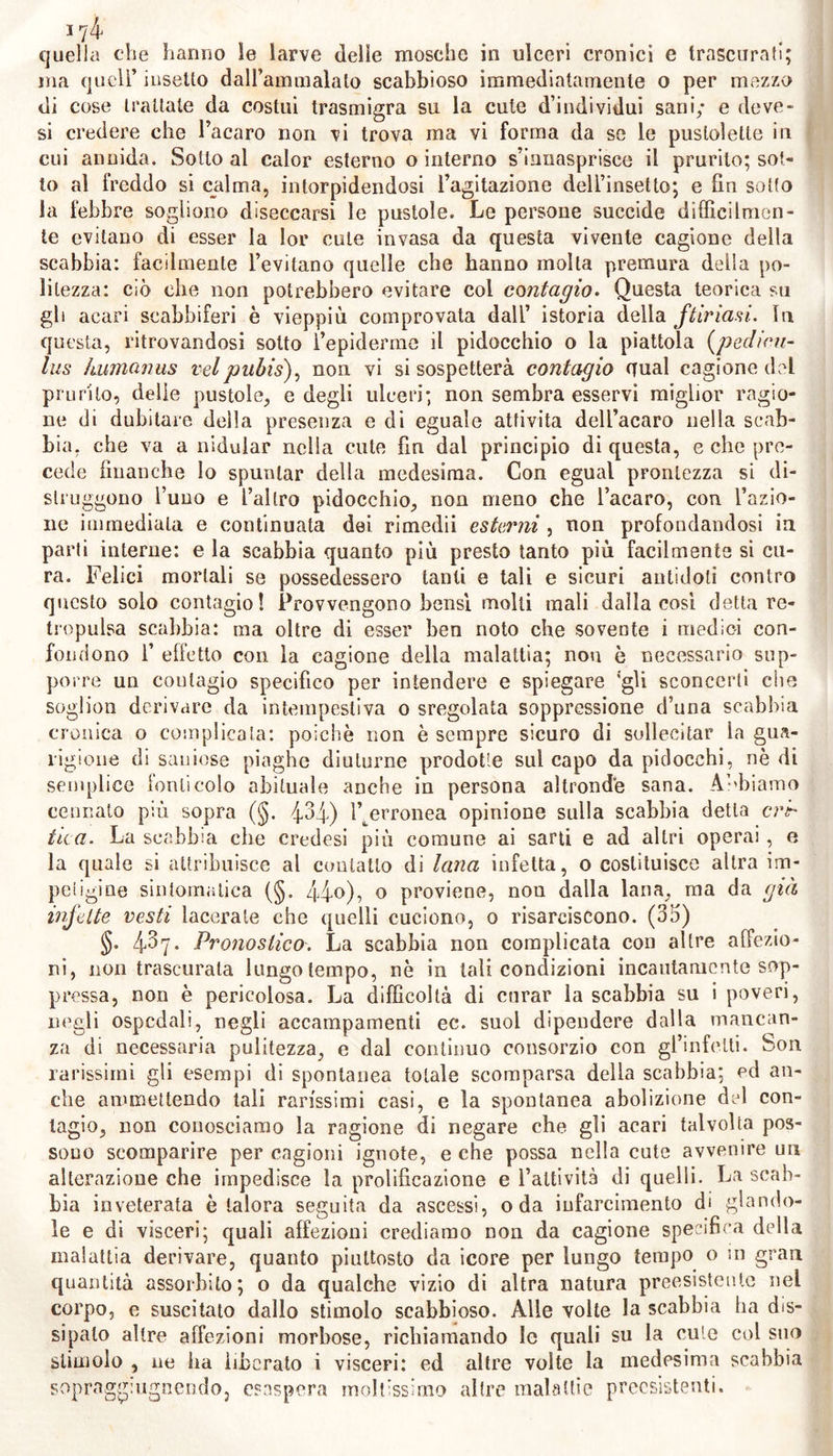 17 4* quella che hanno le larve delle mosche in ulceri cronici e trascurati; ma quell’ insetto dal ramni ala lo scabbioso immediatamente o per mezzo di cose trattale da costui trasmigra su la cute d’individui sani; e deve- si credere che l’acaro non vi trova ma vi forma da se le puslolelte in cui annida. Sotto al calor esterno o interno s’inuasprisce il prurito; sot- to al freddo si calma, intorpidendosi l’agitazione dell’insetto; e fin sotto la febbre sogliono diseccarsi le pustole. Le persone succide difficilmen- te evitano di esser la lor cute invasa da questa vivente cagione della scabbia: facilmente l’evitano quelle che hanno molta premura della po- litezza: ciò che non potrebbero evitare col contagio. Questa teorica su gli acari scabbiferi è vieppiù comprovata dall’ istoria della ftiriasi. In questa, ritrovandosi sotto l’epiderme il pidocchio o la piattola (pedicu- lus kumanus velpubis), non vi si sospetterà contagio (Tual cagione del prurito, delle pustole, e degli ulceri; non sembra esservi miglior ragio- ne di dubitare della presenza e di eguale attività dell’acaro nella scab- bia. che va a nidular nella cute fin dal principio di questa, e che pre- cede finanche lo spuntar della medesima. Con egual prontezza si di- struggono l’uuo e l’altro pidocchio, non meno che l’acaro, con l’azio- ne immediata e continuata dei rimedii esterni , non profondandosi in parti interne: e la scabbia quanto più presto tanto più facilmente si cu- ra. Felici mortali se possedessero tanti e tali e sicuri antidoti contro questo solo contagio! Provvengono bensì molti mali dalla cosi detta re- tropulsa scabbia: ma oltre di esser ben noto che sovente i medici con- fondono 1’ effetto con la cagione della malattia; non è necessario sup- porre un coulagio specifico per intendere e spiegare ‘gli sconcerti che soglion derivare da intempestiva o sregolata soppressione d’una scabbia cronica o complicata: poiché non è sempre sicuro di sollecitar la gua- rigione di saniose piaghe diuturne prodotte sul capo da pidocchi, nòdi semplice fonti colo abituale anche in persona altronde sana. Abbiamo connato più sopra (§. 434) ^erronea opinione sulla scabbia detta cri- tica. La scabbia che credesi più comune ai sarti e ad altri operai, e la quale si attribuisce al contatto di lana infetta, o costituisce altra im- petigine sintomatica (§. 4̰)> o proviene, non dalla lana, ma da già infette vesti lacerate che quelli cuciono, o risarciscono. (35) §. 43y. Pronostico. La scabbia non complicata con altre affezio- ni, non trascurata lungo tempo, nò in tali condizioni incautamente sop- pressa, non è pericolosa. La difficoltà di curar la scabbia su i poveri, negli ospedali, negli accampamenti ec. suol dipendere dalla mancan- za di necessaria pulitezza, e dal continuo consorzio con gl’infetti. Son rarissimi gli esempi di spontanea totale scomparsa della scabbia; ed an- che ammettendo tali rarissimi casi, e la spontanea abolizione del con- tagio, non conosciamo la ragione di negare che gli acari talvolta pos- sono scomparire per cagioni ignote, e che possa nella cute avvenire un alterazione che impedisce la prolificazione e l’attività di quelli. La scab- bia inveterata è talora seguita da ascessi, oda iufarcimento di gl a n do- le e di visceri; quali affezioni crediamo non da cagione specifica della malattia derivare, quanto piuttosto da icore per lungo tempo o in gran quantità assorbito; o da qualche vizio di altra natura preesistente nel corpo, e suscitato dallo stimolo scabbioso. Alle volte la scabbia ha dis- sipalo altre affezioni morbose, richiamando le quali su la cute col suo stimolo , ne ha liberato i visceri: ed altre volte la medesima scabbia sopra grugnendo, esaspera moltissimo altre malattie preesistenti.