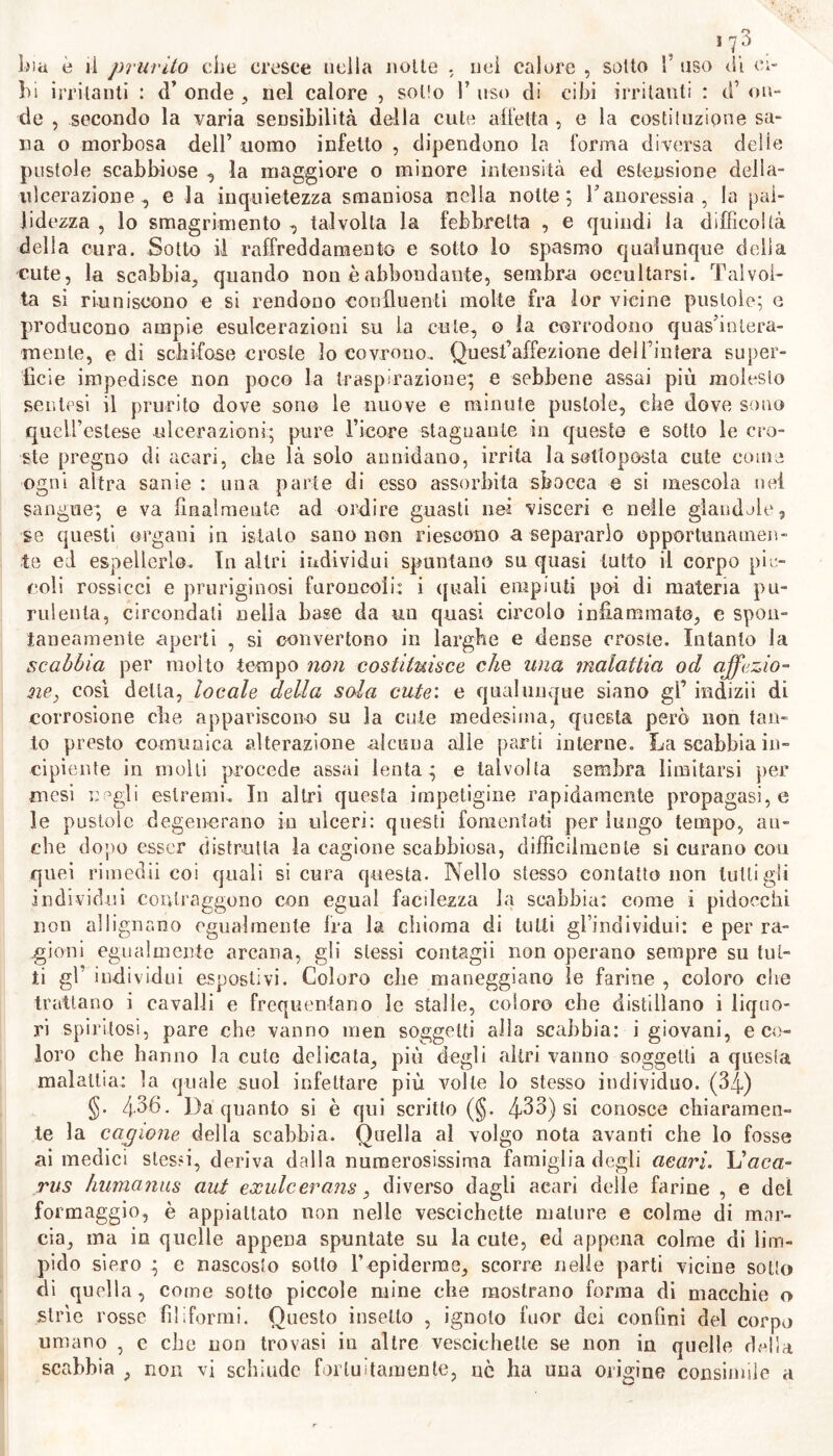 ‘7.3 . bia è lì prurito che cresce nella notte . nel calore , sotto 1’ uso di ci- bi irritanti : d’ onde , nel calore , sotto I’ uso di cibi irritanti : d’ on- de , secondo la varia sensibilità della cute alletta , e la costituzione sa- na o morbosa dell’ uomo infetto , dipendono la l’orma diversa delie pustole scabbiose , la maggiore o minore intensità ed estensione della- ulcerazione, e la inquietezza smaniosa nella notte; l’anoressia , la pal- lidezza , lo smagrimento , talvolta la febbrelta , e quindi la difficoltà della cura. Sotto il raffreddamento e sotto lo spasmo qualunque della cute, la scabbia, quando non è abbondante, sembra occultarsi. Talvol- ta si riuniscono e si rendono confluenti molte fra ìor vicine pustole; e producono ampie esulcerazioni su la cule, o la corrodono quas’inlera- mente, e di schifose croste lo covrono. Quest’affezione dell’intera super- ficie impedisce non poco la traspirazione; e sebbene assai più molesto sentesi il prurito dove sono le nuove e minute pustole, che dove sono quell’estese ulcerazioni; pure l’icore stagnante in queste e sotto le cro- ste pregno di acari, che là solo annidano, irrita la sottoposta cute come ogni altra sanie : una parte di esso assorbita sbocca e si mescola nel sangue; e va finalmente ad ordire guasti nei visceri e nelle glandolo, se questi organi in istalo sano non riescono a separarlo opportunamen- te ed espellerlo. In altri individui spuntano su quasi lutto il corpo pic- coli rossicci e pruriginosi furoncoii: i quali empiuti poi di materia pu- rulenta, circondati nella base da un quasi circolo infiammato, e spon- taneamente aperti , si convertono in larghe e dense croste. Intanto la scabbia per molto tempo non costituisce che una malattia od affezio- ne, così della, locale della sola cute: e qualunque siano gì’ indizii di corrosione che appariscono su la cute medesima, questa però non tan- to presto comunica alterazione alcuna alle parti interne. La scabbia in- cipiente in molli procede assai lenta; e talvolta sembra limitarsi per mesi negli estremi. In altri questa impetigine rapidamente propagasi, e le pustole degenerano in ulceri: questi fomentati per lungo tempo, an- che dopo esser distrutta la cagione scabbiosa, difficilmente si curano coti quei rimedii coi quali sicura questa. Nello stesso contatto non lutti gli individui contraggono con egual faedezza la scabbia: come i pidocchi non allignano egualmente fra la chioma di tutti gl’individui: e per ra- gioni egualmente arcana, gli stessi contagii non operano sempre su tut- ti gl’ individui espostivi. Coloro che maneggiano le farine , coloro che trattano i cavalli e frequentano le stalle, coloro che distillano i liquo- ri spiritosi, pare che vanno men soggetti alla scabbia: i giovani, eco- loro che hanno la cute delicata, più degli altri vanno soggetti a questa malattia: la quale suol infettare più volle lo stesso individuo. (34) §• 4^6- I)a quanto si è qui scritto (§. 433) si conosce chiaramen- te la cagione della scabbia. Quella al volgo nota avanti che lo fosse ai medici stessi, deriva dalla numerosissima famiglia degli acari. linea- rli s humanus aut exulcerans, diverso dagli acari delle farine , e del formaggio, è appiattato non nelle vescichette mature e colme di mar- cia, ma in quelle appena spuntate su la cute, ed appena colme di lim- pido siero ; e nascosto sotto Fepidemie, scorre nelle parti vicine sotto di quella, come sotto piccole mine che mostrano forma di macchie o strìe rosse filiformi. Questo insello , ignoto fuor dei confini del corpo umano , e che non trovasi in altre vescichette se non in quelle della