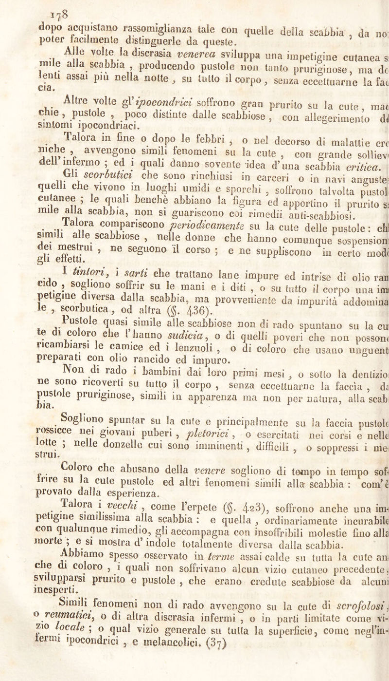 dopo acquistano rassomiglianza tale con quelle della scabbia , da no poter facilmente distinguerle da queste. Alle volte la discrasia venerea sviluppa una impetigine cutanea s nule alla scabbia producendo pustole non tanto pruriginose, ma de leni, assai piu nella notte, su tutto il corpo, senza eccettuarne la fai Altre volte gl'ipocondrici soffrono gran prurito su la cute, mai chie, pustole , _ poco distinte dalle scabbiose , con allegerimento di sintomi ipocondriaci. Talora in fine o dopo le febbri ? o nel decorso di malattie ere r avveDSono simili fenomeni su la cute , con grande solliev dell infermo ; ed 1 quali danno sovente idea d’una scabbia critica. iyh scorbutici che sono rinchiusi in carceri o in navi anguste queiii che vivono in luoghi umidi e sporchi , soffrono talvolta pustol cu anee ; le quali benché abbiano la figura ed apportino il prurito s nule alla scabbia, non si guariscono coi rimedii ami-scabbiosi. lalora compariscono periodicamente su la cute delle pustole: cb Simili alle scabbiose , nelle donne che hanno comunque sospension 5 ne se§UOI1() corso ; e ne suppliscono in certo modi I Untori, 1 sarti che trattano lane impure ed intrise di olio ran odo , sogliono soffrir su le mani e i diti , o su tutto il corpo una im Pe 1 versa dalla scabbia, ma provvedente da impurità addomina le , scorbuticaod aifra (§. 436). Pustole quasi simile alle scabbiose non di rado spuntano su la cu te di coloro che 1 hanno sudicia, 0 di quelli poveri che non possom ricambiarsi le camice ed i lenzuoli , o di coloro che usano unguent preparati con olio rancido ed impuro. Non di rado 1 bambini dai loro primi mesi , o sotto la denlizio ne sono ricovera su tutto il corpo , senza eccettuarne la faccia , di pustole pruriginose, simili in apparenza ma non per natura, alla scab Sogliono spuntar su la cute e principalmente su ìa faccia pustole rossicce nei giovani puberi , pletorici, o esercitati nei corsi e nelle otte 5 ne e donzelle cui sono imminenti , difficili , o soppressi i me' strui. * Coloro che abusano della venere sogliono di tempo in tempo sof- frire su a cute pustole ed altri fenomeni simili alla scabbia : coni’è provato dalla esperienza. Talora i vecchi , come l’erpete (§. 423), soffrono anche una im- petigine similissima alla scabbia : e quella , ordinariamente incurabile con qualunque rimedio, gli accompagna con insoffribili molestie fino alla morte ; e si mostra d’indole totalmente diversa dalla scabbia. Abbiamo spesso osservato in terme assai calde su tutta la cute an che di coloro , i quali non soffrivano alcun vizio cutaneo precedente. svi upparsi prurito e pustole , che erano credute scabbiose da alcuni inesperti. Simili fenomeni non di rado avvengono su la cute di scrofolosi. o reumatici^ o di altra discrasia infermi , o in parti limitate come vi- zio ocale ; o qual vizio generale su tutta la superfìcie, come negl’in- lernn ipocondrici , e inelancolici. (37)