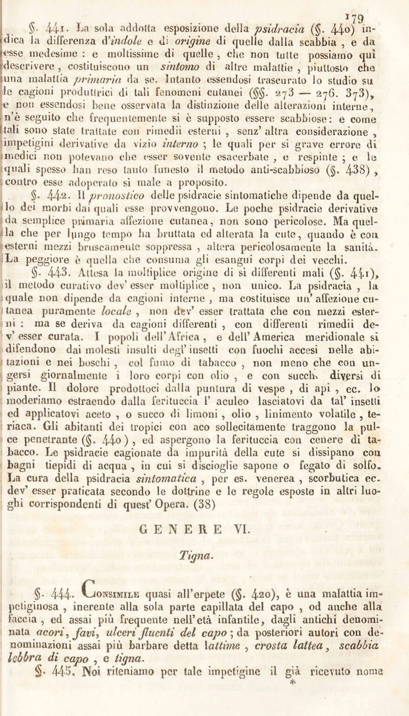 *77 scabbia medesima essendo cronica, facendo quasi ìe veci di fonticolo o di piaga artificiale avesse prodotto sollievo aU’infermo: ovvero quan- do lo stimolo delia medesima scabbia avesse promosso i sintomi di vi- zio scrofoloso o di altro ancora occulto nel corpo.* nei quali casi, co- me abbiamo altrove avvertilo , o convien dissipare con interni rimedii 1’ affezione sintomatica ; oppure convien supplire agli effetti fortuiti 9 non già specifici , della scabbia, con promuovere piaghe cutanee arti- ficiali , o talvolta eoo accrescere altre secrezioni. Devesi dire altrettan- to della scabbia inveterata sopra un uomo altronde sano : poiché que- osto per lo stimolo del materiale che ne geme, non specifico, ma ico« i roso , dalla cute continuamente riassorbito insidiando ed offendendo le parti interne , ed avendo indotta pericolosa abituazione nell’ infermo , non si può tentare che con gravi pericoli di guarirla in un subito sii la cute , senza le su cerniate necessarie precauzioni curative. Quando non sono esattamente osservati questi precetti dell* arte , o quando sono trascurali, sogliono come dai cattivo trattamento delle altre impetigini , derivarne molti fatali inconvenienti : quali debbono prevedersi ed impedirsi con osservar le medesime regole altrove abba- stanza proposte (§§. 290. 326). Bla siccome le malattie conseguenti al cattivo trattamento o alla prepostera diseccazione delia scabbia, deriva- no non dalla cagione specifica della scabbia respinta alle parti interne, ma piuttosto dalla soppressione subitanea dell’ icore scabbioso che abi- tualmente già ne sgorga ; perciò è irragionevole di riprodurre per in- nesto nell’infermo la scabbia , malattia detestabile per esser lauto schi- fosa , e facile a degenerare in altre malattie : ed in vece, basta pra- ticare quei mezzi che abbiamo raccomandato nel caso di pericolosa sop- ‘pressione di esantemi , e di altre impetigini. (36) G E N E R E V Psidracia. §. 439. kSotto il nome di psidracia i Greci intendevano affezio- ni cutanee diverse. Noi riterremo la stessa denominazione per definire pustole di varia provvenienza, per sola apparenza quasi consimili alia scabbia (§§. 433. 434) 5 per 1° più non contagiose, separate, rosse e dure nella base , pellucide nell’apice , piene di siero , bianchicce , pruriginose. §. 44°- Diversità La famiglia di questa impetigine è numerosa, e difficile a distinguersi. In fatti : le pustole di questa impetigine , simili tutte per forma alla scabbia , talvolta sono anch’ esse prodotte su parti nude e delica- te della cute da animaletti sommamente nocivi alle piante ed agli ani- mali , per mezzo di acre umore che instillano nelle punzecchiature , o per mezzo di ovicini che vi depongono; o per mezzo di stimolo mec- canico .* come le pustole pruriginose ed ardenti prodotte dalla zanzara comune, e dall’anulata , quelle prodotte dalla pulce penetrante dei tropici , o prodotte dal cimice lettereccio , e da altri poco noti insetti delle contrade calde ed umide ; e le quali pustole irritale con iscalfir- le , s’innalzano da prima in larghi ed elevati tumorctli, pochi giorni